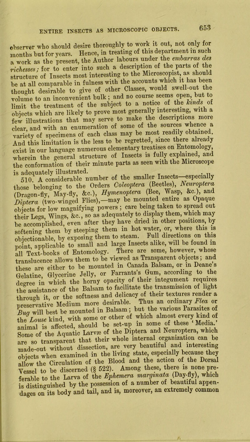 ENTIRE INSECTS AS MICROSCOPIC OBJECTS. observer who should desire thoroughly to work it out not only for months but for years. Hence, in treating of this department in such a work as the present, the Author labours under the embarras des Messes; for to enter into such a description of the parts of the structure of Insects most interesting to the Microscopist as should be at all comparable in fulness with the accounts which it has been thought desirable to give of other Classes, would swel -out ie volume to an inconvenient bulk; and no course seems open, but to limit the treatment of the subject to a notice of the lands of objects which are likely to prove most generally interesting, with a few illustrations that may serve to make the descriptions moie clear, and with an enumeration of some of the sources whence a variety of specimens of each class may be most readily obtained. And this limitation is the less to be regretted, since there already exist in our language numerous elementary treatises on Entomology, wherein the general structure of Insects is fully explained, and the conformation of their minute parts as seen with the Microscope is adequately illustrated. __ T , • n 510. A considerable number of the smaller Insects—especially those belonging to the Orders Coleoptera (Beetles), Neuroptera (Dragon-fly, May-fly, &c.), Hymenoptera (Bee, Wasp, &c), and Diptera (two-winged Flies),—may be mounted entire as Opaque objects for low magnifying powers ; care being taken to spread out their Le«s Wings, &c., so as adequately to display them, which may be accomplished, even after they have dried in other positions, by- softening them by steeping them in hot water, or, where this is objectionable, by exposing them to steam. Full directions on this uoint applicable to small and large Insects alike, will be found in all Text books of Entomology. There are some, however, whose translucence allows them to be viewed as Transparent objects; and these are either to be mounted in Canada Balsam, or in Deane s Gelatine Glycerine Jelly, or Farrants’s Gum, according to the degree in which the horny opacity of their integument requires the assistance of the Balsam to facilitate the transmission of ight through it, or the softness and delicacy of their textures render a preservative Medium more desirable. Thus an ordinary Flea or \WJ will best be mounted in Balsam; but the various Parasites of the' Lome kind, with some or other of which almost every kind of animal is affected, should be set-up in some of these Media. Some of the Aquatic Larval of the Diptera and Neuroptera, which are so transparent that their whole interna organisation can be made-out without dissection, are very beautiful and interesting obiects when examined in the living state, especially because they allow the Circulation of the Blood and the action of the Dorsal Vessel to be discerned (§ 522). Among these, there is none pre- ferable to the Larva of the Ephemera margtnata (Day-fly), which is distinguished by the possession of a number of beautiful appen- dages on its body and tail, and is, moreover, an extremely common