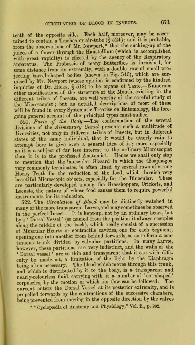 CIRCULATION OF BLOOD IN INSECTS. teeth of the opposite side. Each half, moreover, may he ascer- tained to contain a Trachea or air-tube (§ 524); and it is probable, from the observations of Mr. Newport,* that the sucking-up of the juices of a flower through the Haustellium (which is accomplished with great rapidity) is effected by the agency of the Respiratory apparatus. The Proboscis of many Butterflies is furnished, for some distance from its extremity, with a double row of small pro- jecting barrel-shaped bodies (shown in Fig. 345), which are sur- mised by Mr. Newport (whose opinion is confirmed by the kindred inquiries of Dr. Hicks, § 518) to be organs of Taste. Numerous other modifications of the structure of the Mouth, existing in the different tribes of Insects, are well worthy of the careful study of the Microscopist; but as detailed descriptions of most of these will be found in every Systematic Treatise on Entomology, the fore- going general account of the principal types must suffice. 52L Parts of the Body.—The conformation of the several divisions of the Alimentary Canal presents such a multitude of diversities, not only in different tribes of Insects, but in different states of the same individual, that it would be utterly vain to attempt here to give even a general idea of it; more especially as it is a subject of far less interest to the ordinary Microscopist than it is to the professed Anatomist. Hence we shall only stop to mention that the ‘'muscular Gizzard in which the (Esophagus very commonly terminates, is often lined by several rows of strong Homy Teeth for the reduction of the food, which furnish very beautiful Microscopic objects, especially for the Binocular. These are particularly developed among the Grasshoppers, Crickets, and Locusts, the nature of whose food causes them to require powerful instruments for its reduction. 522. The Circulation of Blood may be distinctly watched in many of the more transparent Larvae, and may sometimes be observed in the perfect Insect. It is kept-up, not by an ordinary heart, but by a ‘ Dorsal Vessel’ (so named from the position it always occupies along the middle of the back), which really consist of a succession of Muscular Hearts or contractile cavities, one for each Segment, opening one into another from behind forwards, so as to form a con- tinuous trunk divided by valvular partitions. In many Larvae, however, these partitions are very indistinct, and the walls of the * Dorsal vessel ’ are so thin and transparent that it can with diffi- culty be made-out, a limitation of the light by the Diaphragm being often necessary. The blood which moves through this trunk, and which is distributed by it to the body, is a transparent and nearly-colourless fluid, carrying with it a number of ‘ oat-shaped corpuscles, by the motion of which its flow can be followed. The current enters the Dorsal Vessel at its posterior extremity, and is propelled forwards by the contractions of the successive chambers, being prevented from moving in the opposite direction by the valves * “Cyclopaedia of Anatomy and Physiology,” Vol. ii., p. 902.