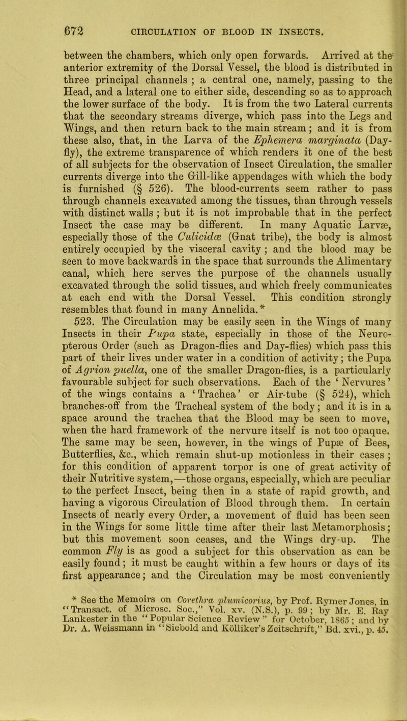between the chambers, which only open forwards. Arrived at the anterior extremity of the Dorsal Vessel, the blood is distributed in three principal channels ; a central one, namely, passing to the Head, and a lateral one to either side, descending so as to approach the lower surface of the body. It is from the two Lateral currents that the secondary streams diverge, which pass into the Legs and Wings, and then return back to the main stream; and it is from these also, that, in the Larva of the Ephemera maryinata (Day- fly), the extreme transparence of which renders it one of the best of all subjects for the observation of Insect Circulation, the smaller currents diverge into the Gill-like appendages with which the body is furnished (§ 526). The blood-currents seem rather to pass through channels excavated among the tissues, than through vessels with distinct walls ; but it is not improbable that in the perfect Insect the case may be different. In many Aquatic Larva?, especially those of the Culicidce. (Gnat tribe), the body is almost entirely occupied by the visceral cavity ; and the blood may be seen to move backwards in the space that surrounds the Alimentary canal, which here serves the purpose of the channels usually excavated through the solid tissues, and which freely communicates at each end with the Dorsal Vessel. This condition strongly resembles that found in many Annelida.* 523. The Circulation may be easily seen in the Wings of many Insects in their Pupa state, especially in those of the Neuro- pterous Order (such as Dragon-flies and Day-flies) -which pass this part of their lives under water in a condition of activity; the Pupa of Agrion pnella, one of the smaller Dragon-flies, is a particularly favourable subject for such observations. Each of the ‘ Nervures’ of the wings contains a ‘Trachea’ or Air-tube (§ 524), which branches-off from the Tracheal system of the body; and it is in a space around the trachea that the Blood may be seen to move, when the hard framework of the nervure itself is not too opaque. The same may be seen, however, in the wings of Pupa? of Bees, Butterflies, &c., which remain shut-up motionless in their cases ; for this condition of apparent torpor is one of great activity of their Nutritive system,—those organs, especially, which are peculiar to the perfect Insect, being then in a state of rapid growth, and having a vigorous Circulation of Blood through them. In certain Insects of nearly every Order, a movement of fluid has been seen in the Wings for some little time after their last Metamorphosis; but this movement soon ceases, and the Wings dry-up. The common Fly is as good a subject for this observation as can be easily found; it must be caught within a few hours or days of its first appearance; and the Circulation may be most conveniently * See the Memoirs on Corethra plumicorius, by Prof. Rymer Jones, in “Transact, of Microsc. Soc.,” Vol. xv. (N.S.), p. 99; by Mr. E. Ray Lankester in the “ Popular Science Review” for October, 1865; and by Dr. A. Weissmann in “Siebold and Kolliker’s Zeitschrift,” Bd. xvi., p. 45.