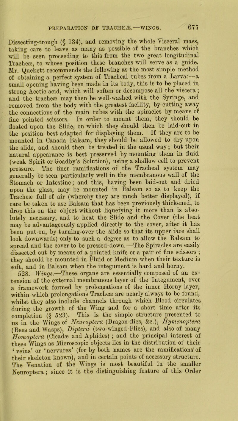 PREPARATION OF TRACHEAE.—WINGS. 67? Dissecting-trough (§ 134), and removing the whole Visceral mass, taking care to leave as many as possible of the branches which will be seen proceeding to this from the two great longitudinal Tracheae, to whose position these branches will serve as a guide. Mr. Quekett recommends the following as the most simple method of obtaining a perfect system of Tracheal tubes from a Larva:—a small opening having been made in its body, this is to be placed in strong Acetic acid, which will soften or decompose all the viscera ; and the tracheae may then be well-washed with the Syringe, and removed from the body with the greatest facility, by cutting away the connections of the main tubes with the spiracles by means of fine pointed scissors. In order to mount them, they should be floated upon the Slide, on which they should then be laid-out in the position best adapted for displaying them. If they are to be mounted in Canada Balsam, they should be allowed to dry upon the slide, and should then be treated in the usual way; but their natural appearance is best preserved by mounting them in fluid (weak Spirit or Groadby’s Solution), using a shallow cell to prevent pressure. The finer ramifications of the Tracheal system may generally be seen particularly well in the membranous wall of the Stomach or Intestine; and this, having been laid-out and dried upon the glass, may be mounted in Balsam so as to keep the Tracheae full of air (whereby they are much better displayed), if care be taken to use Balsam that has been previously thickened, to drop this on the object without liquefying it more than is abso- lutely necessary, and to heat the Slide and the Cover (the heat may be advantageously applied directly to the cover, after it has been put-on, by turning-over the slide so that its upper face shall look downwards) only to such a degree as to allow the Balsam to spread and the cover to be pressed-down.—The Spiracles are easily dissected out by means of a pointed knife or a pair of fine scissors ; they should be mounted in Fluid or Medium when their texture is soft, and in Balsam when the integument is hard and horny. 528. Wings.—These organs are essentially composed of an ex- tension of the external membranous layer of the Integument, over a framework formed by prolongations of the inner Horny layer, within which prolongations Tracheae are nearly always to be found, whilst they also include channels through which Blood circulates during the growth of the Wing and for a short time after its completion (§ 523). This is the simple structure presented to us in the Wings of Neuroptera (Dragon-flies, &c.), Hymenoptera (Bees and Wasps), Diptera (two-winged-Flies), and also of many Homoptera (Cicadae and Aphides) ; and the principal interest of these Wings as Microscopic objects lies in the distribution of their ‘veins’ or ‘nervures’ (for by both names are the ramifications of their skeleton known), and in certain points of accessory structure. The Venation of the Wings is most beautiful in the smaller Neuroptera; since it is the distinguishing feature of this Order