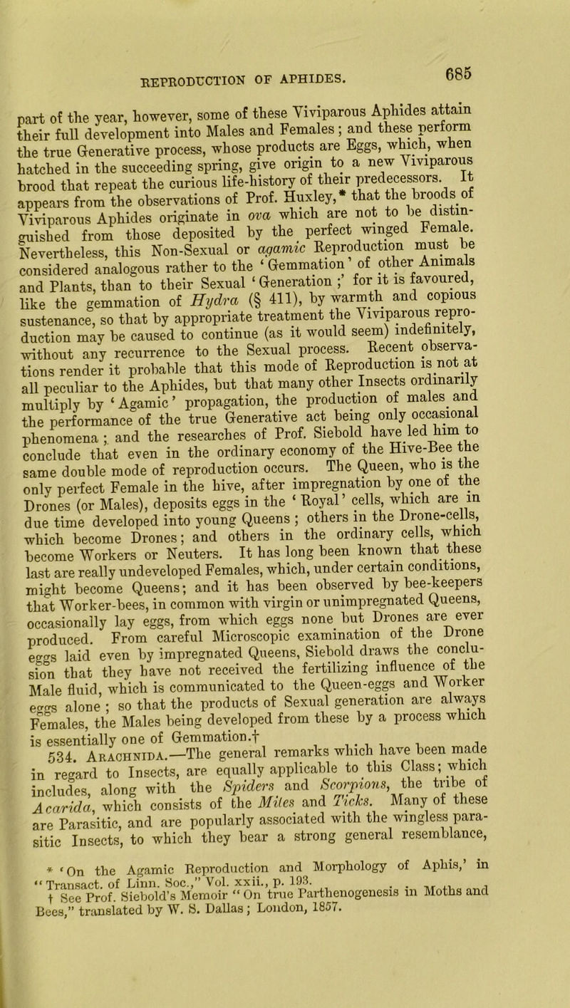 REPRODUCTION OF APHIDES. part of the year, however, some of these Viviparous Aphides attain their full development into Males and Females; and these perform the true Generative process, whose products are Eggs, which, when hatched in the succeeding spring, give origin to a new Viviparous hrood that repeat the curious life-history of their predecessors. I appears from the observations of Prof. Huxley, that the broods of Viviparous Aphides originate in ova which are not to be distin- guished from those deposited by the perfect winged Female. Nevertheless, this Non-Sexual or agamic Reproduction must be considered analogous rather to the ‘Gemmation of other Anima s and Plants, than to their Sexual ‘Generation ; for it is favoured, like the gemmation of Hydra (§ 411), by warmth and copious sustenance, so that by appropriate treatment the Viviparous repro- duction may be caused to continue (as it would seem) indefinitely, without any recurrence to the Sexual process. Recent observa- tions render it probable that this mode of Reproduction is not at all peculiar to the Aphides, but that many other Insects ordinarily multiply by ‘ Agamic ’ propagation, the production of males, and the performance of the true Generative act being only occasional phenomena ; and the researches of Prof. Siebold have led him to conclude that even in the ordinary economy of the Hive-Bee the same double mode of reproduction occurs. The Queen, who is the only perfect Female in the hive, after impregnation by one ot the Drones (or Males), deposits eggs in the ‘ Royal’ cells, which are in due time developed into young Queens ; others in the Drone-cells, which become Drones; and others in the ordinary cells, which become Workers or Neuters. It has long been known that these last are really undeveloped Females, which, under certain conditions, might become Queens; and it has.been observed by bee-keepers that Worker-bees, in common with virgin or unimpregnated Queens, occasionally lay eggs, from which eggs none, but Drones are ever produced. From careful Microscopic examination of the Drone eggs laid even by impregnated Queens, Siebold draws the c°ncbi- sion that they have not received the fertilizing influence of the Male fluid which is communicated to the Queen-eggs and Worker ecras alone ; so that the products of Sexual generation are always Females, the Males being developed from these by a process which is essentially one of Gemmation.f . , Araohnida.—The general remarks which have been made in regard to Insects, are equally applicable to.this Class ; which includes, along with the Spiders and Scorpions, the tribe of Acarida, which consists of the Miles, and xiclcs. Many of these are Parasitic, and are popularly associated with the wingless para- sitic Insects, to which they bear a strong general resemblance, * ‘On the Agamic Reproduction and Morphology of Aphis,’ in “Transact, of Linn. Soc.,” Vol. xxii., p. 193. , f See Prof. Siebold’s Memoir “ On true Parthenogenesis m Moths and Bees,” translated by W. fci. Dallas; London, 18o7.