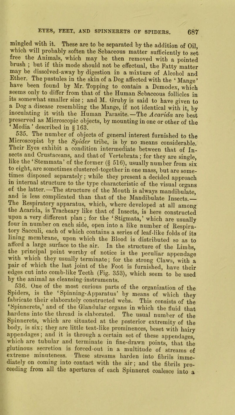 mingled with it. These are to be separated by the addition of Oil, which will probably soften the Sebaceous matter sufficiently to set free the Animals, which may he then removed with a pointed brush ; but if this mode should not be effectual, the Patty matter may be dissolved-away by digestion in a mixture of Alcohol and Ether. The pustules in the skin of a Dog affected with the ‘ Mange’ have been found by Mr. Topping to contain a Demodex, which seems only to differ from that of the Human Sebaceous follicles in its somewhat smaller size ; and M. Gruby is said to have given to a Dog a disease resembling the Mange, if not identical with it, by inoculating it with the Human Parasite. —The Acaridci are best preserved as Microscopic objects, by mounting in one or other of the ‘ Media ’ described in § 163. 535. The number of objects of general interest furnished to the Microscopist by the Spider tribe, is by no means considerable. Their Eyes exhibit a condition intermediate between that of In- sects and Ciustaceans, and that of \ ertebrata; for they are single, like the Stemmata of the former (§ 516), usually number from six to eight, are sometimes clustered-together in one mass, but are some- times disposed separately; while they present a decided approach in internal structure to the type characteristic of the visual organs of the latter.—The structure of the Mouth is always mandibulate, and is less complicated than that of the Mandibulate Insects.— The Respiratory apparatus, which, where developed at all among the Acarida, is Tracheary like that of Insects, is here constructed upon a very different plan ; for the ‘Stigmata,’ which are usually four in number on each side, open into a like number of Respira- tory Sacculi, each of which contains a series of leaf-like folds of its lining membrane, upon which the Blood is distributed so as to afford a large surface to the air. In the structure of the Limbs, the principal point worthy of notice is the peculiar appendage with which they usually terminate; for the strong Claws, with°a pair of which the last joint of the Foot is furnished, have their edges cut into comb-like Teeth (Fig. 353), which seem to be used by the animal as cleansing-instruments. 536. One of the most curious parts of the organization of the Spiders, is the ‘Spinning-Apparatus’ by means of which they fabricate their elaborately constructed webs. This consists of the ‘Spinnerets,’ and of the Glandular organs in which the fluid that hardens into the thread is elaborated. The usual number of the Spinnerets, which are situated at the posterior extremity of the body, is six; they are little teat-like prominences, beset with hairy appendages; and it is through a certain set of these appendages which are tubular and terminate in fine-drawn points, that'the glutinous secretion is forced-out in a multitude of streams of extreme minuteness. These streams harden into fibrils imme- diately on coming into contact with the air; and the fibrils pro- ceeding from all the apertures of each Spinneret coalesce into a