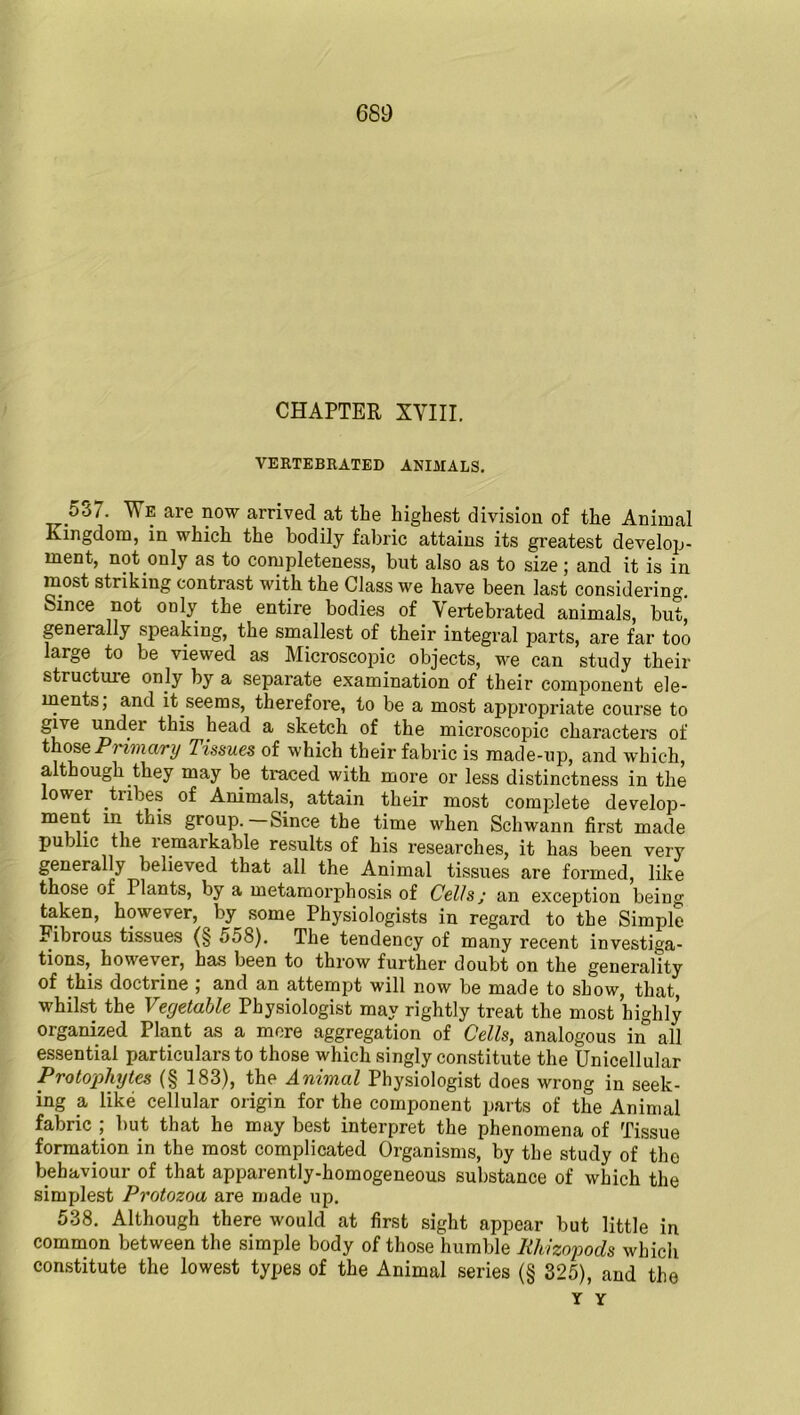 CHAPTER XVIII, VERTEBRATED ANIMALS. ^537. We are now arrived at the highest division of the Animal Kingdom, in which the bodily fabric attains its greatest develop- ment, not only as to completeness, but also as to size; and it is in most striking contrast with the Class we have been last considering. Since not only the entire bodies of Vertebrated animals, but, generally speaking, the smallest of their integral parts, are far too large to be viewed as Microscopic objects, we can study their structuie only by a separate examination of their component ele- ments; and it seems, therefore, to be a most appropriate course to give uodei this head a sketch of the microscopic characters of those Pi imary Tissues of which their fabric is made-up, and which, although they may be traced with more or less distinctness in the lower tribes of Animals, attain their most complete develop- ment in this group. Since the time when Schwann first made pu jlic the 1 emarkable results of his researches, it has been very generally believed that all the Animal tissues are formed, like those of Plants, by a metamorphosis of Cells j an exception being taken, however, by^ some Physiologists in regard to the Simple Fibrous tissues (§ 558). The tendency of many recent investiga- tions, however, has been to throw further doubt on the generality of this doctrine ; and an attempt will now be made to show, that, whilst the Vegetable Physiologist may rightly treat the most highly organized Plant as a more aggregation of Cells, analogous in all essential particulars to those which singly constitute the Unicellular Protophytes (§ 183), the Animal Physiologist does wrong in seek- ing a, like cellular origin for the component parts of the Animal fabric ; but that he may best interpret the phenomena of Tissue formation in the most complicated Organisms, by the study of the behaviour of that apparently-homogeneous substance of which the simplest Protozoa are made up. 538. Although there would at first sight appear but little in common between the simple body of those humble Rliizopods which constitute the lowest types of the Animal series (§ 325), and the Y Y