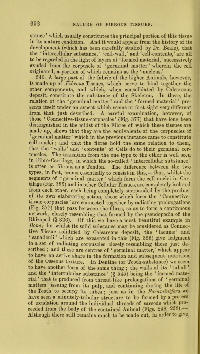 stance ’ which usually constitutes the principal portion of this tissue in its mature condition. And it would appear from the history of its development (which has been carefully studied by Dr. Beale), that the ‘intercellular substance,’ ‘cell-wall,’ and ‘cell-contents,’are all to be regarded in the light of layers of ‘formed material,’ successively exuded from the corpuscle of ‘ germinal matter ’ wherein the cell originated, a portion of which remains as the ‘nucleus.’ 540. A large part of the fabric of the higher Animals, however, is made up of Fibrous Tissues, which serve to bind together the other components, and which, when consolidated by Calcareous deposit, constitute the substance of the Skeleton. In these, the relation of the ‘ germinal matter’ and the ‘ formed material ’ pre- sents itself under an aspect which seems at first sight very different from that just described. A careful examination, however, of those ‘ Connective-tissue-corpuscles’ (Fig. 377) that have long been distinguished in the midst of the Fibres of which these tissues are made up, shows that they are the equivalents of the corpuscles of ‘ germinal matter’ which in the previous instance came to constitute cell-nuclei; and that the fibres hold the same relation to them, that the ‘ walls ’ and ‘ contents ’ of Cells do to their germinal cor- puscles. The transition from the one type to the other is well seen in Fibro-Cartilage, in which the so-called ‘ intercellular substance’ is often as fibrous as a Tendon. The difference between the two types, in fact, seems essentially to consist in this,—that, whilst the segments of ‘ germinal matter ’ which form the cell-nuclei in Car- tilage (Fig. 385) and in other Cellular Tissues, are completely isolated from each other, each being completely surrounded by the product of its own elaborating action, those which form the ‘ Connective- tissue-corpuscles ’ are connected together by radiating prolongations (Fig. 377) that pass between the fibres, so as to form a continuous network, closely resembling that formed by the pseudopodia of the Rhizopod (§ 326). Of this we have a most beautiful example in Bone; for whilst its solid substance may be considered as Connec- tive Tissue solidified by Calcareous deposit, the ‘ lacunte ’ and ‘ canaliculi ’ which are excavated in this (Fig. 356) give lodgment to a set of radiating corpuscles closely resembling those just de- scribed ; and these are centres of ‘ germinal matter,’ which appear to have an active share in the formation and subsequent nutrition of the Osseous texture. In Dentine (or Tooth-substance) we seem to have another form of the same thing ; the walls of its ‘ tubuli ’ and the ‘intertubular substance’ (§ 545) being the ‘formed mate- rial’ that is produced from thx-ead-like prolongations of ‘ germinal matters ’ issuing from its pulp, and continuing during the life of the Tooth to occupy its tubes ; just as in the Foraminifera we have seen a minutely-tubular structure to be formed by a process of exudation around the individual threads of sarcode which pro- ceeded from the body of the contained Animal (Figs. 24S, 25S). Although there still remains much to be made out, in order to give