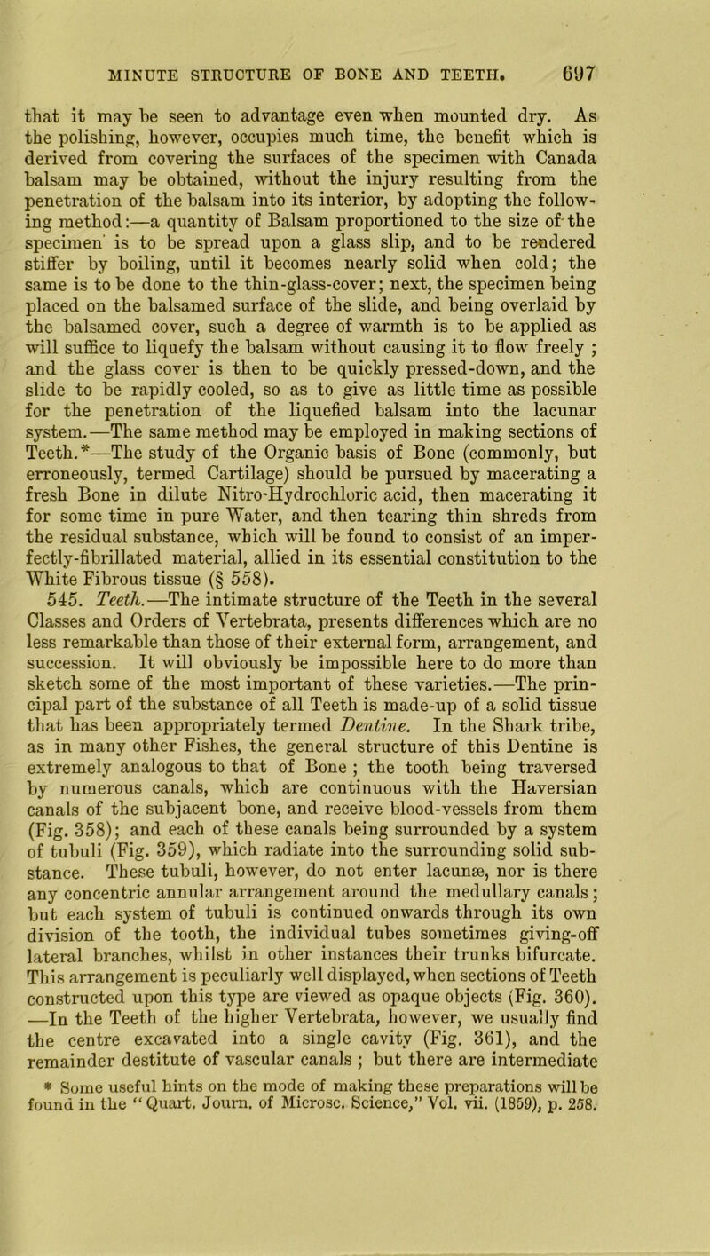 that it may be seen to advantage even when mounted dry. As the polishing, however, occupies much time, the benefit which is derived from covering the surfaces of the specimen with Canada balsam may be obtained, without the injury resulting from the penetration of the balsam into its interior, by adopting the follow- ing method:—a quantity of Balsam proportioned to the size of'the specimen is to be spread upon a glass slip, and to be rendered stitfer by boiling, until it becomes nearly solid when cold; the same is to be done to the thin-glass-cover; next, the specimen being placed on the balsamed surface of the slide, and being overlaid by the balsamed cover, such a degree of warmth is to be applied as will suffice to liquefy the balsam without causing it to flow freely ; and the glass cover is then to be quickly pressed-down, and the slide to be rapidly cooled, so as to give as little time as possible for the penetration of the liquefied balsam into the lacunar system.—The same method may be employed in making sections of Teeth.*—The study of the Organic basis of Bone (commonly, but erroneously, termed Cartilage) should be pursued by macerating a fresh Bone in dilute Nitro-Hydrochloric acid, then macerating it for some time in pure Water, and then tearing thin shreds from the residual substance, which will be found to consist of an imper- fectly-fibrillated material, allied in its essential constitution to the White Fibrous tissue (§ 558). 545. Teeth.—The intimate structure of the Teeth in the several Classes and Orders of Yertebrata, presents differences which are no less remarkable than those of their external form, arrangement, and succession. It will obviously be impossible here to do more than sketch some of the most important of these varieties.—The prin- cipal part of the substance of all Teeth is made-up of a solid tissue that has been appropriately termed Dentine. In the Shark tribe, as in many other Fishes, the general structure of this Dentine is extremely analogous to that of Bone ; the tooth being traversed by numerous canals, which are continuous with the Haversian canals of the subjacent bone, and receive blood-vessels from them (Fig. 358); and each of these canals being surrounded by a system of tubuli (Fig. 359), which radiate into the surrounding solid sub- stance. These tubuli, however, do not enter lacunae, nor is there any concentric annular arrangement around the medullary canals ; but each system of tubuli is continued onwards through its own division of the tooth, the individual tubes sometimes giving-off lateral branches, whilst in other instances their trunks bifurcate. This arrangement is peculiarly well displayed, when sections of Teeth constructed upon this type are viewed as opaque objects (Fig. 360). —In the Teeth of the higher Vertebrata, however, we usually find the centre excavated into a single cavity (Fig. 361), and the remainder destitute of vascular canals ; but there are intermediate * Some useful hints on the mode of making these preparations will be found in the “Quart. Journ. of Microsc. Science,” Vol. vii. (1859), p. 258.