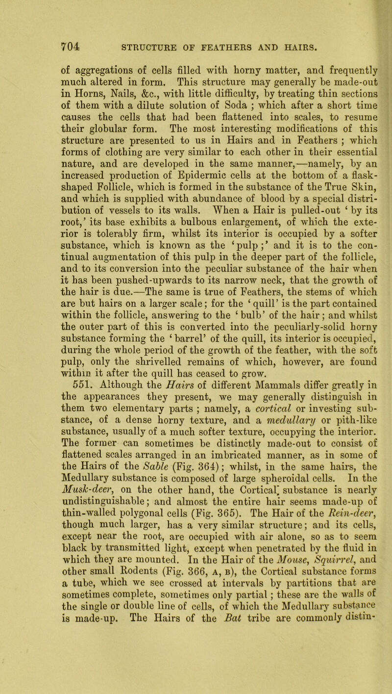 of aggregations of cells filled with horny matter, and frequently much altered in form. This structure may generally be made-out in Horns, Nails, &c., with little difficulty, by treating thin sections of them with a dilute solution of Soda ; which after a short time causes the cells that had been flattened into scales, to resume their globular form. The most interesting modifications of this structure are presented to us in Hairs and in Feathers ; which forms of clothing are very similar to each other in their essential nature, and are developed in the same manner,—namely, by an increased production of Epidermic cells at the bottom of a flask- shaped Follicle, which is formed in the substance of the True Skin, and which is supplied with abundance of blood by a special distri- bution of vessels to its walls. When a Hair is pullecl-out ‘ by its root,’ its base exhibits a bulbous enlargement, of which the exte- rior is tolerably firm, whilst its interior is occupied by a softer substance, which is known as the ‘pulp;’ and it is to the con- tinual augmentation of this pulp in the deeper part of the follicle, and to its conversion into the peculiar substance of the hair when it has been pushed-upwards to its narrow neck, that the growth of the hair is due.—The same is true of Feathers, the stems of which are but hairs on a larger scale; for the ‘ quill’ is the part contained within the follicle, answering to the ‘ bulb’ of the hair; and whilst the outer part of this is converted into the peculiarly-solid horny substance forming the ‘ barrel’ of the quill, its interior is occupied, during the whole period of the growth of the feather, with the soft pulp, only the shrivelled remains of which, however, are found within it after the quill has ceased to grow. 551. Although the Hairs of different Mammals differ greatly in the appearances they present, we may generally distinguish in them two elementaiy parts ; namely, a cortical or investing sub- stance, of a dense horny texture, and a medullary or pith-like substance, usually of a much softer texture, occupying the interior. The former can sometimes be distinctly made-out to consist of flattened scales arranged in an imbricated manner, as in some of the Hairs of the Sable (Fig. 364); whilst, in the same hairs, the Medullary substance is composed of large spheroidal cells. In the Musk-deer, on the other hand, the Cortical] substance is nearly undistinguishable; and almost the entire hair seems made-up of thin-walled polygonal cells (Fig. 365). The Hair of the Rein-deer, though much larger, has a very similar structure; and its cells, except near the root, are occupied with air alone, so as to seem black by transmitted light, except when penetrated by the fluid in which they are mounted. In the Hair of the Mouse, Squirrel, and other small Rodents (Fig. 366, A, b), the Cortical substance forms a tube, which we see crossed at intervals by partitions that are sometimes complete, sometimes only partial; these are the walls of the single or double line of cells, of which the Medullary substance is made-up. The Hairs of the Rat tribe are commonly distin-