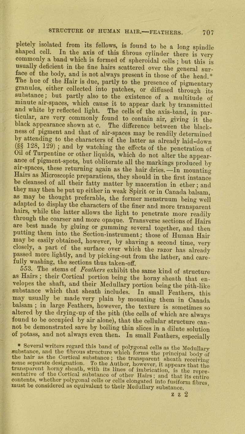 pletely isolated from its fellows, is found to be a long spindle shaped cell. In the axis of this fibrous cylinder there is very commonly a band which is formed of spheroidal cells ; but this is usually deficient in the fine hairs scattered over the general sur- face of the body, and is not always present in those ofthe head.* The hue of the Hair is due, partly to the presence of pigmentary granules, either collected into patches, or diffused through its substance; but partly also to the existence of a multitude of minute air-spaces, which cause it to appear dark by transmitted and white by reflected light. The cells of the axis-band, in par- ticular, are very commonly found to contain air, giving it the black appearance shown at c. The difference between the black- ness of pigment and that of air-spaces may be readily determined by attending to the characters of the latter as already laid-down rvf .’ anc^ ^y watching the effects of the penetration of Oil of Turpentine or other liquids, which do not alter the appear- ance of pigment-spots, but obliterate all the markings produced by air-spaces, these returning again as the hair dries.—In mounting Hairs as Microscopic preparations, they should in the first instance be cleansed of all their fatty matter by maceration in ether; and they may then be put up either in weak Spirit or in Canada balsam, as may be thought preferable, the former menstruum being well adapted to display the characters of the finer and more transparent nans, while the latter allows the light to penetrate more readily thiough the coarser and more opaque. Transverse sections of Hairs are best made by gluing or gumming several together, and then putting them into the Section-instrument; those of Human Hair may be easily obtained, however, by shaving a second time, very closely, a part of the surface over which the razor has already passed more lightly, and by picking-out from the lather, and care- fully washing, the sections thus taken-off. 553. The stems of Feathers exhibit the same kind of structure as Hairs , their Cortical portion being the horny sheath that en- velopes the shaft, and their Medullary portion being the pith-like substance which that sheath includes. In small Feathers, this may usually be made very plain by mounting them in Canada balsam ; in large Feathers, however, the texture is sometimes so altered by the drying-up of the pith (the cells of which are always found to be occupied by air alone), that the cellular structure can- not be demonstrated save by boiling thin slices in a dilute solution of potass, and not always even then. In small Feathers, especially * Several writers regard this band of polygonal cells as the Medullarv substance, and the fibrous structure which forms the principal bodv of the hair as the Cortical substance ; the transparent sheath receiving some separate designation. To tho Author, however, it appears that the transparent homy sheath, with its lines of imbrication, is the reme sentative of the Cortical substance of other Hairs ; and that its entire contents, whethor polygonal cells or cells elongated into fusiform fibres must be considered as equivalent to their Medullary substance. z z 2