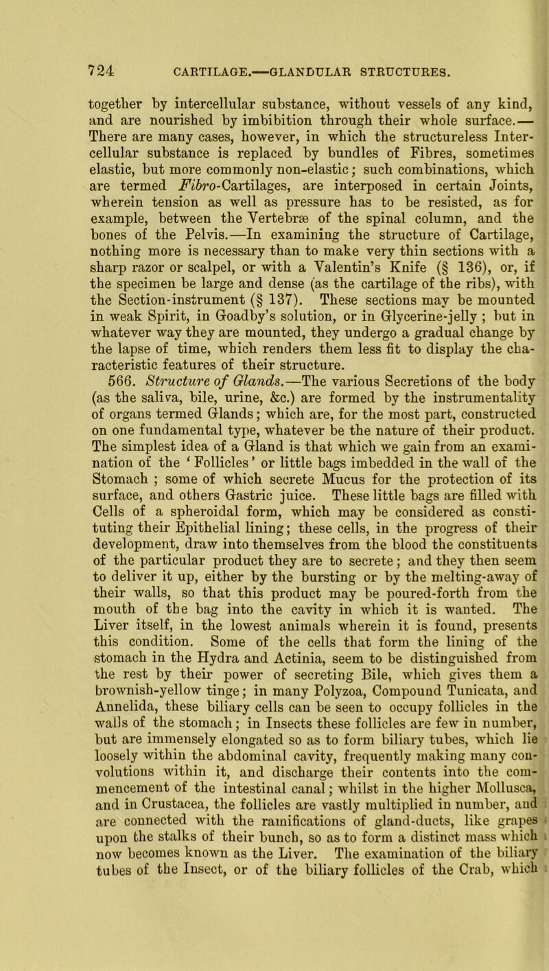 together by intercellular substance, without vessels of any kind, and are nourished by imbibition through their whole surface.— There are many cases, however, in which the structureless Inter- cellular substance is replaced by bundles of Fibres, sometimes elastic, but more commonly non-elastic; such combinations, which are termed iV6ro-Cartilages, are interposed in certain Joints, wherein tension as well as pressure has to be resisted, as for example, between the Vertebrae of the spinal column, and the bones of the Pelvis.—In examining the structure of Cartilage, nothing more is necessary than to make very thin sections with a sharp razor or scalpel, or with a Valentin’s Knife (§ 136), or, if the specimen be large and dense (as the cartilage of the ribs), with the Section-instrument (§ 137). These sections may be mounted in weak Spirit, in Goadby’s solution, or in Glycerine-jelly ; but in whatever way they are mounted, they undergo a gradual change by the lapse of time, which renders them less fit to display the cha- racteristic features of their structure. 566. Structure of Glands.—The various Secretions of the body (as the saliva, bile, urine, &c.) are formed by the instrumentality of organs termed Glands; which are, for the most part, constructed on one fundamental type, whatever be the nature of their product. The simplest idea of a Gland is that which we gain from an exami- nation of the ‘ Follicles ’ or little bags imbedded in the wall of the Stomach ; some of which secrete Mucus for the protection of its sui’face, and others Gastric juice. These little bags are filled with Cells of a spheroidal form, which may be considered as consti- tuting their Epithelial lining; these cells, in the progress of their development, draw into themselves from the blood the constituents of the particular product they are to secrete; and they then seem to deliver it up, either by the bursting or by the melting-away of their walls, so that this product may be poured-forth from the mouth of the bag into the cavity in which it is wanted. The Liver itself, in the lowest animals wherein it is found, presents this condition. Some of the cells that form the lining of the stomach in the Hydra and Actinia, seem to be distinguished from the rest by their power of secreting Bile, which gives them a brownish-yellow tinge; in many Polyzoa, Compound Tunicata, and Annelida, these biliary cells can be seen to occupy follicles in the walls of the stomach; in Insects these follicles are few in number, but are immensely elongated so as to form biliary tubes, which lie loosely within the abdominal cavity, frequently making many con- volutions within it, and discharge their contents into the com- mencement of the intestinal canal; whilst in the higher Mollusca, and in Crustacea, the follicles are vastly multiplied in number, and are connected with the ramifications of gland-ducts, like grapes upon the stalks of their bunch, so as to form a distinct mass which now becomes known as the Liver. The examination of the biliary tubes of the Insect, or of the biliary follicles of the Crab, which