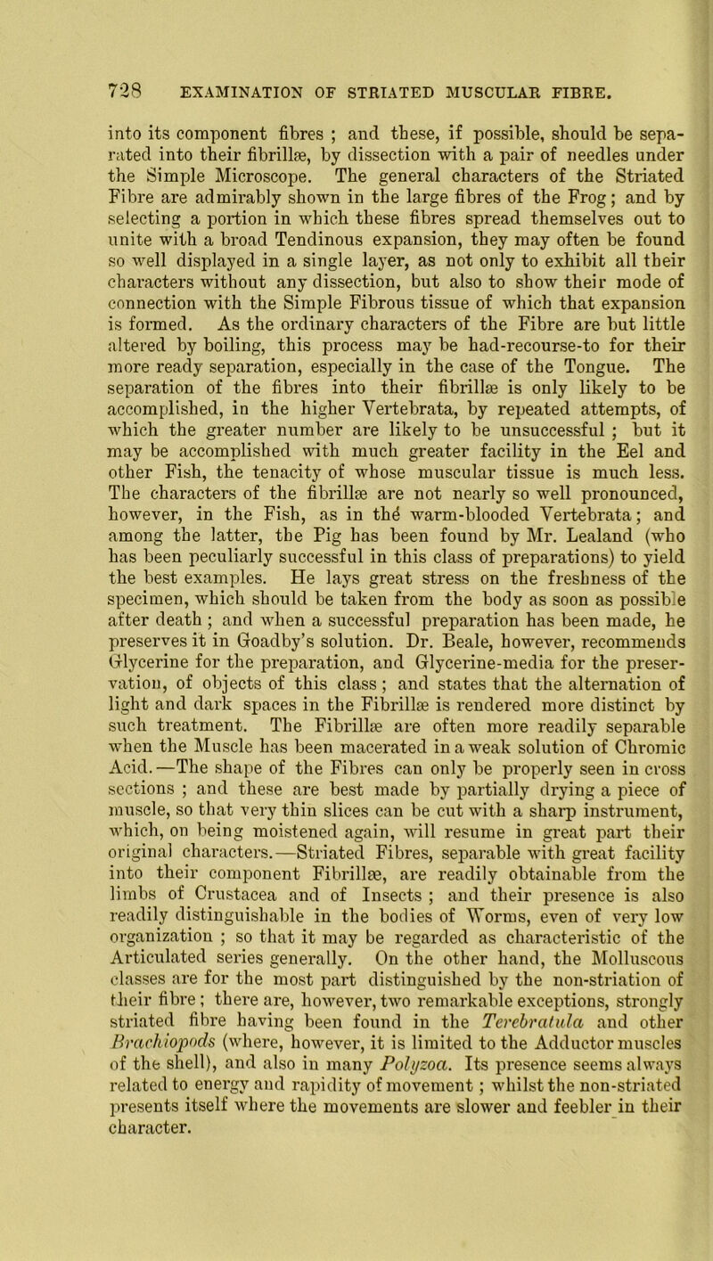 into its component fibres ; and these, if possible, should be sepa- rated into their fibrilhe, by dissection with a pair of needles under the Simple Microscope. The general characters of the Striated Fibre are admirably shown in the large fibres of the Frog; and by selecting a portion in which these fibres spread themselves out to unite with a broad Tendinous expansion, they may often be found so well displayed in a single layer, as not only to exhibit all their characters without any dissection, but also to show their mode of connection with the Simple Fibrous tissue of which that expansion is formed. As the ordinary characters of the Fibre are but little altered by boiling, this process may be had-recourse-to for their more ready separation, especially in the case of the Tongue. The separation of the fibi-es into their fibrillse is only likely to be accomplished, in the higher Yertebrata, by repeated attempts, of which the greater number are likely to be unsuccessful ; but it may be accomplished with much greater facility in the Eel and other Fish, the tenacity of whose muscular tissue is much less. The characters of the fibrillse are not nearly so well pronounced, however, in the Fish, as in thd warm-blooded Yertebrata; and among the latter, the Pig has been found by Mr. Lealand (who has been peculiarly successful in this class of preparations) to yield the best examples. He lays great stress on the freshness of the specimen, which should be taken fi-om the body as soon as possible after death ; and when a successful preparation has been made, he preserves it in Goadby’s solution. Dr. Beale, however, recommends Glycerine for the preparation, and Glycerine-media for the preser- vation, of objects of this class ; and states that the alternation of light and dark spaces in the Fibrillse is rendered more distinct by such treatment. The Fibrillse are often more readily separable when the Muscle has been macerated in a weak solution of Chromic Acid. —The shape of the Fibres can only be properly seen in cross sections ; and these are best made by partially drying a piece of muscle, so that very thin slices can be cut with a sharp instrument, which, on being moistened again, will resume in great part their original characters.—Striated Fibres, separable with great facility into their component Fibrillse, are readily obtainable from the limbs of Crustacea and of Insects ; sind their presence is also readily distinguishable in the bodies of Worms, even of very low organization ; so that it may be regarded as characteristic of the Articulated series generally. On the other hand, the Molluscous classes are for the most part distinguished by the non-striation of their fibre; there are, however, two remarkable exceptions, strongly striated fibre having been found in the Terebratula and other Brachiopods (where, however, it is limited to the Adductor muscles of the shell), and also in many Polyzoa. Its presence seems always related to energy and rapidity of movement; whilst the non-striated presents itself where the movements are slower and feebler in their character.