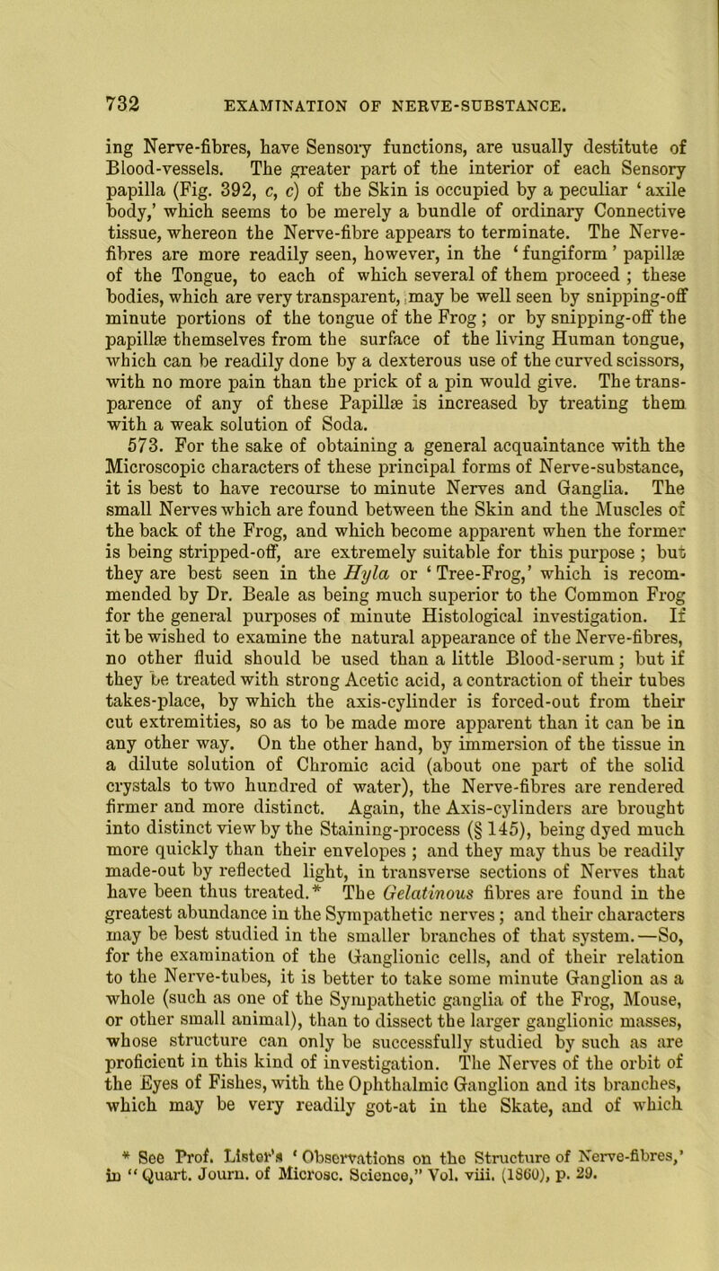 ing Nerve-fibres, have Sensory functions, are usually destitute of Blood-vessels. The greater part of the interior of each Sensory papilla (Fig. 392, c, c) of the Skin is occupied by a peculiar ‘ axile body,’ which seems to be merely a bundle of ordinary Connective tissue, whereon the Nerve-fibre appears to terminate. The Nerve- fibres are more readily seen, however, in the ‘ fungiform ’ papillae of the Tongue, to each of which several of them proceed ; these bodies, which are very transparent, may be well seen by snipping-off minute portions of the tongue of the Frog ; or by snipping-off the papillae themselves from the surface of the living Human tongue, which can be readily done by a dexterous use of the curved scissors, with no more pain than the prick of a pin would give. The trans- parence of any of these Papillae is increased by treating them with a weak solution of Soda. 573. For the sake of obtaining a general acquaintance with the Microscopic characters of these principal forms of Nerve-substance, it is best to have recourse to minute Nerves and Ganglia. The small Nerves which are found between the Skin and the Muscles of the back of the Frog, and which become apparent when the former is being stripped-off, are extremely suitable for this purpose ; but they are best seen in the Hyla or ‘Tree-Frog,’ which is recom- mended by Dr. Beale as being much superior to the Common Frog for the general purposes of minute Histological investigation. If it be wished to examine the natural appearance of the Nerve-fibres, no other fluid should be used than a little Blood-serum; but if they be treated with strong Acetic acid, a contraction of their tubes takes-place, by which the axis-cylinder is forced-out from their cut extremities, so as to be made more apparent than it can be in any other way. On the other hand, by immersion of the tissue in a dilute solution of Chromic acid (about one part of the solid crystals to two hundred of water), the Nerve-fibres are rendered firmer and more distinct. Again, the Axis-cylinders are brought into distinct view by the Staining-process (§ 145), being dyed much more quickly than their envelopes ; and they may thus be readily made-out by reflected light, in transverse sections of Nerves that have been thus treated.* The Gelatinous fibres are found in the greatest abundance in the Sympathetic nerves; and their characters may be best studied in the smaller branches of that system.—So, for the examination of the Ganglionic cells, and of their relation to the Nerve-tubes, it is better to take some minute Ganglion as a whole (such as one of the Sympathetic ganglia of the Frog, Mouse, or other small animal), than to dissect the larger ganglionic masses, whose structure can only be successfully studied by such as are proficient in this kind of investigation. The Nerves of the orbit of the Eyes of Fishes, with the Ophthalmic Ganglion and its branches, which may be very readily got-at in the Skate, and of which * See Prof. Lister’s ' Observations on the Structure of Nerve-fibres,’ in “ Quart. Journ. of Microsc. Scienoo,” Vol. viii. (1SG0), p. 29.