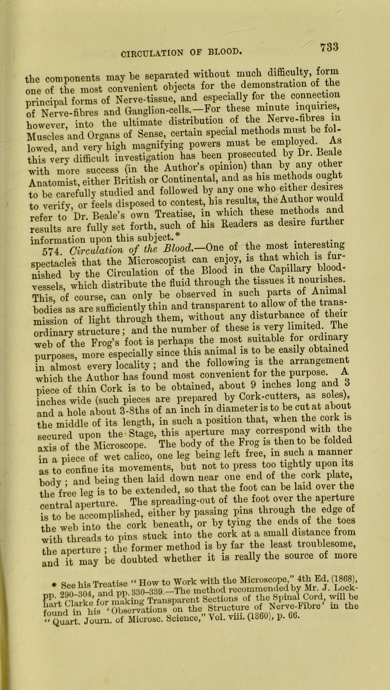 CIRCULATION OF BLOOD. the components may he separated without much difficulty, .form one of the most convenient objects for the demonstration of the principal forms of Nerve-tissue, and especially for the connection of Nerve-fibres and Granglion-cells. — For these minute inquine , however into the ultimate distribution of the Nerve-fibres m Muscles and Organs of Sense, certain special methods must.he fol- lowed, and eery high magnifying powers must 1bejmP'°J£1 ^ this very difficult investigation has been prosecuted by Or. Deaie wiSi more success (in the Author's opinion) than by any ote Anatomist either British or Continental, and as his methods ought to be carefully studied and followed by any one who either desires to verify or feels disposed to contest, his results, the Author woul refer Dr. Beale’s own Treatise, in which these methods and results are fully set forth, such of his Readers as desire fuither information upon this subject. . , . , ,• 574. Circulation of the Blood.—One of the most interesting spectacles that the Microscopist can enjoy, is that which is fur- nished by the Circulation of the Blood in the Capillary blood- vessels which distribute the fluid through the tissues it nourishes This, of course, can only be observed in such parts of Amma1 bodies as are sufficiently thin and transparent to allow ofthetrans- mission of light through them, without any disturbance of then ordinary structure; and the number of these is very limited. The web of the Frog’s foot is perhaps the most suitable for oidin y nurposes more especially since this animal is to be easily obtained in almost every locality ; and the following is the arrangemen which the Author has found most convenient foi the puipose. piece of thin Cork is to be obtained, about 9 inches long and 6 inches wide (such pieces are prepared by Cork-cutters, as soles), and a hole about 3-8ths of an inch in diameter is to be cut at about the middle of its length, in such a position that, when the coik. is secured upon the Stage, this aperture may correspond with the axis of the Microscope. The body of the Frog » then to be folded in a piece of wet calico, one leg being left free, in such a manner as to confine its movements, but not to press too tightly upon 1 s body ' and being then laid down near one end of the cork plate, the free leg is to be extended, so that the foot can be laid over the central aperture. The spreading-out of the foot over the aperture Sto be accomplished, either by passing pins through the edge of the web into the cork beneath, or by tying the ends of the toes with threads to pins stuck into the cork at a small distance from the aperture ; the former method is by far the least troublesome, and it may be doubted whether it is really the source of more . See his Treatise “How to ft®j. EStcSe forTkSg T m of the Spinal Cord, will be < rtS his 'Observations on the Structure of Nerve-Fibre’ m the “qIA.jZ*. ofMtoSl. Science, Vol. viii. (1800), p. 06.