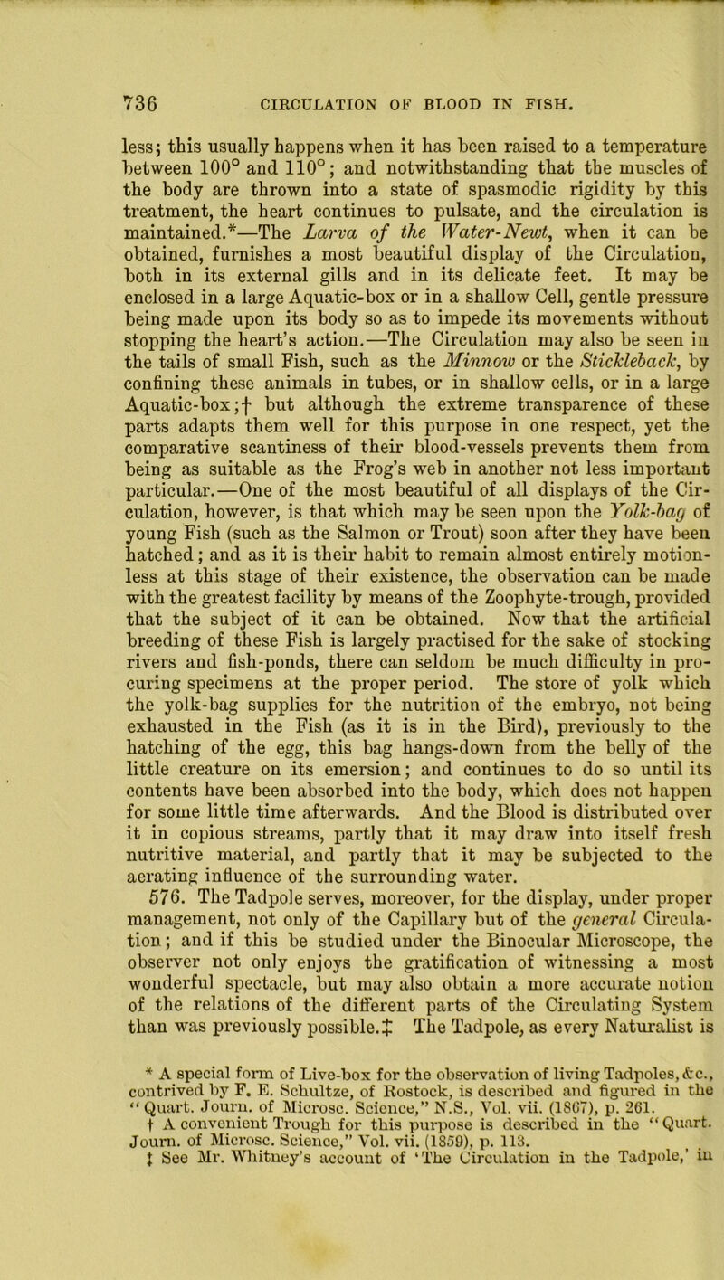 less; this usually happens when it has been raised to a temperature between 100° and 110°; and notwithstanding that the muscles of the body are thrown into a state of spasmodic rigidity by this treatment, the heart continues to pulsate, and the circulation is maintained.*—The Larva of the Water-Newt, when it can be obtained, furnishes a most beautiful display of the Circulation, both in its external gills and in its delicate feet. It may be enclosed in a large Aquatic-box or in a shallow Cell, gentle pressure being made upon its body so as to impede its movements without stopping the heart’s action.—The Circulation may also be seen in the tails of small Fish, such as the Minnow or the Stickleback, by confining these animals in tubes, or in shallow cells, or in a large Aquatic-box ;f but although the extreme transparence of these parts adapts them well for this purpose in one respect, yet the comparative scantiness of their blood-vessels prevents them from being as suitable as the Frog’s web in another not less important particular.—One of the most beautiful of all displays of the Cir- culation, however, is that which may be seen upon the Yolk-bag of young Fish (such as the Salmon or Trout) soon after they have been hatched; and as it is their habit to remain almost entirely motion- less at this stage of their existence, the observation can be made with the greatest facility by means of the Zoophyte-trough, provided that the subject of it can be obtained. Now that the artificial breeding of these Fish is largely practised for the sake of stocking rivers and fish-ponds, there can seldom be much difficulty in pro- curing specimens at the proper period. The store of yolk which the yolk-bag supplies for the nutrition of the embryo, not being exhausted in the Fish (as it is in the Bird), previously to the hatching of the egg, this bag hangs-down from the belly of the little creature on its emersion; and continues to do so until its contents have been absorbed into the body, which does not happen for some little time afterwards. And the Blood is distributed over it in copious streams, partly that it may draw into itself fresh nutritive material, and partly that it may be subjected to the aerating influence of the surrounding water. 576. The Tadpole serves, moreover, for the display, under proper management, not only of the Capillary but of the general Circula- tion ; and if this be studied under the Binocular Microscope, the observer not only enjoys the gratification of witnessing a most wonderful spectacle, but may also obtain a more accurate notion of the relations of the different parts of the Circulating System than was previously possible. + The Tadpole, as every Naturalist is * A special form of Live-box for the observation of living Tadpoles, <tc., contrived by F. E. Schultze, of Rostock, is described and figured in the “ Quart. Journ. of Microsc. Science,” N.S., Vol. vii. (1867), p. 261. f A convenient Trough for this purpose is described in the “ Quart. Joum. of Microsc. Science,” Vol. vii. (1859), p. 113. 1 See Mr. Whitney’s account of ‘The Circulation in the Tadpole,’ in