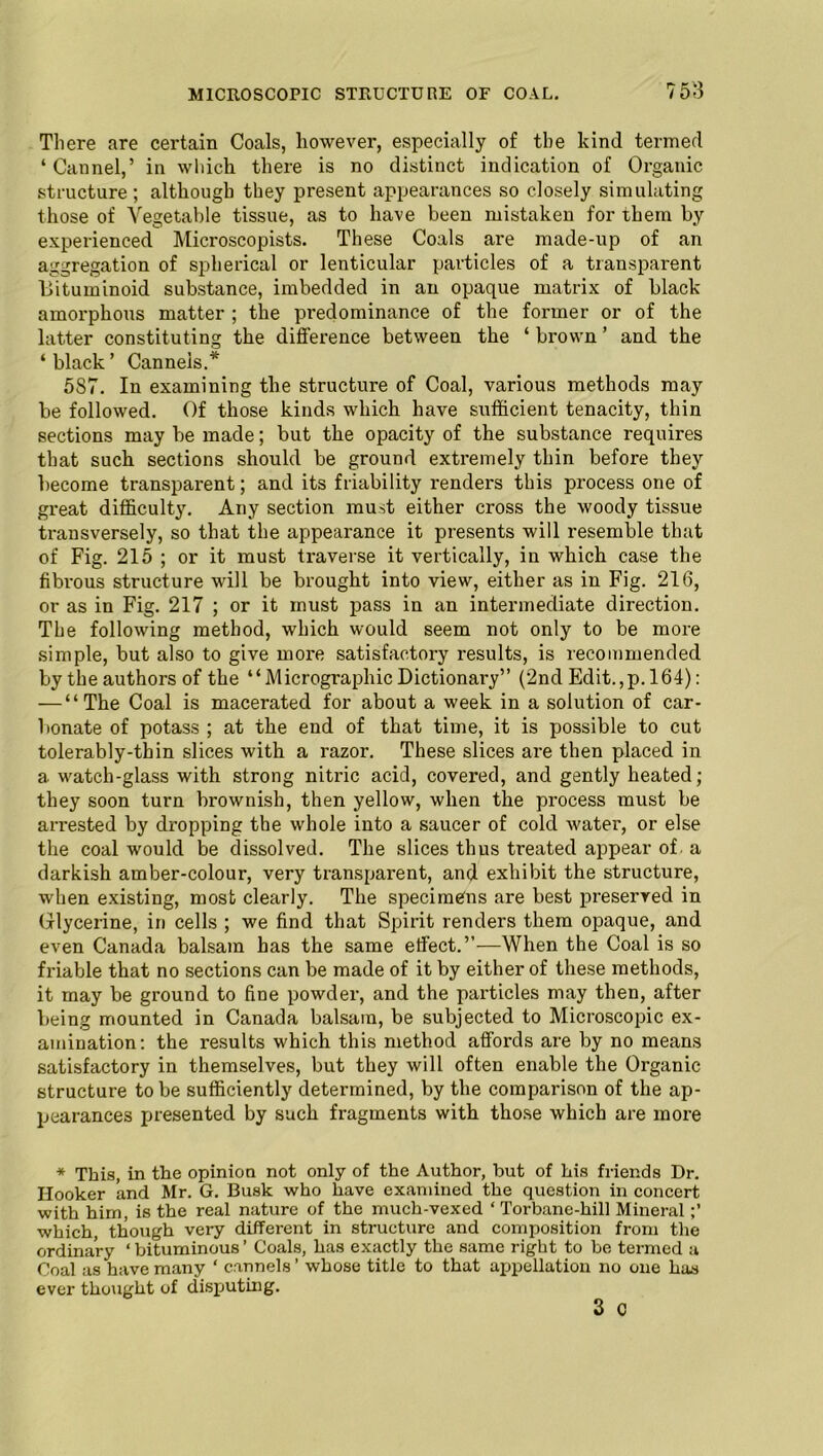 Tliere are certain Coals, however, especially of tbe kind termed ‘Cannel,’ in which there is no distinct indication of Organic structure ; although they present appearances so closely simulating those of Vegetable tissue, as to have been mistaken for them by experienced Microscopists. These Coals are made-up of an aggregation of spherical or lenticular particles of a transparent l>ituminoid substance, imbedded in an opaque matrix of black amorphous matter ; the predominance of the former or of the hitter constituting the difference between the ‘ brown ’ and the ‘ black ’ Canneis.* 587. In examining the structure of Coal, various methods may be followed. Of those kinds which have sufficient tenacity, thin sections may be made; but the opacity of the substance requires that such sections should be ground extremely thin before they become transparent; and its friability renders this process one of great difficulty. Any section must either cross the woody tissue transversely, so that the appearance it presents will resemble that of Fig. 215 ; or it must traverse it vertically, in which case the fibrous structure will be brought into view, either as in Fig. 216, or as in Fig. 217 ; or it must pass in an intermediate direction. The following method, which would seem not only to be more simple, but also to give more satisfactory results, is recommended bythe authors of the “Micrographic Dictionary” (2nd Edit.,p. 164): — “The Coal is macerated for about a week in a solution of car- bonate of potass ; at the end of that time, it is possible to cut tolerably-thin slices with a razor. These slices are then placed in a watch-glass with strong nitric acid, covered, and gently heated; they soon turn brownish, then yellow, when the process must be arrested by dropping the whole into a saucer of cold water, or else the coal would be dissolved. The slices thus treated appear of. a darkish amber-colour, very transparent, and exhibit the structure, when existing, most clearly. The specimens are best preserved in Glycerine, in cells ; we find that Spirit renders them opaque, and even Canada balsam has the same effect.”—When the Coal is so friable that no sections can be made of it by either of these methods, it may be ground to fine powder, and the particles may then, after being mounted in Canada balsam, be subjected to Microscopic ex- amination: the results which this method affords are by no means satisfactory in themselves, but they will often enable the Organic structure to be sufficiently determined, by the comparison of the ap- pearances presented by such fragments with those which are more * This, in the opinion not only of the Author, but of his friends Dr. Hooker and Mr. G. Busk who have examined the question in concert with him, is the real nature of the much-vexed ‘ Torbane-hill Mineral which though very different in structure and composition from the ordinary ‘ bituminous ’ Coals, has exactly the same right to be termed a Coal as have many ‘ canneis ’ whose title to that appellation no one has ever thought of disputing. 3 c