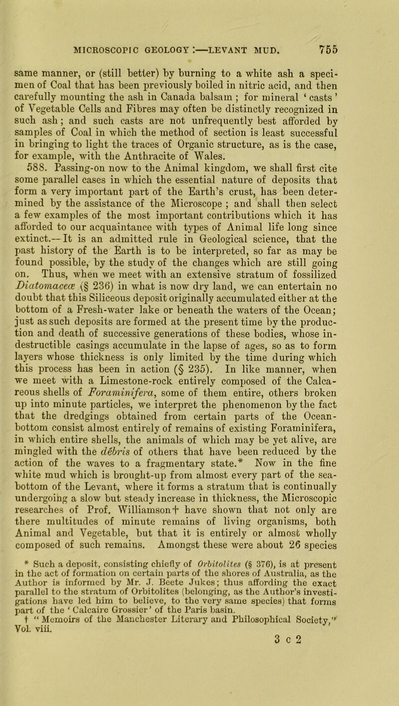 same manner, or (still better) by burning to a white ash a speci- men of Coal that has been previously boiled in nitric acid, and then carefully mounting the ash in Canada balsam ; for mineral ‘ casts ’ of Vegetable Cells and Fibres may often be distinctly recognized in such ash ; and such casts are not unfrequently best afforded by samples of Coal in which the method of section is least successful in bringing to light the traces of Organic structure, as is the case, for example, with the Anthracite of Wales. 588. Passing-on now to the Animal kingdom, we shall first cite some parallel cases in which the essential nature of deposits that form a very important part of the Earth’s crust, has been deter- mined by the assistance of the Microscope ; and shall then select a few examples of the most important contributions which it has afforded to our acquaintance with types of Animal life long since extinct.— It is an admitted rule in Geological science, that the past history of the Earth is to be interpreted, so far as may be found possible, by the study of the changes which are still going on. Thus, when we meet with an extensive stratum of fossilized Dicitomacece \§ 236) in what is now dry land, we can entertain no doubt that this Siliceous deposit originally accumulated either at the bottom of a Fresh-water lake or beneath the waters of the Ocean; just as such deposits are formed at the present time by the produc- tion and death of successive generations of these bodies, whose in- destructible casings accumulate in the lapse of ages, so as to form layers whose thickness is only limited by the time during which this process has been in action (§ 235). In like manner, when we meet with a Limestone-rock entirely composed of the Calca- reous shells of Foramimfera, some of them entire, others broken up into minute particles, we interpret the phenomenon by the fact that the dredgings obtained from certain parts of the Ocean- bottom consist almost entirely of remains of existing Foraminifera, in which entire shells, the animals of which may be yet alive, are mingled with the debris of others that have been reduced by the action of the waves to a fragmentary state.* Now in the fine white mud which is brought-up from almost every part of the sea- bottom of the Levant, where it forms a stratum that is continually undergoing a slow but steady increase in thickness, the Microscopic researches of Prof. Williamsonb have shown that not only are there multitudes of minute remains of living organisms, both Animal and Vegetable, but that it is entirely or almost wholly composed of such remains. Amongst these were about 26 species * Such a deposit, consisting chiefly of Orbitolites (§ 376), is at present in the act of formation on certain parts of the shores of Australia, as the Author is informed by Mr. J. Beete Jukes; thus affording the exact parallel to the stratum of Orbitolites (belonging, as the Author’s investi- gations have led him to believe, to the very same species) that forms part of the ‘ Calcaire Grossier ’ of the Paris basin. t “Memoirs of the Manchester Literary and Philosophical Society,” Vol. viii. 3 c 2