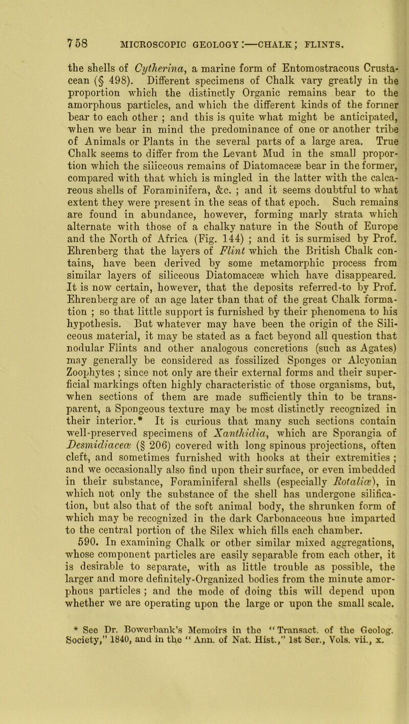 microscopic geology:—chalk; flints. the shells of Cytherina, a marine form of Entomostracous Crusta- cean (§ 498). Different specimens of Chalk vary greatly in the proportion which the distinctly Organic remains bear to the amorphous particles, and which the different kinds of the former hear to each other ; and this is quite what might be anticipated, when we bear in mind the predominance of one or another tribe of Animals or Plants in the several parts of a large area. True Chalk seems to differ from the Levant Mud in the small propor- tion which the siliceous remains of Diatomaceae bear in the former, compared with that which is mingled in the latter with the calca- reous shells of Foraminifera, &c. ; and it seems doubtful to what extent they were present in the seas of that epoch. Such remains are found in abundance, however, forming marly strata which alternate with those of a chalky nature in the South of Europe and the North of Africa (Fig. 144) ; and it is surmised by Prof. Ehrenberg that the layers of Flint which the British Chalk con- tains, have been derived by some metamorphic process from similar layers of siliceous Diatomacete which have disappeared. It is now certain, however, that the deposits referred-to by Prof. Ehrenberg are of an age later than that of the great Chalk forma- tion ; so that little support is furnished by their phenomena to his hypothesis. But whatever may have been the origin of the Sili- ceous material, it may be stated as a fact beyond all question that nodular Flints and other analogous concretions (such as Agates) may generally be considered as fossilized Sponges or Alcyonian Zoophytes ; since not only are their external forms and their super- ficial markings often highly characteristic of those organisms, but, when sections of them are made sufficiently thin to be trans- parent, a Spongeous texture may be most distinctly recognized in their interior.* It is curious that many such sections contain well-preserved specimens of Xanthidia, which are Sporangia of Desmidiaceai (§ 206) covered with long spinous projections, often cleft, and sometimes furnished with hooks at their extremities ; and we occasionally also find upon their surface, or even imbedded in their substance, Foraminiferal shells (especially Rotalice), in which not only the substance of the shell has undergone silifica- tion, but also that of the soft animal body, the shrunken form of which may be recognized in the dark Carbonaceous hue imparted to the central portion of the Silex which fills each chamber. 590. In examining Chalk or other similar mixed aggregations, whose component particles are easily separable from each other, it is desirable to separate, with as little trouble as possible, the larger and more definitely-Organized bodies from the minute amor- phous particles ; and the mode of doing this will depend upon whether we are operating upon the large or upon the small scale. * See Dr. Bowerbank’s Memoirs in tho “Transact, of the Geolog. Society,’’ 1840, and in the “ Ann. of Nat. Hist.,” 1st Ser., Vols. vii., x.