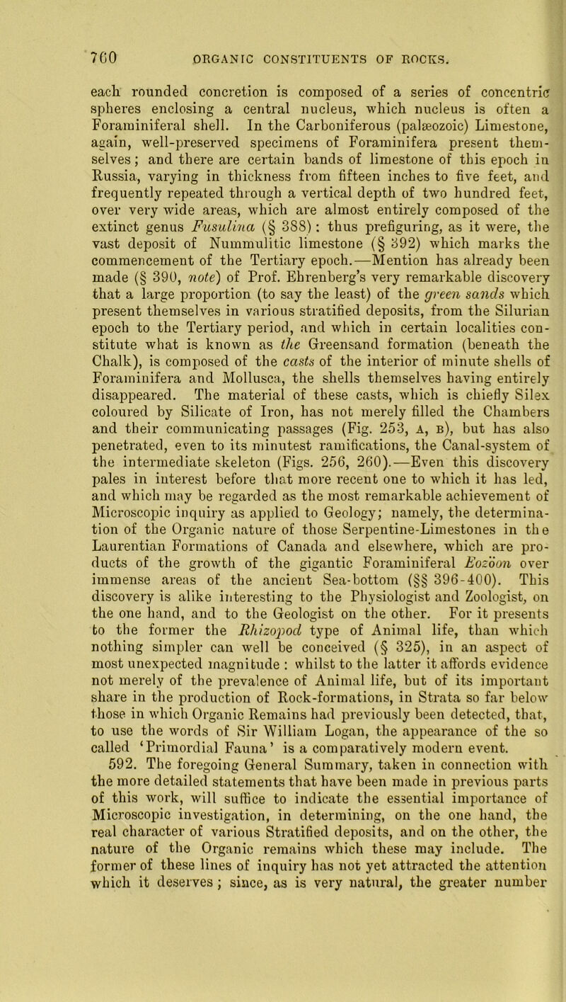 each rounded concretion is composed of a series of concentric spheres enclosing a central nucleus, which nucleus is often a Foraminiferal shell. In the Carboniferous (palseozoic) Limestone, again, well-preserved specimens of Foraminifera present them- selves ; and there are certain bands of limestone of this epoch in Russia, varying in thickness from fifteen inches to five feet, and frequently repeated through a vertical depth of two hundred feet, over very wide areas, which are almost entirely composed of the extinct genus Fusulina (§ 388): thus prefiguring, as it were, the vast deposit of Nummulitic limestone (§ 392) which marks the commencement of the Tertiary epoch.—Mention has already been made (§ 390, note) of Prof. Ehrenberg’s very remarkable discovery that a large proportion (to say the least) of the green sands which present themselves in various stratified deposits, from the Silurian epoch to the Tertiary period, and which in certain localities con- stitute what is known as the Greensand formation (beneath the Chalk), is composed of the casts of the interior of minute shells of Foraminifera and Mollusca, the shells themselves having entirely disappeared. The material of these casts, which is chiefly Silex coloured by Silicate of Iron, has not merely filled the Chambers and their communicating passages (Fig. 253, A, b), but has also penetrated, even to its minutest ramifications, the Canal-system of the intermediate skeleton (Figs. 256, 260).—Even this discovery pales in interest before that more recent one to which it has led, and which may be regarded as the most remarkable achievement of Microscopic inquiry as applied to Geology; namely, the determina- tion of the Organic nature of those Serpentine-Limestones in the Laurentian Formations of Canada and elsewhei’e, which are pro- ducts of the growth of the gigantic Foraminiferal Eozoon over immense areas of the ancient Sea-bottom (§§ 396-400). This discovery is alike interesting to the Physiologist and Zoologist, on the one hand, and to the Geologist on the other. For it presents to the former the Rhizopod type of Animal life, than which nothing simpler can well be conceived (§ 325), in an aspect of most unexpected magnitude : whilst to the latter it affords evidence not merely of the prevalence of Animal life, but of its important share in the production of Rock-formations, in Strata so far below those in which Organic Remains had previously been detected, that, to use the words of Sir William Logan, the appearance of the so called ‘Primordial Fauna’ is a comparatively modern event. 592. The foregoing General Summary, taken in connection with the more detailed statements that have been made in previous parts of this work, will suffice to indicate the essential importance of Microscopic investigation, in determining, on the one hand, the real character of various Stratified deposits, and on the other, the nature of the Organic remains which these may include. The former of these lines of inquiry has not yet attracted the attention which it deserves ; since, as is very natural, the greater number