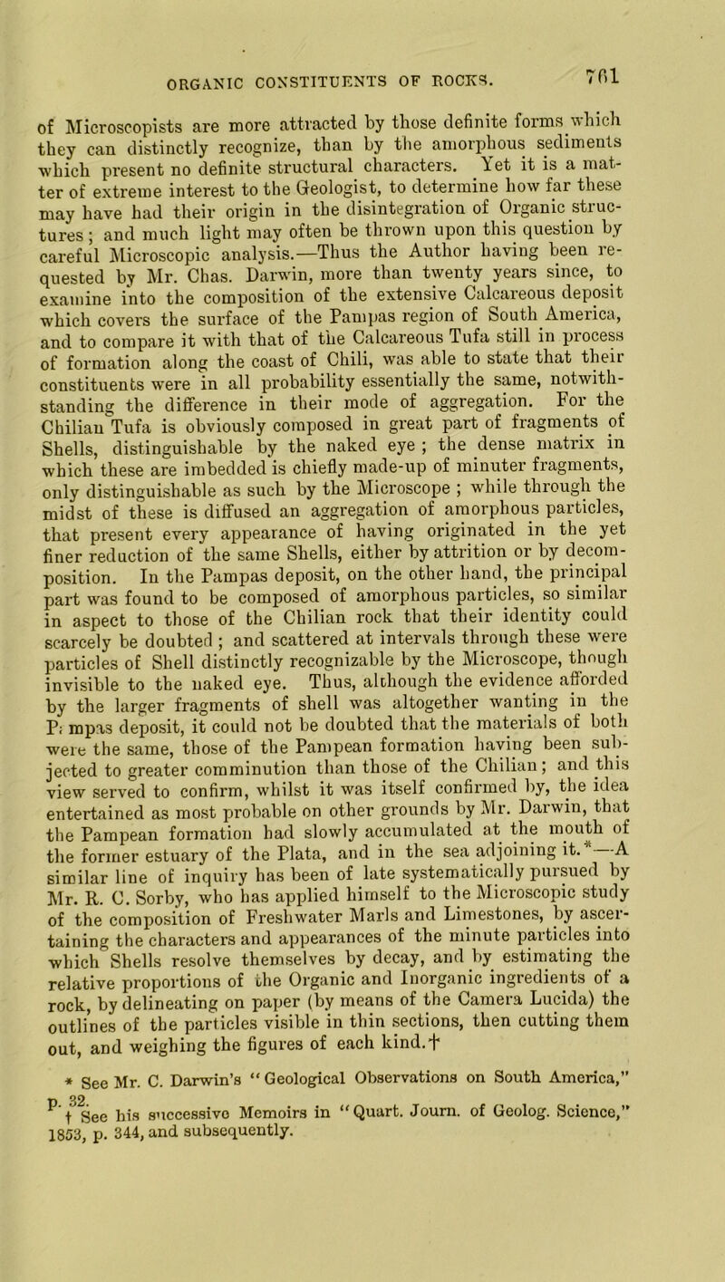 of Microscopists are more attracted by those definite forms which they can distinctly recognize, than by the amorphous sediments which present no definite structural characters. Yet it is a mat- ter of extreme interest to the Geologist, to determine how far these may have had their origin in the disintegration of Organic struc- tures ; and much light may often be thrown upon this question by careful Microscopic analysis.—Thus the Author having been re- quested by Mr. Chas. Darwin, more than twenty years since, to examine into the composition of the extensive Calcareous deposit which covers the surface of the Pampas region of South America, and to compare it with that of the Calcareous Tufa still in process of formation along the coast of Chili, was able to state that then constituents were in all probability essentially the same, notwith- standing the difference in their mode of aggregation. For the Chilian Tufa is obviously composed in great part of fragments of Shells, distinguishable by the naked eye ; the dense matrix in which these are imbedded is chiefly made-up of minuter fragments, only distinguishable as such by the Microscope ; while through the midst of these is diffused an aggregation of amorphous particles, that present every appearance of having originated in the yet finer reduction of the same Shells, either by attrition or by decom- position. In the Pampas deposit, on the other hand, the principal part was found to be composed of amorphous particles, so similar in aspect to those of the Chilian rock that their identity could scarcely be doubted ; and scattered at intervals through these were particles of Shell distinctly recognizable by the Microscope, though invisible to the naked eye. Thus, although the evidence afforded by the larger fragments of shell was altogether wanting in the P; mpas deposit, it could not be doubted that the materials of both were the same, those of the Pampean formation having been sub- jected to greater comminution than those of the Chilian; and this view served to confirm, whilst it was itself confirmed by, the idea entertained as most probable on other grounds by Mr. Darwin, that the Pampean formation had slowly accumulated at the mouth of the former estuary of the Plata, and in the sea adjoining it. A similar line of inquiry has been of late systematically pursued by Mr. R. C. Sorby, who has applied himself to the Microscopic study of the composition of Freshwater Marls and Limestones, by ascei- taining the characters and appearances of the minute particles into which Shells resolve themselves by decay, and by estimating the relative proportions of the Organic and Inorganic ingredients of a rock, by delineating on paper (by means of the Camera Lucida) the outlines of the particles visible in thin sections, then cutting them out, and weighing the figures of each kind.F * See Mr. C. Darwin’s “ Geological Observations on South America, p 32 See his successive Memoirs in “Quart. Journ. of Geolog. Science, 1853, p. 344, and subsequently.