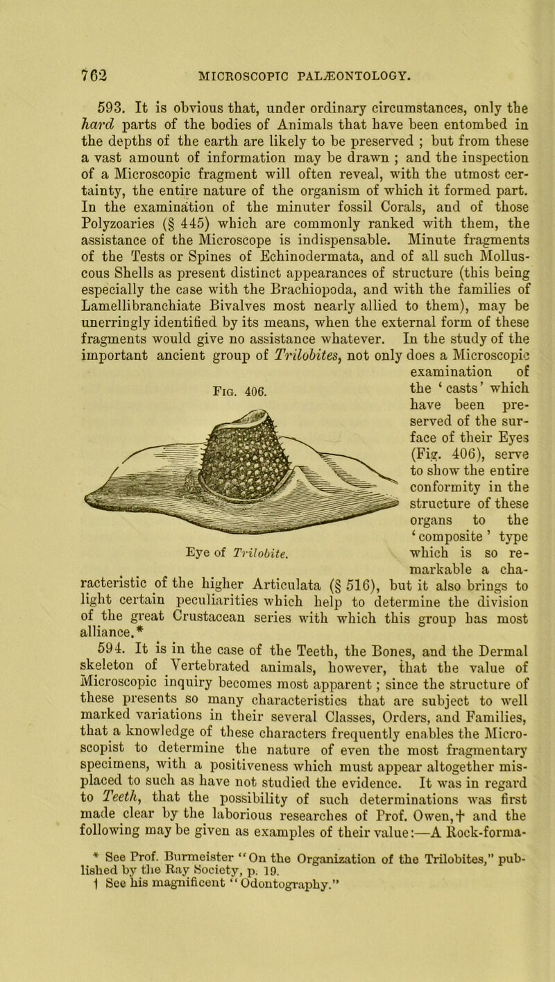 593. It is obvious that, under ordinary circumstances, only the hard parts of the bodies of Animals that have been entombed in the depths of the earth are likely to be preserved ; but from these a vast amount of information may be drawn ; and the inspection of a Microscopic fragment will often reveal, with the utmost cer- tainty, the entire nature of the organism of which it formed part. In the examination of the minuter fossil Corals, and of those Polyzoaries (§ 445) which are commonly ranked with them, the assistance of the Microscope is indispensable. Minute fragments of the Tests or Spines of Echinodermata, and of all such Mollus- cous Shells as present distinct appearances of structure (this being especially the case with the Brachiopoda, and with the families of Lamellibranchiate Bivalves most nearly allied to them), may be unerringly identified by its means, when the external form of these fragments would give no assistance whatever. In the study of the important ancient group of Trilobites, not only does a Microscopic examination of Fig. 406. the ‘ casts ’ which have been pre- served of the sur- face of their Eyes (Fig. 406), serve to show the entire conformity in the structure of these organs to the ‘ composite ’ type Eye of Trilobite. which is so re- markable a cha- racteristic of the higher Articulata (§ 516), but it also brings to light certain peculiarities which help to determine the division of the great Crustacean series with which this group has most alliance.* 594. It is in the case of the Teeth, the Bones, and the Dermal skeleton of Vertebrated animals, however, that the value of Microscopic inquiry becomes most apparent; since the structure of these presents so many characteristics that are subject to well marked variations in their several Classes, Orders, and Families, that a knowledge of these characters frequently enables the Micro- scopist to determine the nature of even the most fragmentary specimens, with a positiveness which must appear altogether mis- placed to such as have not studied the evidence. It was in regal’d to Teeth, that the possibility of such determinations was first made clear by the laborious researches of Prof. Owen,t and the following may be given as examples of their value:—A Rock-forma- * See Prof. Burmoister “On the Organization of the Trilobites,” pub- lished by tlxe Ray .Society, p. 19. 1 See his magnificent “Odontography.”