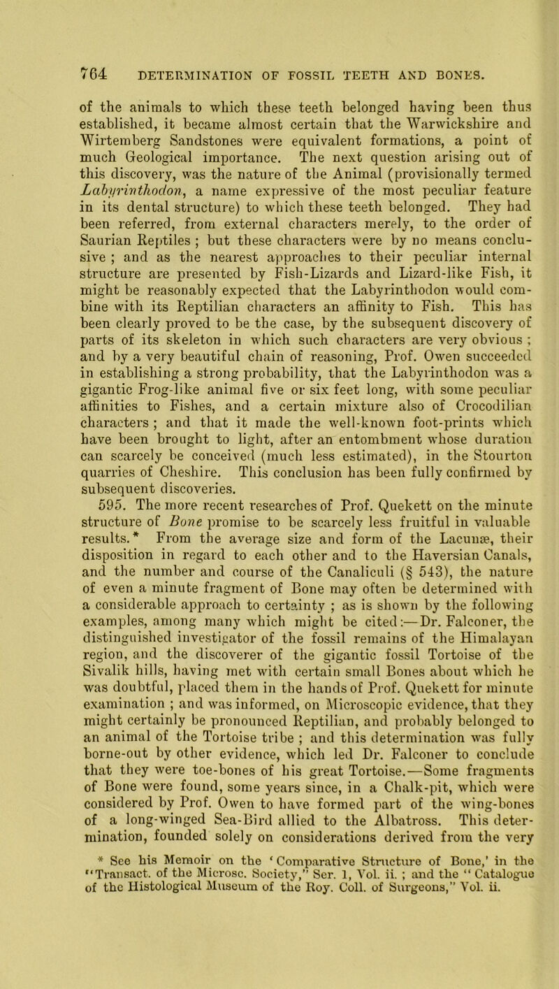 of the animals to which these teeth belonged having been thus established, it became almost certain that the Warwickshire and Wirtemberg Sandstones were equivalent formations, a point of much Geological importance. The next question arising out of this discovery, was the nature of the Animal (provisionally termed Labyrinthodon, a name expressive of the most peculiar feature in its dental structure) to which these teeth belonged. They had been referred, from external characters merely, to the order of Saurian Reptiles ; but these characters were by no means conclu- sive ; and as the nearest approaches to their peculiar internal structure are presented by Fish-Lizards and Lizard-like Fish, it might be reasonably expected that the Labyrinthodon would com- bine with its Reptilian characters an affinity to Fish. This has been clearly proved to be the case, by the subsequent discovery of parts of its skeleton in which such characters are very obvious ; and by a very beautiful chain of reasoning, Prof. Owen succeeded in establishing a strong probability, that the Labyrinthodon was a gigantic Frog-like animal five or six feet long, with some peculiar affinities to Fishes, and a certain mixture also of Crocodilian characters ; and that it made the well-known foot-prints which have been brought to light, after an entombment whose duration can scarcely be conceived (much less estimated), in the Stourton quarries of Cheshire. This conclusion has been fully confirmed by subsequent discoveries. 595. The more recent researches of Prof. Quekett on the minute structure of Bone promise to be scarcely less fruitful in valuable results.* From the average size and form of the Lacunae, their disposition in regard to each other and to the Haversian Canals, and the number and course of the Canaliculi (§ 543), the nature of even a minute fragment of Bone may often be determined with a considerable approach to certainty ; as is shown by the following examples, among many which might be cited:—Dr. Falconer, the distinguished investigator of the fossil remains of the Himalayan region, and the discoverer of the gigantic fossil Tortoise of the Sivalik hills, having met with certain small Bones about which he was doubtful, placed them in the hands of Prof. Quekett for minute examination ; and was informed, on Microscopic evidence, that they might certainly be pronounced Reptilian, and probably belonged to an animal of the Tortoise tribe ; and this determination was fully borne-out by other evidence, which led Dr. Falconer to conclude that they were toe-bones of his great Tortoise.—Some fragments of Bone were found, some years since, in a Chalk-pit, which were considered by Prof. Owen to have formed part of the wing-bones of a long-winged Sea-Bird allied to the Albatross. This deter- mination, founded solely on considerations derived from the very * See his Memoir on the ' Comparative Structure of Bone,’ in the “Transact, of the Microsc. Society,” Ser. 1, Vol. ii. ; and the “ Catalogue of the Histological Museum of the Roy. Coll, of Surgeons,” Vol. ii.