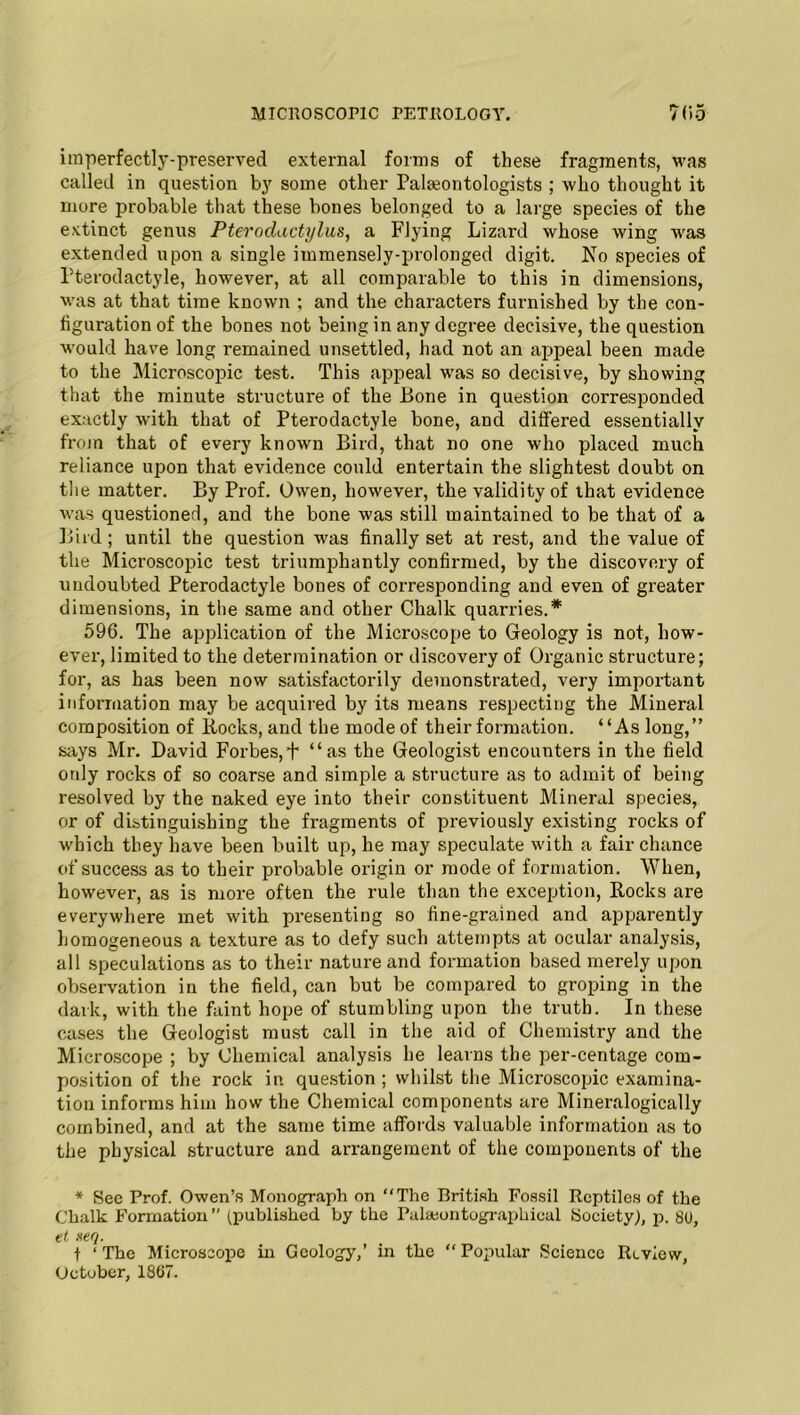 imperfectly-preserved external forms of these fragments, was called in question by some other Paleontologists ; who thought it more probable that these bones belonged to a large species of the extinct genus Pterodactylus, a Flying Lizard whose wing was extended upon a single immensely-prolonged digit. No species of Fterodactyle, however, at all comparable to this in dimensions, was at that time known ; and the characters furnished by the con- figuration of the bones not being in any degree decisive, the question would have long remained unsettled, had not an appeal been made to the Microscopic test. This appeal was so decisive, by showing that the minute structure of the Bone in question corresponded exactly with that of Pterodactyle bone, and differed essentially from that of every known Bird, that no one who placed much reliance upon that evidence could entertain the slightest doubt on the matter. By Prof. Owen, however, the validity of that evidence was questioner!, and the bone was still maintained to be that of a Bird; until the question was finally set at rest, and the value of the Microscopic test triumphantly confirmed, by the discovery of undoubted Pterodactyle bones of corresponding and even of greater dimensions, in the same and other Chalk quarries.* 596. The application of the Microscope to Geology is not, how- ever, limited to the determination or discovery of Organic structure; for, as has been now satisfactorily demonstrated, very important information may be acquired by its means respecting the Mineral composition of Bocks, and the mode of their formation. “As long,” says Mr. David Forbes,f “as the Geologist encounters in the field only rocks of so coarse and simple a structure as to admit of being resolved by the naked eye into their constituent Mineral species, or of distinguishing the fragments of previously existing rocks of which they have been built up, he may speculate with a fair chance of success as to their probable origin or mode of formation. When, however, as is more often the rule than the exception, Bocks are everywhere met with presenting so fine-grained and apparently homogeneous a texture as to defy such attempts at ocular analysis, all speculations as to their nature and formation based merely upon observation in the field, can but be compared to groping in the dark, with the faint hope of stumbling upon the truth. In these cases the Geologist must call in the aid of Chemistry and the Microscope ; by Chemical analysis he learns the per-centage com- position of the rock in question ; whilst the Microscopic examina- tion informs him how the Chemical components are Mineralogically combined, and at the same time affords valuable information as to the physical structure and arrangement of the components of the * See Prof. Owen’s Monograph on “The British Fossil Reptiles of the Chalk Formation (published by the Palseontographical Society), p. 80, et neq. f ‘The Microscope in Geology,’ in the “ Popular Science Review, October, 1867.
