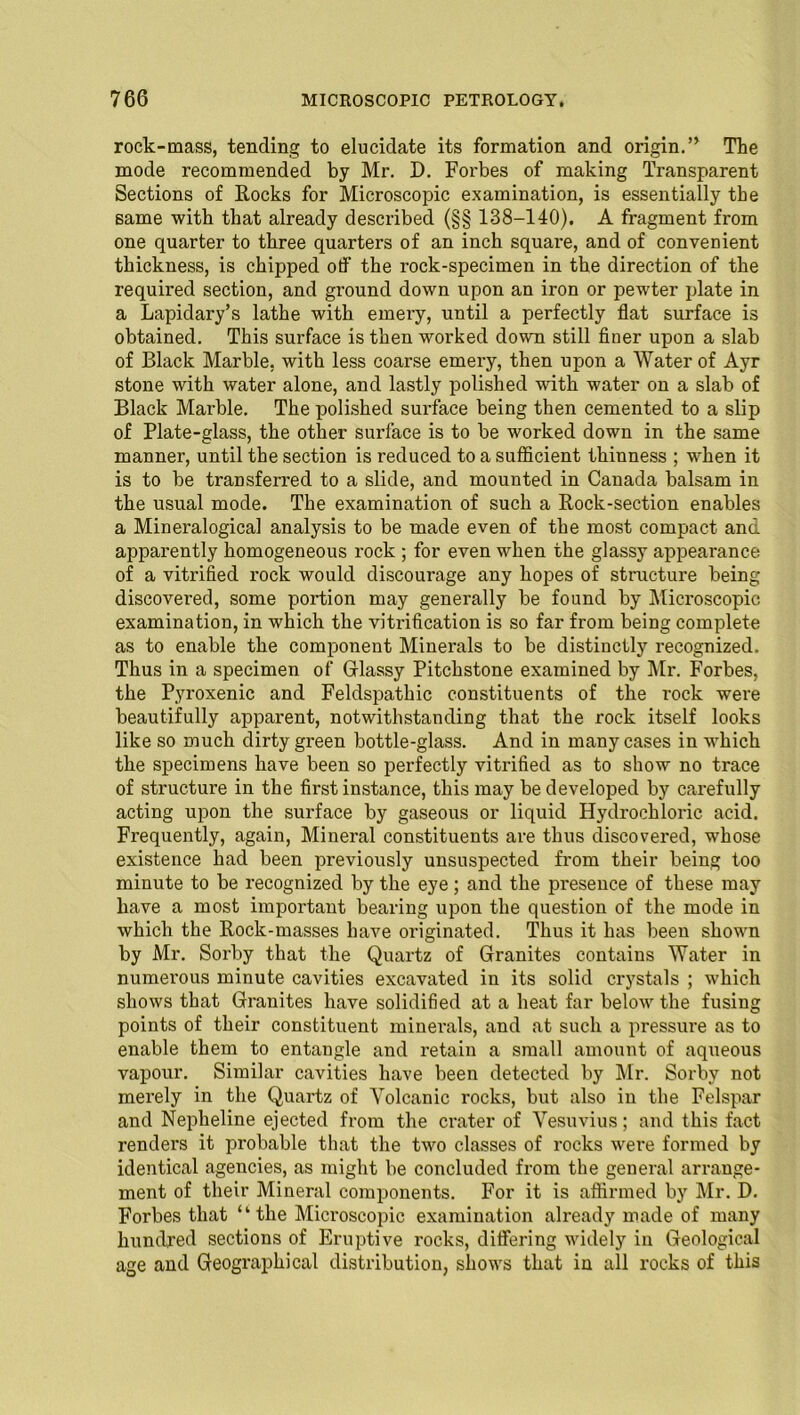 rock-mass, tending to elucidate its formation and origin.” The mode recommended by Mr. D. Forbes of making Transparent Sections of Rocks for Microscopic examination, is essentially the same with that already described (§§ 138-140). A fragment from one quarter to three quarters of an inch square, and of convenient thickness, is chipped off the rock-specimen in the direction of the required section, and ground down upon an iron or pewter plate in a Lapidary’s lathe with emery, until a perfectly flat surface is obtained. This surface is then worked down still finer upon a slab of Black Marble, with less coarse emery, then upon a Water of Ayr stone with water alone, and lastly polished with water on a slab of Black Marble. The polished surface being then cemented to a slip of Plate-glass, the other surface is to be worked down in the same manner, until the section is reduced to a sufficient thinness ; wdien it is to be transferred to a slide, and mounted in Canada balsam in the usual mode. The examination of such a Rock-section enables a Mineralogical analysis to be made even of the most compact and apparently homogeneous rock ; for even when the glassy appearance of a vitrified rock would discourage any hopes of structure being discovered, some portion may generally be found by Microscopic examination, in which the vitrification is so far from being complete as to enable the component Minerals to be distinctly recognized. Thus in a specimen of Glassy Pitchstone examined by Mr. Forbes, the Pyroxenic and Feldspathic constituents of the rock were beautifully apparent, notwithstanding that the rock itself looks like so much dirty green bottle-glass. And in many cases in which the specimens have been so perfectly vitrified as to show no trace of structure in the first instance, this may be developed by carefully acting upon the surface by gaseous or liquid Hydrochloric acid. Frequently, again, Mineral constituents are thus discovered, whose existence had been previously unsuspected from their being too minute to be recognized by the eye; and the presence of these may have a most important bearing upon the question of the mode in which the Rock-masses have originated. Thus it has been shown by Mr. Sorby that the Quartz of Granites contains Water in numerous minute cavities excavated in its solid crystals ; which shows that Grauites have solidified at a heat far below the fusing points of their constituent minerals, and at such a pressure as to enable them to entangle and retain a small amount of aqueous vapour. Similar cavities have been detected by Mr. Sorby not merely in the Quartz of Volcanic rocks, but also in the Felspar and Nepheline ejected from the crater of Vesuvius; and this fact renders it probable that the two classes of rocks were formed by identical agencies, as might be concluded from the general arrange- ment of their Mineral components. For it is affirmed by Mr. D. Forbes that “the Microscopic examination already made of many hundred sections of Eruptive rocks, differing widely in Geological age and Geographical distribution, shows that in all rocks of this