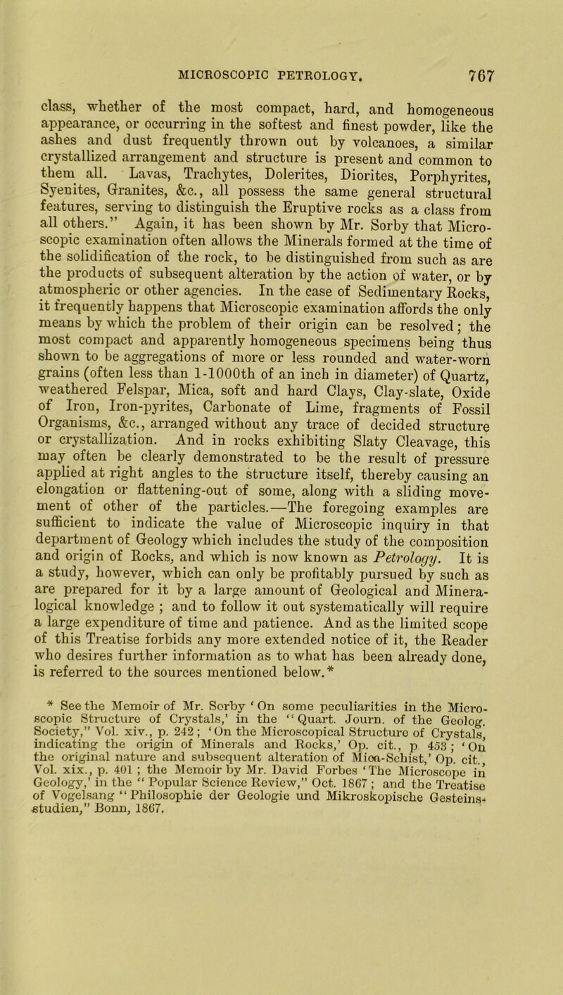 class, whether of the most compact, hard, and homogeneous appearance, or occurring in the softest and finest powder, like the ashes and dust frequently thrown out by volcanoes, a similar crystallized arrangement and structure is present and common to them all. Lavas, Trachytes, Lolerites, Diorites, Porphyrites, Syenites, Granites, &c., all possess the same general structural features, serving to distinguish the Eruptive rocks as a class from all others.’’ Again, it has been shown by Mr. Sorby that Micro- scopic examination often allows the Minerals formed at the time of the solidification of the rock, to be distinguished from such as are the products of subsequent alteration by the action of water, or by atmospheric or other agencies. In the case of Sedimentary Rocks, it frequently happens that Microscopic examination affords the only means by which the problem of their origin can be resolved; the most compact and apparently homogeneous specimens being thus shown to be aggregations of more or less rounded and water-worn grains (often less than l-1000th of an inch in diameter) of Quartz, weathered Felspar, Mica, soft and hard Clays, Clay-slate, Oxide of Iron, Iron-pyrites, Carbonate of Lime, fragments of Fossil Organisms, &c., arranged without any trace of decided structure or crystallization. And in rocks exhibiting Slaty Cleavage, this may often be clearly demonstrated to be the result of pressure applied at right angles to the structure itself, thereby causing an elongation or flattening-out of some, along with a sliding move- ment of other of the particles.—The foregoing examples are sufficient to indicate the value of Microscopic inquiry in that department of Geology which includes the study of the composition and origin of Rocks, and which is now known as Petrology. It is a study, however, which can only be profitably pursued by such as are prepared for it by a large amount of Geological and Minera- logical knowledge ; and to follow it out systematically will require a large expenditure of time and patience. And as the limited scope of this Treatise forbids any more extended notice of it, the Reader who desires further information as to what has been already done, is referred to the sources mentioned below.* * See the Memoir of Mr. Sorby ‘ On some peculiarities in the Micro- scopic Structure of Crystals,’ in the “Quart. Journ. of the Geolog. Society,” Vol. xiv., p. 242; ‘On the Microscopical Structure of Crystals indicating the origin of Minerals and Rocks,’ Op. cit., p 453 ; ‘On the original nature and subsequent alteration of Mioa-Schist,’ Op. cit. Vol. xix., p. 401 ; the Memoir by Mr. David Forbes ‘The Microscope in Geology,’ in the “ Popular Science Review,” Oct. 1867 ; and the Treatise of Vogelsang “ Philosophie der Geologie und Mikroskopische Gesteins- studien,” Bonn, 1867.