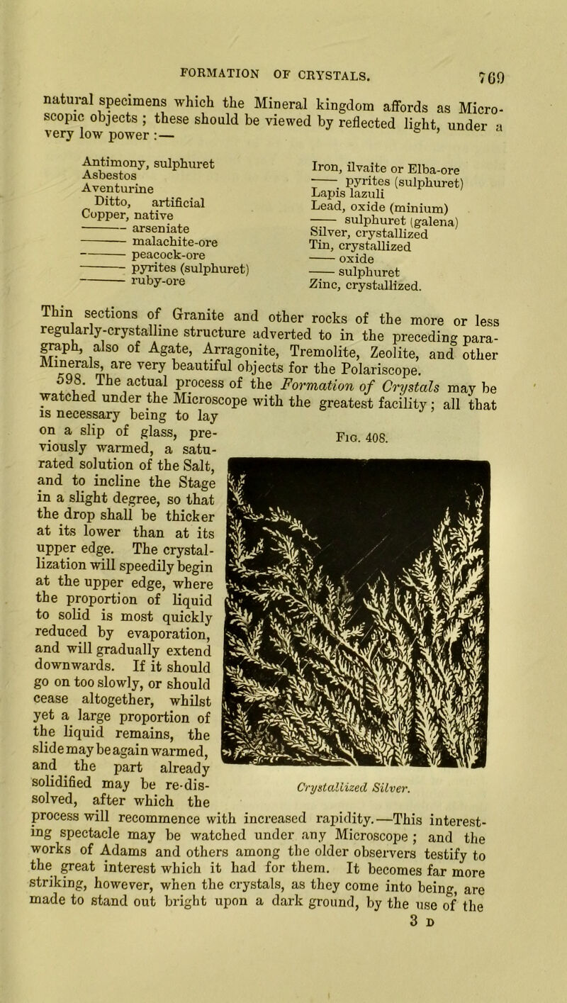 natural specimens which the Mineral kingdom affords as Micro- scopic objects ; these should be viewed by reflected light under a very low power 5 ’ Antimony, sulphuret Asbestos Aventurine Ditto, artificial Copper, native — arseniate — malachite-ore peacock-ore pyrites (sulphuret) ruby-ore Iron, ilvaite or Elba-ore ; pyrites (sulphuret) Lapis lazuli Lead, oxide (minium) —— sulphuret (galena) Silver, crystallized Tin, crystallized oxide sulphuret Zinc, crystallized. Thin sections of Granite and other rocks of the more or less regu arly-crystalline structure adverted to in the preceding para- graph, also of Agate, Arragonite, Tremolite, Zeolite, and other “>aw vei7 beautiful objects for the Polariscope. x jTbe,actu,al pr.ocess of the Formation of Crystals may be watched under the Microscope with the greatest facility; all that is necessary being to lay on a slip of glass, pre- fig. 408 viously warmed, a satu- rated solution of the Salt, and to incline the Stage in a slight degree, so that the drop shall be thicker at its lower than at its upper edge. The crystal- lization will speedily begin at the upper edge, where the proportion of liquid to solid is most quickly reduced by evaporation, and will gradually extend downwards. If it should go on too slowly, or should cease altogether, whilst yet a large proportion of the liquid remains, the slide may be again warmed, and the part already solidified may be re-dis- Crystallized Silver. solved, after which the process will recommence with increased rapidity.—This interest- ing spectacle may be watched under any Microscope ; and the works of Adams and others among the older observers testify to the great interest which it had for them. It becomes far more striking, however, when the crystals, as they come into being, are made to stand out bright upon a dark ground, by the use of the 3 D Fig. 408.