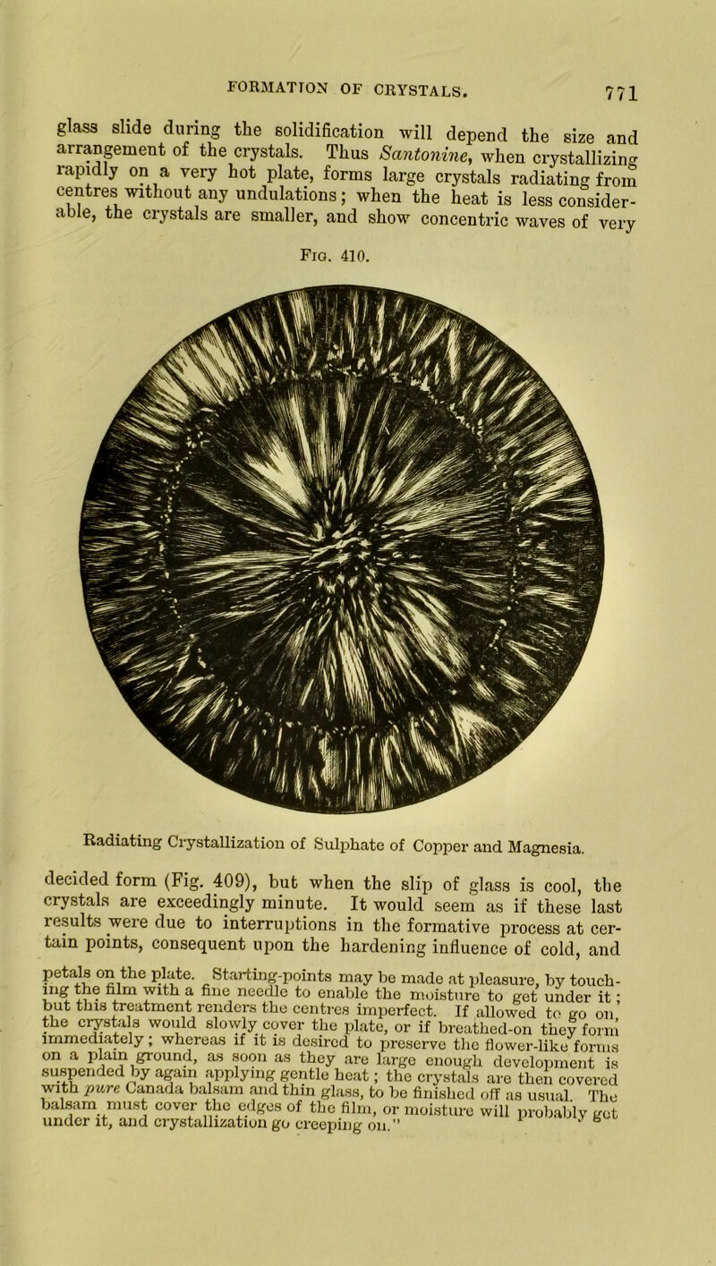 glass slide during the solidification will depend the size and arrangement of the crystals. Thus Santonine, when crystallizing rapidly on a very hot plate, forms large crystals radiating from centres without any undulations; when the heat is less consider- able, the crystals are smaller, and show concentric waves of very Fig. 410. Radiating Crystallization of Sulphate of Copper and Magnesia. decided form (Fig. 409), hut when the slip of glass is cool, the crystals are exceedingly minute. It would seem as if these last lesults were due to interruptions in the formative process at cer- tain points, consequent upon the hardening influence of cold, and petais on the plate. Starting-points may be made at pleasure, by touch- ing the film with a fine needle to enable the moisture to get under it; but this treatment renders the centres imperfect. If allowed to go on the crystals would slowly cover the plate, or if breathed-on they form immediately; whereas if it is desired to preserve the flower-like forms on a plain ground, as soon as they are large enough development is suspended by again applying gentle heat; the crystals are then covered with pure Canada balsam and thin glass, to be finished off as usual. The balsam must cover the edges of the film, or moisture will probably get under it, and crystallization go creeping on.” 1 ‘ ®