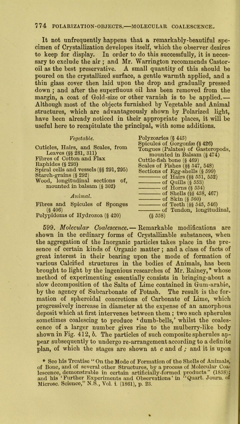 It not unfrequently happens that a remarkably-beautiful spe- cimen of Crystallization developes itself, which the observer desires to keep for display. In order to do this successfully, it is neces- sary to exclude the air ; and Mr. Warrington recommends Castor- oil as the best preservative. A small quantity of this should be poured on the crystallized surface, a gentle warmth applied, and a thin glass cover then laid upon the drop and gradually pressed down ; and after the superfluous oil has been removed from the margin, a coat of Gold-size or other varnish is to be applied.— Although most of the objects furnished by Vegetable and Animal structures, which are advantageously shown by Polarized light, have been already noticed in their appropriate places, it will be useful here to recapitulate the principal, with some additions. Vegetable. Cuticles, Hairs, and Scales, from Leaves (§§ 281, 311) Fibres of Cotton and Flax Raphides (§ 293) Spiral cells and vessels (§§ 291,295) Starch-grains (§ 292) Wood, longitudinal sections of, mounted in balsam (§ 302) Animal. Fibres and Spicules of Sponges (§ 406) Polypidoms of Hydrozoa (§ 420) Polyzoaries (§ 445) Spicules of Gorgonise (§ 426) Tongues (Palates) of Gasteropods, mounted in Balsam (§ 474) Cuttle-fish bone (§ 469) Scales of Fishes (§§ 547, 548) Sections of Egg-shells (§ 599) of Hairs (§§ 551, 552) of Quills (§ 553) of Horns (§ 554) of Shells (§§ 458, 467) of Skin (§ 560) of Teeth (§§ 545, 546) of Tendon, longitudinal, (§ 558) 599. Molecular Coalescence.— Remarkable modifications are shown in the ordinary forms of Crystallizable substances, when the aggregation of the Inorganic particles takes place in the pre- sence of certain kinds of Organic matter; and a class of facts of great interest in their bearing upon the mode of formation of various Calcified structures in the bodies of Animals, has been brought to light by the ingenious researches of Mr. Rainey,* whose method of experimenting essentially consists in bringing-about a slow decomposition of the Salts of Lime contained in Gum-arabic, by the agency of Subcarbonate of Potash. The result is the for- mation of spheroidal concretions of Carbonate of Lime, which progressively increase in diameter at the expense of an amorphous deposit which at first intervenes between them ; two such spherules sometimes coalescing to produce ‘ dumb-bells,’ whilst the coales- cence of a larger number gives rise to the mulberry-like body shown in Fig. 412, b. The particles of such composite spherules ap- pear subsequently to undergo re-arrangement according to a definite plan, of which the stages are shown at c and d ; and it is upon * See his Treatise “ On tlio Mode of Formation of tho Shells of Animals, of Bone, and of several other Structures, by a process of Molecular Coa- lescence, demonstrable in certain artificially-formed products ” (1858); and his ‘Further Experiments and Observations’ in “Quart. Journ. of Microsc. Science,” N.S., Vol. i. (1861), p. 23.