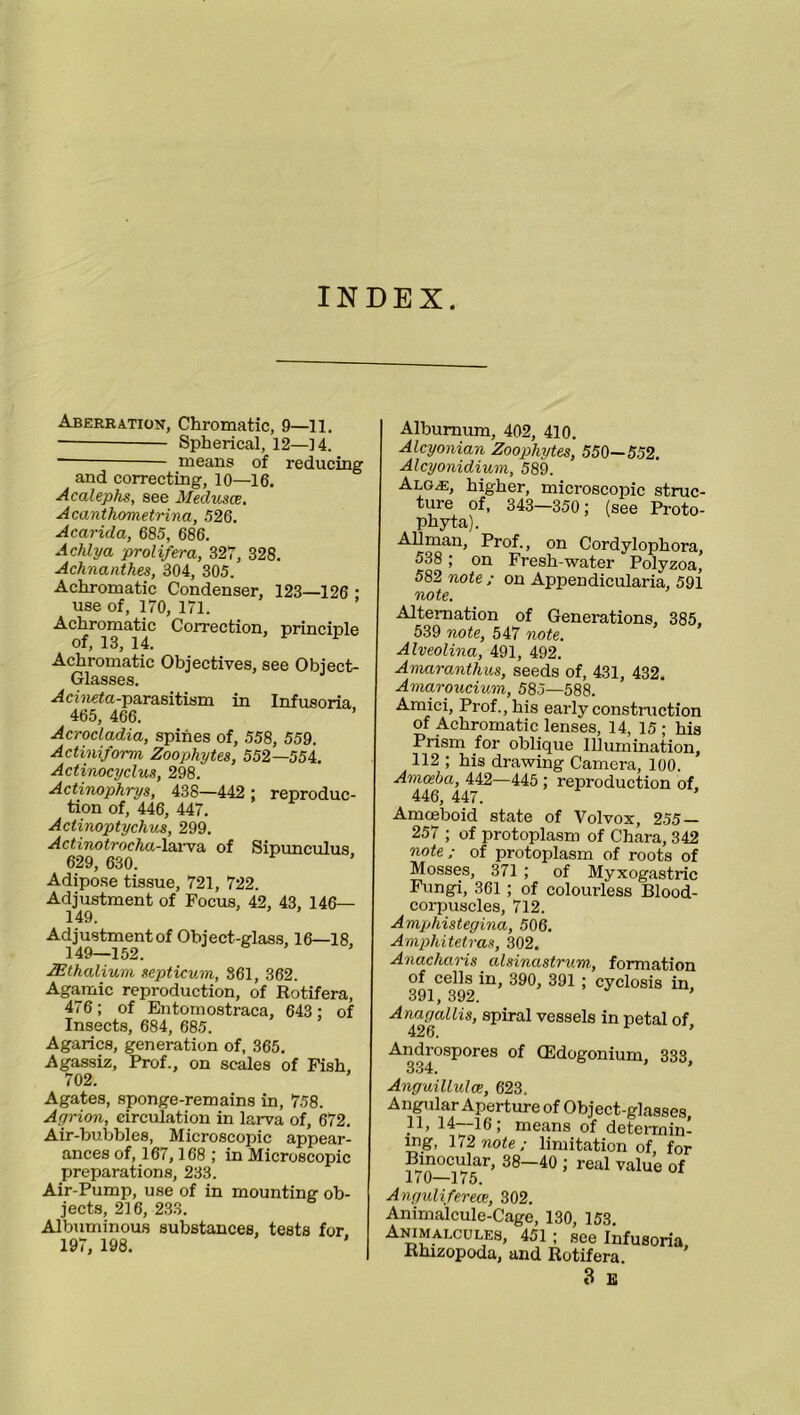 INDEX. Aberration, Chromatic, 9—11. Spherical, 12—14. means of reducing and correcting, 10—16. Acalephs, see Medusce. Acanthometrina, 526. Acarida, 685, 686. Adilya prolifer a, 327, 328. Achnanthes, 304, 305. Achromatic Condenser, 123—126 * use of, 170, 171. Achromatic Correction, principle of, 13, 14. F Achromatic Objectives, see Object- Glasses. -parasitism in Infusoria 465, 466. ’ Acrocladia, spines of, 558, 559. Actinifonn Zoophytes, 552—554. Actinocydus, 298. Actinophrys, 438—442 : reproduc- tion of, 446, 447. Actinoptychus, 299. Actinotrocha-larva of Sipunculus 629, 630. Adipose tissue, 721, 722. Adjustment of Focus, 42, 43, 146— 149. Adjustmentof Object-glass, 16—18, 149—152. JEthalium septicum, 361, 362. Agamic reproduction, of Rotifera, 476; of Entomostraca, 643 ; of Insects, 684, 685. Agarics, generation of, 365. Agassiz, Prof., on scales of Fish. 702. Agates, sponge-remains in, 758. Agrion, circulation in larva of, 672. Air-bubbles, Microscopic appear- ances of, 167, 168 ; in Microscopic preparations, 233. Air-Pump, use of in mounting ob- jects, 216, 233. Albuminous substances, tests for. 197, 198. Alburnum, 402, 410. Alcyonian Zoophytes, 550—552. Alcyonidium, 589. Alg.e, higher, microscopic struc- ture of, 343—350; (see Proto- Phyta). Allman, Prof., on Cordylophora, 538 ; on Fresh-water Polyzoa, 582 note ; on Appendicularia, 591 note. Alternation of Generations, 385. 539 note, 547 note. Alveolina, 491, 492. Amaranthus, seeds of, 431, 432. Amaroucium, 585—588. Amici, Prof., his early construction of Achromatic lenses, 14, 15; his Prism for oblique Illumination, 112 ; his drawing Camera, 100. Amoeba, 442—445 ; reproduction of, 446, 447. Amceboid state of Volvox, 255 — 257 ; of protoplasm of Chara, 342 note; of protoplasm of roots of Mosses, 371 ; of Myxogastric Fungi, 361 ; of colourless Blood- corpuscles, 712. Amphistegina, 506. Amphitetras, 302. Anacharis alsinastrum, formation of cells in, 390, 391 ; cyclosis in, 391, 392. ’ Anagallis, spiral vessels in petal of 426. ’ Androspores of CEdogonium, 333, 334. Anguillulce, 623. Angular Aperture of Object-glasses 11, 14-16; means of deterrnin mg, 172 note; limitation of, for Binocular, 38—40 ; real value of 170—175. Angulifereoe, 302. Animalcule-Cage, 130, 153. Animalcules, 451; see Infusoria Rhizopoda, and Rotifera. 3 E