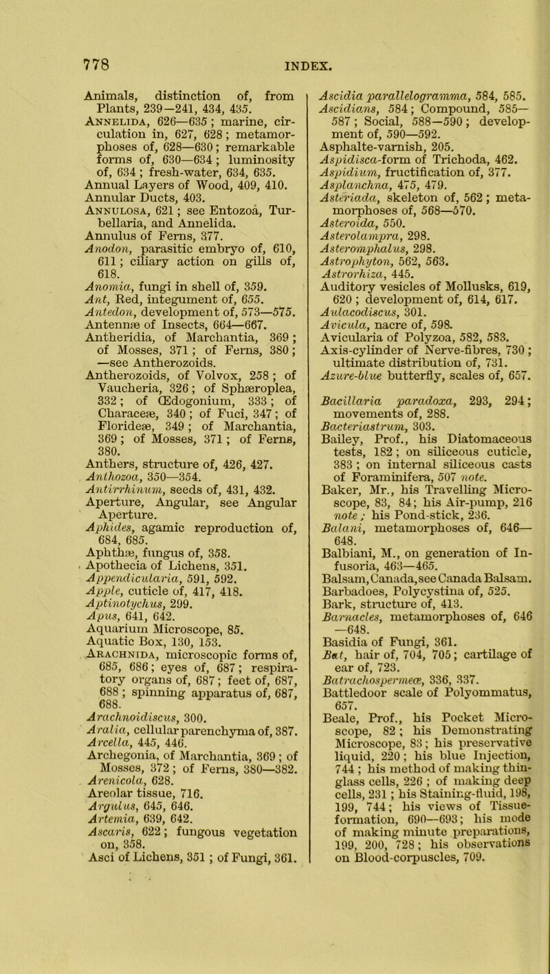 Animals, distinction of, from Plants, 239—241, 434, 435. Annelida, 626—635 ; marine, cir- culation in, 627, 628; metamor- phoses of, 628—630 ; remarkable forms of, 630—634 ; luminosity of, 634 ; fresh-water, 634, 635. Annual Layers of Wood, 409, 410. Annular Ducts, 403. Annulosa, 621; see Entozoa, Tur- bellaria, and Annelida. Annulus of Ferns, 377. Anodon, parasitic embryo of, 610, 611; ciliary action on gills of, 618. Anomia, fungi in shell of, 359. Ant, Red, integument of, 655. Antedon, development of, 573—575. Antennae of Insects, 664—667. Antheridia, of Marchantia, 369; of Mosses, 371; of Ferns, 3S0; —see Antherozoids. Antherozoids, of Volvox, 258 ; of Vaucheria, 326 ; of Sphaeroplea, 332; of (Edogonium, 333; of Characeae, 340 ; of Fuci, 347 ; of Florideae, 349; of Marchantia, 369 ; of Mosses, 371; of Ferns, 380. Anthers, structure of, 426, 427. Anthozoa, 350—354. Antirrhinum, seeds of, 431, 432. Aperture, Angular, see Angular Aperture. Aphides, agamic reproduction of, 684, 685. Aphthre, fungus of, 358. Apothecia of Lichens, 351. Appendicularia, 591, 592. Apple, cuticle of, 417, 418. Aptinotychus, 299. Apus, 641, 642. Aquarium Microscope, 85. Aquatic Box, 130, 153. Arachnida, microscopic forms of, 685, 686; eyes of, 687; respira- tory organs of, 687; feet of, 687, 688 ; spinning apparatus of, 687, 688. Arachnoidiscus, 300. Aralia, cellular parenchyma of, 387. Arcella, 445, 446. Archegonia, of Marchantia, 369 ; of Mosses, 372 ; of Ferns, 3S0—382. Arenicola, 628. Areolar tissue, 716. Argulus, 645, 646. Artemia, 639, 642. Ascaris, 622 ; fungous vegetation on, 358. Asci of Lichens, 351 ; of Fungi, 361. Ascidia parallelogramma, 584, 585. Ascidians, 584; Compound, 585— 587 ; Social, 588—590 ; develop- ment of, 590—592. Asphalte-varnish, 205. Aspidisca-iorva. of Trichoda, 462. Aspidium, fructification of, 377. Asplaiichna, 475, 479. Asteriada, skeleton of, 562 ; meta- morphoses of, 568—570. Asteroida, 550. Asterolampra, 298. Aster omphalus, 298. Astrophyton, 562, 563. Astrorliiza, 445. Auditory vesicles of Mollusks, 619, 620 ; development of, 614, 617. Aulacodiscus, 301. Avicula, nacre of, 598. Avicularia of Polyzoa, 582, 583. Axis-cylinder of Nerve-fibres, 730 ; ultimate distribution of, 731. Azure-blue butterfly, scales of, 657. Bacillaria paradoxa, 293, 294; movements of, 288. Bacteriastrum, 303. Bailey, Prof., his Diatomaceous tests, 182 ; on siliceous cuticle, 383 ; on internal siliceous casts of Foraminifera, 507 note. Baker, Mr., his Travelling Micro- scope, 83, 84; his Air-pump, 216 note ; his Pond-stick, 236. Balani, metamorphoses of, 646— 648. Balbiani, M., on generation of In- fusoria, 463—465. Balsam, Canada, see Canada Balsam. Barbadoes, Polycystina of, 525. Bark, structure of, 413. Barnacles, metamorphoses of, 646 —648. Basidia of Fungi, 361. Beit, hair of, 704, 705; cartilage of ear of, 723. Batrachospermece, 336, 337. Battledoor scale of Polyommatus, 657. Beale, Prof., his Pocket Micro- scope, 82 ; his Demonstrating Microscope, 83 ; his preservative liquid, 220; his blue Injection, 744 ; his method of making thin- glass cells, 226 ; of making deep cells, 231 ; his Staining-fluid, 198, 199, 744; his views of Tissue- formation, 690—693; his mode of making minute preparations, 199, 200, 728; his observations on Blood-corpuscles, 709.