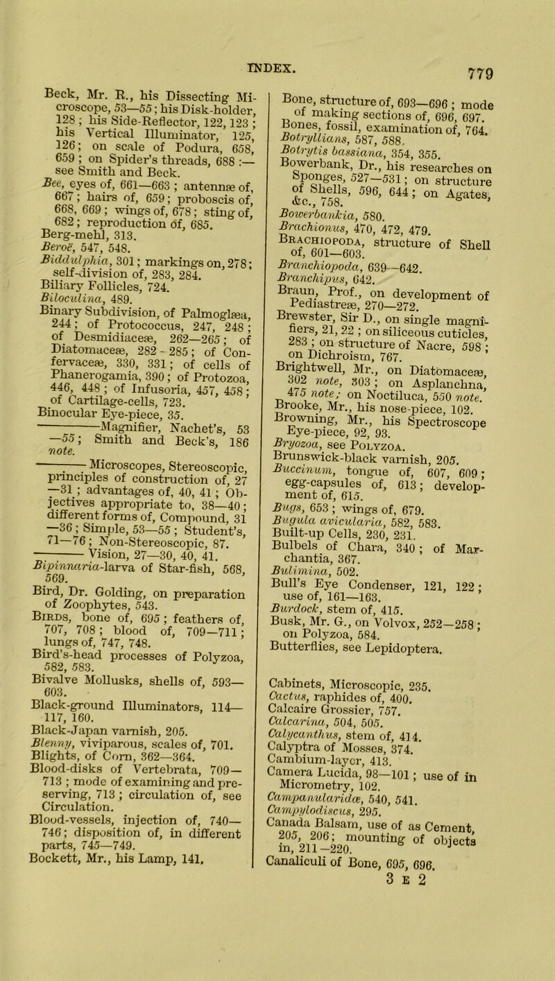 Beck, Mr. R., his Dissecting Mi- croscope, 53—55; lais Disk-holder, 128 ; his Side-Reflector, 122,123 ; his Vertical Illuminator, 125, 126; on scale of Podura, 658,’ 659 ; on Spider’s threads, 688 :— see Smith and Beck. Bee, eyes of, 661—663 ; antennfe of, 667; hairs of, 659; proboscis of, 668, 669 ; wings of, 678; sting of, 682; reproduction of, 685. Berg-mehl, 313. Beroe, 547, 548. Biddulphia, 301; markings on, 278; self-division of, 283, 284. Biliary Follicles, 724. Biloculina, 489. Binary Subdivision, of Palmoglsea, 244; of Protococcus, 247, 248 ; of Desmidiaceae, 262—265; of Diatomacese, 282- 285; of Con- fervaceaj, 330, 331; of cells of Phanerogamia, 390 ; of Protozoa, 446, 448 ; of Infusoria, 457, 458 ; of Cartilage-cells, 723. Binocular Eye-piece, 35. Magnifier, Nachet’s, 53 —55; Smith and Beck’s, 186 note. * -—- Microscopes, Stereoscopic, principles of construction of, 27 —31; advantages of, 40, 41; Ob- jectives appropriate to, 38—40; different forms of, Compound, 31 —36^ Simple, 53—55 ; Student’s, 71 76; Non-Stereoscopic, 87. Vision, 27—30, 40, 41. Bipinruiria-larva, of Star-fish, 568, Bird, Dr. Golding, on preparation of Zoophytes, 543. Birds, bone of, 695; feathers of, 707, 708; blood of, 709—711; lungs of, 747, 748. Bird’s-head processes of Polyzoa, .582, 583. Bivalve Mollusks, shells of, 593— 603. Black-ground Illuminators, 114— 117, 160. Black-Japan varnish, 205. Blenny, viviparous, scales of, 701. Blights, of Com, 362—364. Blood-disks of Vertebrata, 709— 713 ; mode of examining and pre- serving, 713 ; circulation of, see Circulation. Blood-vessels, injection of, 740— 746; disposition of, in different parts, 745—749. Bockett, Mr., his Lamp, 141, Bone, structure of, 693—696 ; mode ot making sections of, 696, 697. Bones fossil, examination of, 764. Botryllmns, 587, 588,. Botrytis bassiana, 354, 355. Bowerbank, Dr., his researches on Sponges, 527-531; on structure of Shells, 596, 644; on Agates, &c., 158. o > Bowerbankia, 580. Brachionus, 470, 472, 479. Brachiopoda, structure of Shell of, 601—603. Brcinchiopoda, 639—642. Branchipus, 642. Braun, Prof., on development of 1 ediastrete, 270—272. Biewster, Sir D., on single magni- ooo S’ ^ ’ on siliceous cuticles, ^83 ; on structure of Nacre, 598 • on Dichroism, 767. B^twellj ^r-> on Diatbmaceai, 302 note, 303; on Asplanchna, -,4/5 note; on Noctiluca, 550 note. .brooke, Mr., his nose-piece, 102. Biowning, Mr., his Spectroscope Eye-piece, 92, 93. Bryozoa, see Polyzoa. Brunswick-black varnish, 205. Buccinum, tongue of, 607, 609 ; egg-capsules of, 613; develop- ment of, 615. Bugs, 653 ; wings of, 679. Bugula avicularia, 582, 583 Built-up Cells, 230, 231. Bulbels of Chara, 340 ; of Mar- chantia, 367. Bulimina, 502. Bull’s Eye Condenser, 121, 122: use of, 161—163. Burdock, stem of, 415. Busk, Mr. G., on Volvox, 252—258 ; on Polyzoa, 584. Butterflies, see Lepidoptera. Cabinets, Microscopic, 235. Cactus, raphides of, 400. Calcaire Grossier, 757. Calcarina, 504, 505. Calycanthus, stem of, 4] 4. Calyptra of Mosses, 374. ' Cambium-layer, 413. Camera Lucida, 98-101; use of in Micrometry, 102. Campanularidce, 540, 541. Campylodiscus, 295. Canada Balsam, use of as Cement L%ri2omounting °f obiect; Canaliculi of Bone, 695, 696. 3 E 2