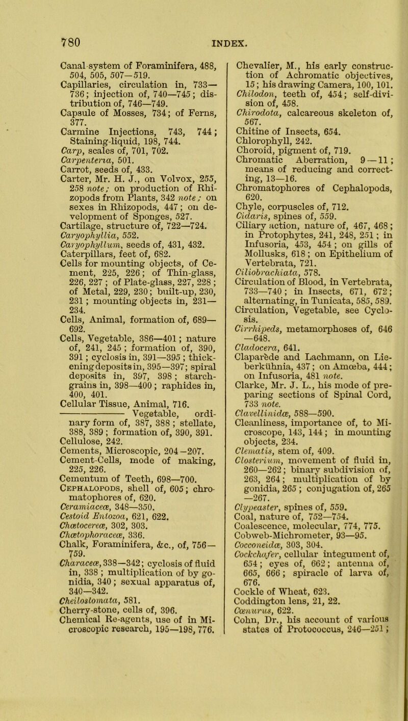 Canal system of Foraminifera, 488, 504, 505, 507—519. Capillaries, circulation in, 733— 736; injection of, 740—745; dis- tribution of, 746—749. Capsule of Mosses, 734; of Ferns, 377. Carmine Injections, 743, 744; Staining-liquid, 198, 744. Carp, scales of, 701, 702. Carpentena, 501. CaiTot, seeds of, 433. Carter, Mr. H. J., on Volvox, 255, 258 note; on production of Rhi- zopods from Plants, 342 note ; on sexes in Rhizopods, 447; on de- velopment of Sponges, 527. Cartilage, structure of, 722—724. Caryophyllia, 552. Caryophyllum, seeds of, 431, 432. Caterpillars, feet of, 682. Cells for mounting objects, of Ce- ment, 225, 226; of Thin-glass, 226, 227 ; of Plate-glass, 227, 228 ; of Metal, 229, 230; built-up, 230, 231 ; mounting objects in, 231— 234. Cells, Animal, formation of, 689— 692. Cells, Vegetable, 386—401 ; nature of, 241, 245 ; formation of, 390, 391; cyclosis in, 391—395 ; thick- ening deposits in, 395—397; spiral deposits in, 397, 398; starch- grains in, 398—400 ; raphides in, 400, 401. Cellular Tissue, Animal, 716. Vegetable, ordi- nary form of, 387, 388 ; stellate, 388, 389 ; formation of, 390, 391. Cellulose, 242. Cements, Microscopic, 204—207. Cement-Cells, mode of making, 225, 226. Cementum of Teeth, 698—700. Cephalopods, shell of, 605; chro- matophores of, 620. Ceramiacece, 348—350. Cestoid Entozoa, 621, 622. Chcetocerece, 302, 303. Chcetophoracece, 336. Chalk, Foraminifera, &c., of, 756— 759. Characea?,338—342; cyclosis of fluid in, 338 ; multiplication of by go- nidia, 340; sexual apparatus of, 340—342. Cheilostomata, 581. Cherry-stone, cells of, 396. Chemical Re-agents, use of in Mi- croscopic research, 195—198, 776. Chevalier, M., his early construc- tion of Achromatic objectives, 15; his drawing Camera, 100, 101. Chilodon, teeth of, 454; self-divi- sion of, 458. Chirodota, calcareous skeleton of, 567. Chitine of Insects, 654. Chlorophyll, 242. Choroid, pigment of, 719. Chromatic Aberration, 9 —11; means of reducing and correct- ing, 13—16. Chromatophores of Cephalopods, 620. Chyle, corpuscles of, 712. Cidaris, spines of, 559. Ciliary action, nature of, 467, 468 ; in Protophytes, 241, 248, 251; in Infusoria, 453, 454 ; on gills of Mollusks, 618 ; on Epithelium of Vertebrata, 721. Ciliobrachiata, 578. Circulation of Blood, in Vertebrata, 733—740; in Insects, 671, 672; alternating, in Tunicata, 585, 589. Circulation, Vegetable, see Cyclo- sis. Cirrhipeds, metamorphoses of, 646 —648. Clo.docera, 641. Claparfede and Lachmann, on Lie- berkiihnia, 437; on Amoeba, 444; on Infusoria, 481 note. Clarke, Mr. J. L., his mode of pre- paring sections of Spinal Cord, 733 note. Clavellinidce, 588—590. Cleanliness, importance of, to Mi- croscope, 143, 144; in mounting objects, 234. Clematis, stem of, 409. Clostenum, movement of fluid in, 260—262; binary subdivision of, 263, 264; multiplication of by gonidia, 265 ; conjugation of, 265 —267. Clypeaster, spines of, 559. Coal, nature of, 752—754. Coalescence, molecular, 774, 775. Cobweb-Michrometer, 93—95. Cocconeidce, 303, 304. Cockchafer, cellular integument of, 654; eyes of, 662; antenna of, 665, 666; spiracle of larva of, 676. Cockle of Wheat, 623. Coddington lens, 21, 22. Ccenurus, 622. Cohn, Dr., his account of various states of Protococcus, 246—251 ;