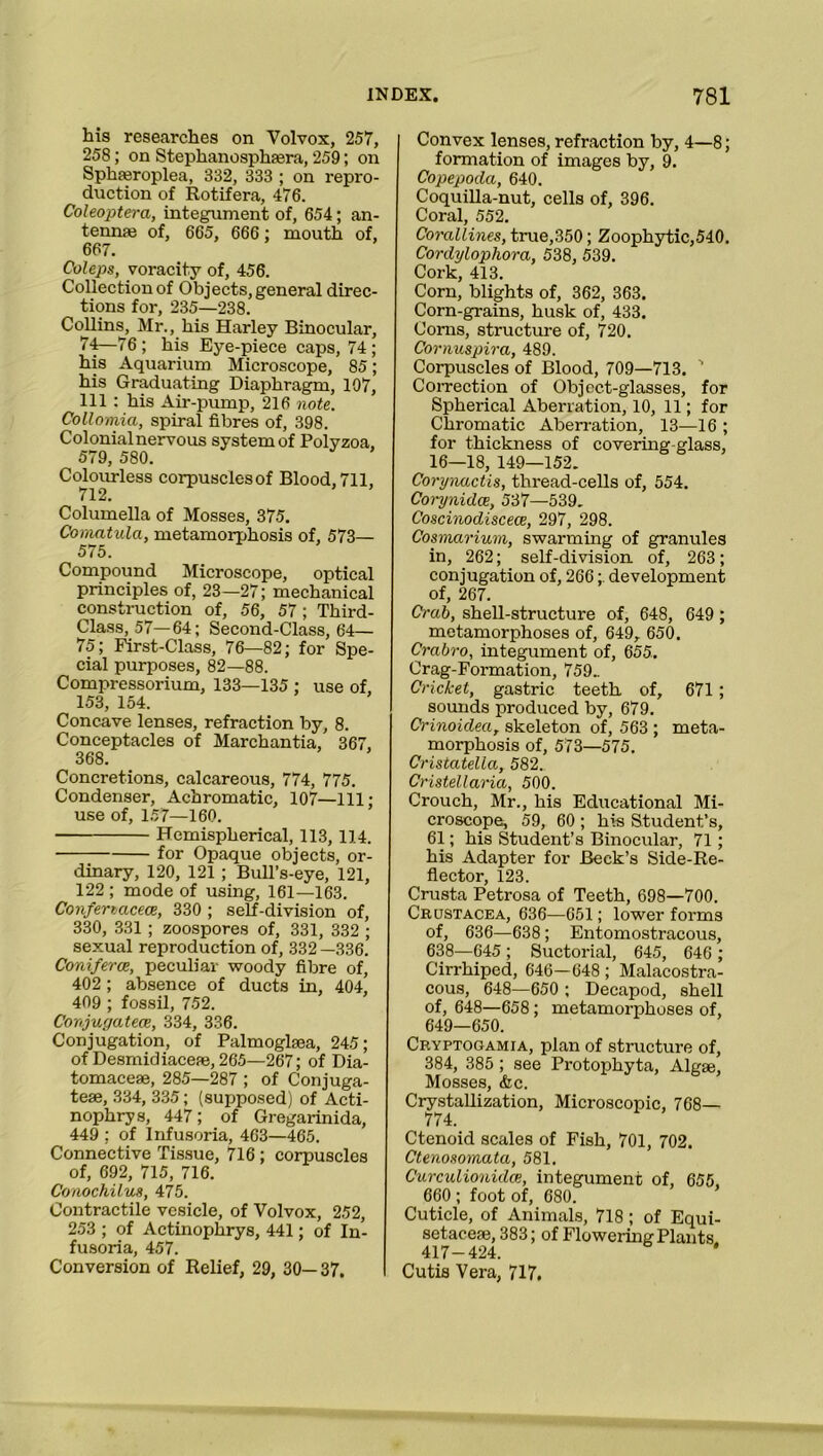 his researches on Volvox, 257, 258; on Steplianosphaera, 259; on Sphferoplea, 332, 333 ; on repro- duction of Rotifera, 476. Coleoptera, integument of, 654; an- tennas of, 665, 666 : mouth of, 667. Coleps, voracity of, 456. Collection of Objects, general direc- tions for, 235—238. Collins, Mr., his Harley Binocular, 74—76; his Eye-piece caps, 74; his Aquarium Microscope, 85; his Graduating Diaphragm, 107, 111 : his Air-pump, 216 note. Collomia, spiral fibres of, 398. Colonial nervous system of Polyzoa, 579, 580. Colourless corpusclesof Blood, 711, 712. Columella of Mosses, 375. Comatula, metamorphosis of, 573— 575. Compound Microscope, optical principles of, 23—27; mechanical construction of, 56, 57 ; Third- Class, 57—64; Second-Class, 64— 75; First-Class, 76—82; for Spe- cial purposes, 82—88. Compressorium, 133—135 ; use of, 153, 154. Concave lenses, refraction by, 8. Conceptacles of Marchantia, 367, 368. Concretions, calcareous, 774, 775. Condenser, Achromatic, 107—111; use of, 157—160. Hemispherical, 113, 114. for Opaque objects, or- dinary, 120, 121 ; Bull’s-eye, 121, 122 ; mode of using, 161—163. Confenacece, 330 ; self-division of, 330, 331 ; zoospores of, 331, 332 ; sexual reproduction of, 332—336. Coniferce, peculiar woody fibre of, 402 ; absence of ducts in, 404, 409 ; fossil, 752. Conjugatece, 334, 336. Conjugation, of Palmoghea, 245; of Desmidiaceae, 265—267; of Dia- tomaceae, 285—287 ; of Conjuga- tese, 334, 335; (supposed) of Acti- nophrys, 447; of Gregarinida, 449 ; of Infusoria, 463—465. Connective Tissue, 716 ; corpuscles of, 692, 715, 716. Conochilus, 475. Contractile vesicle, of Volvox, 252, 253 ; of Actinophrys, 441; of In- fusoria, 457. Conversion of Relief, 29, 30— 37. Convex lenses, refraction by, 4—8; formation of images by, 9. Copepoda, 640. Coquilla-nut, cells of, 396. Coral, 552. Corallines, true,350; Zoophytic,540. Cordylophora, 538, 539. Cork, 413. Corn, blights of, 362, 363. Corn-grains, husk of, 433. Corns, structure of, 720. Cornuspira, 489. Corpuscles of Blood, 709—713. ' Correction of Object-glasses, for Spherical Aberration, 10, 11; for Chromatic Aberration, 13—16 ; for thickness of covering-glass, 16—18, 149—152. Corynactis, thread-cells of, 554. Corynidce, 537—539. Coscinodiscece, 297, 298. Cosmarium, swarming of granules in, 262; self-division of, 263; conjugation of, 266;. development of, 267. Crab, shell-structure of, 648, 649 ; metamorphoses of, 649, 650. Crabro, integument of, 655. Crag-Formation, 759.. Cricket, gastric teeth of, 671 ; sounds produced by, 679. Crinoidea, skeleton of, 563 ; meta- morphosis of, 573—575. Cristatella, 582. Cristellaria, 500. Crouch, Mr., his Educational Mi- croscope, 59, 60 ; his Student’s, 61; his Student’s Binocular, 71 ; his Adapter for Beck’s Side-Re- flector, 123. Crusta Petrosa of Teeth, 698—700. Crustacea, 636—651; lower forms of, 636—638; Entomostracous, 638—645 ; Suctorial, 645, 646 ; Cirrhiped, 646—648; Malacostra- cous, 648—650 ; Decapod, shell of, 648—658; metamorphoses of, 649—650. Cryptogamia, plan of structure of, 384, 385 ; see Protophyta, Algae, Mosses, <fec. Crystallization, Microscopic, 768— 774. Ctenoid scales of Fish, 701, 702. Ctenosomata, 581. Curculionidce, integument of, 655, 660 ; foot of, 680. Cuticle, of Animals, 718 ; of Equi- setacese, 383; of Flowering Plants. 417-424. * Cutis Vera, 717.