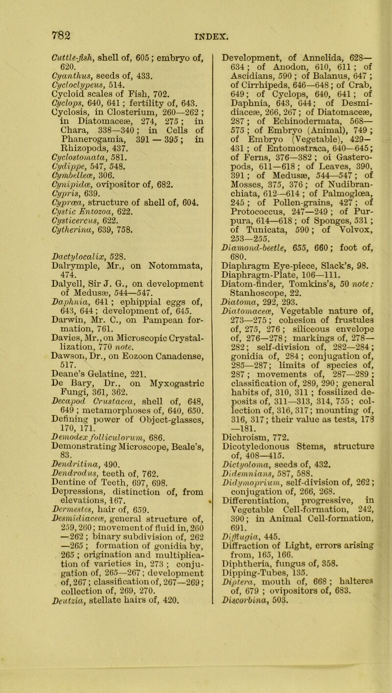 Cattle-Jisli, shell of, 605; embryo of, 620. Cyantlius, seeds of, 433. Cycloclypeus, 514. Cycloid scales of Fish, 702. Cyclops, 640, 641; fertility of, 643. Cyclosis, in Closterium, 260—262 ; in Diatomacese, 274, 275; in Chara, 338—340 ; in Cells of Phanerogamia, 391 — 395 ; in Rhizopods, 437. Cyclostomata, 581. Cydippe, 547, 548. Cymbellece, 306. Cynipidce, ovipositor of, 682. Cypris, 639. Cyprcea, structure of shell of, 604. Cystic Entozoa, 622. Cysticercus, 622. Cytherina, 639, 758. Dactylocalix, 528. Dalrymple, Mr., on Notommata, 474. Dalyell, Sir J. G., on development of Medusa;, 544—547. Daphnia, 641 ; ephippial eggs of, 643, 644 ; development of, 645. Darwin, Mr. C., on Pampean for- mation, 761. Davies, Mr., on Microscopic Crystal- lization, 770 note. Dawson, Dr., on Eozoon Canadense, 517. Deane’s Gelatine, 221. De Bary, Dr., on Myxogastric Fungi, 361, 362. Decapod Crustacea, shell of, 648, 649 ; metamorphoses of, 640, 650. Defining power of Object-glasses, 170, 171. Demodex folliculorum, 686. Demonstrating Microscope, Beale’s, 83. Dendritina, 490. Dendrodus, teeth of, 762. Dentine of Teeth, 697, 698. Depressions, distinction of, from elevations, 167. Dennestes, hair of, 659. Desmidiacece, general structure of, 259,260; movement of fluid in, 260 —262; binary subdivision of, 262 —265 ; formation of gonidia by, 265 ; origination and multiplica- tion of vai’ieties in, 273 ; conju- gation of, 265—267; development of, 267; classification of, 267—269; collection of, 269, 270. Dcutzia, stellate hairs of, 420. Development, of Annelida, 628— 634; of Anodon, 610, 611 ; of Ascidians, 590 ; of Balanus, 647 ; of Cirrhipeds, 646—648; of Crab, 649; of Cyclops, 640, 641; of Daphnia, 643, 644; of Desmi- diaceae, 266, 267; of Diatomaceae, 287; of Echinodermata, 568— 575 ; of Embryo (Animal), 749 ; of Embryo (Vegetable), 429— 431 ; of Entomostraca, 640—645; of Ferns, 376—382 ; oi Gastero- pods, 611—618 ; of Leaves, 390, 391 ; of Medusae, 544—547; of Mosses, 375, 376; of Nudibran- chiata, 612—614 ; of Palmogloea, 245; of Pollen-grains, 427; of Protococcus, 247—249 ; of Pur- pura, 614—618 ; of Sponges, 531 ; of Tunicata, 590; of Volvox, 253—255. Diamond-beetle, 655, 660; foot of, 680. Diaphragm Eye-piece, Slack’s, 98. Diaphragm-Plate, 106—111. Diatom-finder, Tomkins’s, 50 note: Stanhoscope, 22. Diatoma, 292, 293. Diatomacece, Vegetable nature of, 273—275 ; cohesion of frustules of, 275, 276; siliceous envelope of, 276—278; markings of, 278— 282; self-division of, 282—284 ; gonidia of, 284 ; conjugation of, 285—287; limits of species of, 287 ; movements of, 287—289 ; classification of, 289, 290; general habits of, 310, 311 ; fossilized de- posits of, 311—313, 314, 755; col- lection of, 316, 317; mounting of, 316, 317; their value as tests, 173 —181. Dichroism, 772. Dicotyledonous Stems, structure of, 408—415. Dictyoloma, seeds of, 432. Didemnians, 587, 588. Didymoprium, self-division of, 262; conjugation of, 266, 268. Differentiation, progressive, in Vegetable Cell-formation, 242, 390; in Animal Cell-formation, 691. Difflugia, 445. Diffraction of Light, errors arising from, 165, 166. Diphtheria, fungus of, 358. Dipping-Tubes, 135. Diptera, mouth of, 668 ; halteres of, 679 ; ovipositors of, 683. Discorbina, 503.