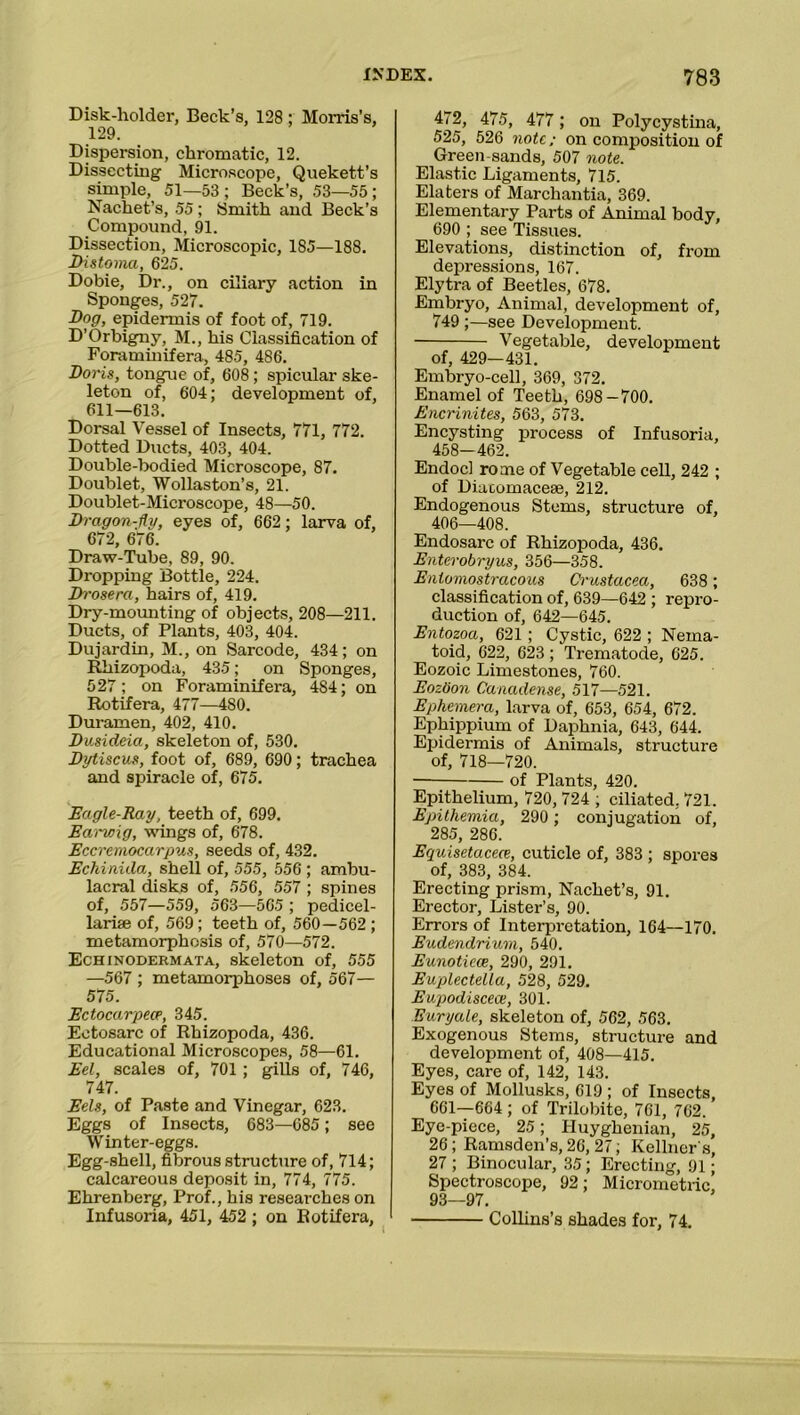 Disk-holder, Beck’s, 128 ; Morris’s, 129. Dispersion, chromatic, 12. Dissecting Microscope, Quekett’s simple, 51—53; Beck’s, 53—55; Nachet’s, 55; Smith and Beck’s Compound, 91. Dissection, Microscopic, 185—188. Distoma, 625. Dobie, Dr., on ciliary action in Sponges, 527. Dog, epidermis of foot of, 719. D’Orbigny, M., his Classification of Foraminifera, 485, 486. Doris, tongue of, 608; spicular ske- leton of, 604; development of, 611—613. Dorsal Vessel of Insects, 771, 772. Dotted Ducts, 403, 404. Double-bodied Microscope, 87. Doublet, Wollaston’s, 21. Doublet-Microscope, 48—50. Dragon-fly, eyes of, 662; larva of, 672, 676. Draw-Tube, 89, 90. Dropping Bottle, 224. Drosera, hairs of, 419. Dry-mounting of objects, 208—211. Ducts, of Plants, 403, 404. Dujardin, M., on Sarcode, 434; on Rhizopoda, 435; on Sponges, 527; on Foraminifera, 484; on Rotifera, 477—480. Duramen, 402, 410. Dusideia, skeleton of, 530. Dytiscus, foot of, 689, 690; trachea and spiracle of, 675. Eagle-Ray, teeth of, 699. Earwig, wings of, 678. Eccremocarpus, seeds of, 432. Echinida, shell of, 555, 556 ; ambu- lacral disks of, 556, 557 ; spines of, 557—559, 563—565 ; pedicel- larife of, 569; teeth of, 560—562 ; metamorphosis of, 570—572. Echinodermata, skeleton of, 555 —567 ; metamorphoses of, 567— 575. Ectocarpeep, 345. Ectosarc of Rhizopoda, 436. Educational Microscopes, 58—61. Eel, scales of, 701 ; gills of, 746, 747. Eels, of Paste and Vinegar, 623. Eggs of Insects, 683—685; see Winter-eggs. Egg-shell, fibrous structure of, 714; calcareous deposit in, 774, 775. Ehrenberg, Prof., his researches on Infusoria, 451, 452 ; on Rotifera, ‘ 472, 475, 477; on Polycystina, 525, 526 note; on composition of Green-sands, 507 note. Elastic Ligaments, 715. Elaters of Marchantia, 369. Elementary Parts of Animal body, 690 ; see Tissues. Elevations, distinction of, from depressions, 167. Elytra of Beetles, 678. Embryo, Animal, development of, 749 ;—see Development. Vegetable, development of, 429— 431. Embryo-cell, 369, 372. Enamel of Teeth, 698-700. Encrinites, 563, 573. Encysting process of Infusoria, 458—462. Endocl rome of Vegetable cell, 242 ; of Diacomacese, 212. Endogenous Stems, structure of, 406—408. Endosarc of Rhizopoda, 436. Enterobryus, 356—358. Entomostracous Crustacea, 638 ; classification of, 639—642 ; repro- duction of, 642—645. Entozoa, 621; Cystic, 622 ; Neina- toid, 622, 623; Trematode, 625. Eozoic Limestones, 760. Eoztion Canadense, 517—521. Ephemera, larva of, 653, 654, 672. Ephippium of Daphnia, 643, 644. Epidermis of Animals, structure of, 718—720. of Plants, 420. Epithelium, 720, 724 ; ciliated. 721. Epithemia, 290 ; conjugation of, 285, 286. Equisetacece, cuticle of, 383 ; spores of, 383, 384. Erecting prism, Nachet’s, 91. Erector, Lister’s, 90. Errors of Interpretation, 164—170. Eudendrium, 540. Eunotiece, 290, 291. Euplectella, 528, 529. Eupodisceae, 301. Euryale, skeleton of, 562, 563. Exogenous Stems, structure and development of, 408—415. Eyes, care of, 142, 143. Eyes of Mollusks, 619; of Insects, 661—664 ; of Trilobite, 761, 762. Eye-piece, 25; Huyghenian, 25, 26; Ramsden’s, 26, 27; Kellner's, 27 ; Binocular, 35; Erecting, 91; Spectroscope, 92; Micrometric 93—97. Collins’s shades for, 74.