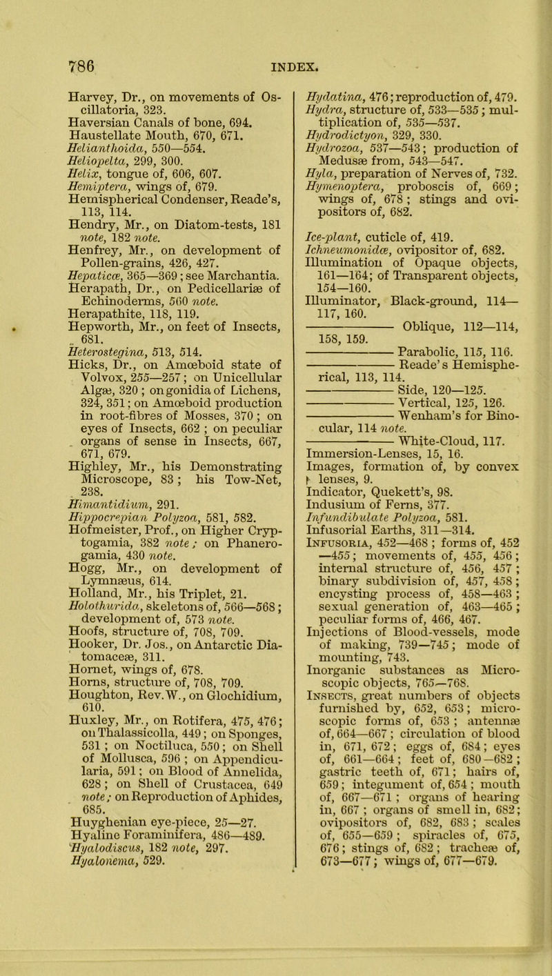 Harvey, Dr., on movements of Os- cillatoria, 323. Haversian Canals of bone, 694. Haustellate Mouth, 670, 671. Helianthoida, 550—554. Heliopelta, 299, 300. Helix, tongue of, 606, 607. Hemiptera, wings of, 679. Hemispherical Condenser, Reade’s, 113, 114. Hendry, Mr., on Diatom-tests, 181 note, 182 note. Henfrey, Mr., on development of Pollen-grains, 426, 427. Hepaticce, 365—369; see Marchantia. Herapath, Dr., on Pedicellarne of Echinoderms, 560 note. Herapathite, 11S, 119. Hepworth, Mr., on feet of Insects, _ 681. Heterostegina, 513, 514. Hicks, Dr., on Amoeboid state of Volvox, 255—257; on Unicellular Algae, 320 ; on gonidia of Lichens, 324, 351; on Amoeboid production in root-fibres of Mosses, 370 ; on eyes of Insects, 662 ; on peculiar organs of sense in Insects, 667, 671, 679. Highley, Mr., his Demonstrating Microscope, 83; his Tow-Net, 238. Himantidium, 291. Hippocrepian Polyzoa, 581, 582. Hofmeister, Prof., on Higher Cryp- togamia, 382 note; on Phanero- gamia, 430 note. Hogg, Mr., on development of Lymnseus, 614. Holland, Mr., his Triplet, 21. Holothunda, skeletons of, 566—568; development of, 573 note. Hoofs, structure of, 708, 709. Hooker, Dr. Jos., on Antarctic Dia- tomaceae, 311. Hornet, wings of, 678. Horns, structure of, 708, 709. Houghton, Rev.W., on Glochidium, 610. Huxley, Mr., on Rotifera, 475, 476; onThalassicolla, 449; on Sponges, 531 ; on Noctiluca, 550; on Shell of Mollusca, 596 ; on Appendicu- laria, 591; on Blood of Annelida, 628 ; on Shell of Crustacea, 649 note ; on Reproduction of Aphides, 685. Huyghenian eye-piece, 25—27. Hyaline Foraminifera, 486—489. Hyalodiscus, 182 note, 297. Hyalonema, 529. Hydatina, 476; reproduction of, 479. Hydra, structure of, 533—535; mul- tiplication of, 535—537. Hydrodictyon, 329, 330. Hydrozoa, 537—543; production of Medusae from, 543—547. Hyla, preparation of Nerves of, 732. Hymenoptera, proboscis of, 669; wings of, 678; stings and ovi- positors of, 682. Ice-plant, cuticle of, 419. Ichneumonidce, ovipositor of, 682. Illumination of Opaque objects, 161—164; of Transparent objects, 154—160. Illuminator, Black-ground, 114— 117, 160. Oblique, 112—114, 158, 159. Parabolic, 115, 116. Reade’s Hemisphe- rical, 113, 114. Side, 120—125. Vertical, 125, 126. Wenham’s for Bino- cular, 114 note. White-Cloud, 117. Immersion-Lenses, 15, 16. Images, formation of, by convex f lenses, 9. Indicator, Quekett’s, 98. Indusium of Ferns, 377. Infundibulate Polyzoa, 5S1. Infusorial Earths, 311—314. Infusoria, 452—468 ; forms of, 452 —455; movements of, 455, 456 ; internal structure of, 456, 457 ; binary subdivision of, 457, 45S; encysting process of, 458—463 ; sexual generation of, 463—465 ; peculiar forms of, 466, 467. Injections of Blood-vessels, mode of makhig, 739—745; mode of mounting, 743. Inorganic substances as Micro- scopic objects, 765—768. Insects, great numbers of objects furnished by, 652, 653; micro- scopic forms of, 653 ; antennse of, 664—667; circulation of blood in, 671, 672; eggs of, 6S4; eyes of, 661—664 ; feet of, 680 —682 ; gastric teeth of, 671; hairs of, 659; integument of, 654 ; mouth of, 667—671 ; organs of hearing in, 667 ; organs of smell in, 682; ovipositors of, 682, 683; scales of, 655—659; spiracles of, 675, 676; stings of, 682; tracheie of, 673—677; wings of, 677—679.