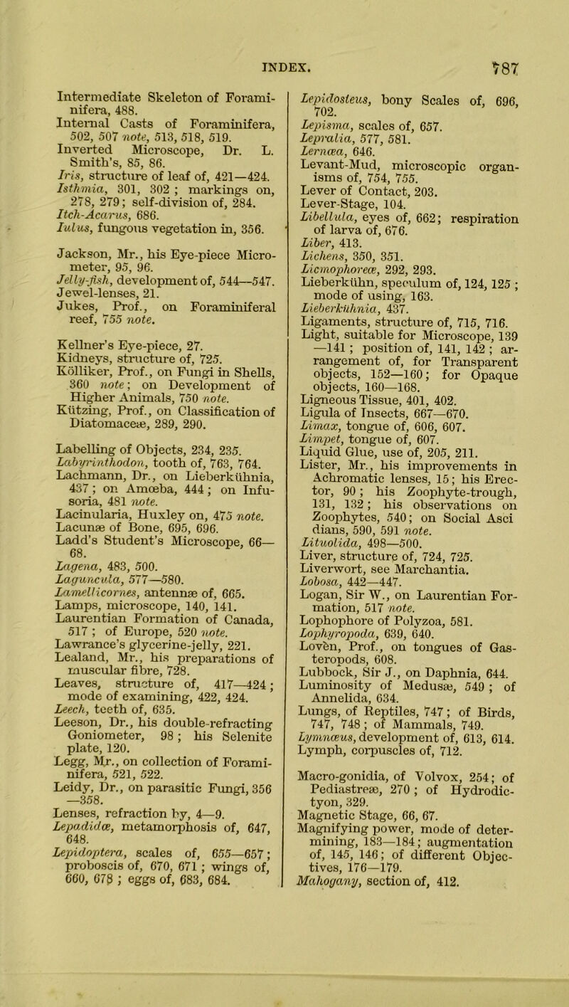 Intermediate Skeleton of Forami- nifera, 488. Internal Casts of Foraminifera, 502, 507 note, 513, 518, 519. Inverted Microscope, Dr. L. Smith’s, 85, 86. Iris, structure of leaf of, 421—424. Isthmia, 301, 302 ; markings on, 278, 279; self-division of, 284. Itch-Acarus, 686. lulus, fungous vegetation in, 356. Jackson, Mr., his Eye-piece Micro- metei-, 95, 96. Jelly-fish, development of, 544—547. Jewel-lenses, 21. Jukes, Prof., on Foraminiferal reef, 755 note. Kellner’s Eye-piece, 27. Kidneys, structure of, 725. Kolliker, Prof., on Fungi in Shells, 360 note; on Development of Higher Animals, 750 note. Ktitzing, Prof., on Classification of Diatomaceae, 289, 290. Labelling of Objects, 234, 235. Labyrinthodon, tooth of, 763, 764. Lachmann, Dr., on Lieberkiihnia, 437; on Amoeba, 444 ; on Infu- soria, 481 note. Lacinularia, Huxley on, 475 note. Lacunae of Bone, 695, 696. Ladd’s Student’s Microscope, 66— 68. Lagena, 483, 500. Laguncula, 577—580. LameUicornes, antennae of, 665. Lamps, microscope, 140, 141. Laurentian Formation of Canada, 517 ; of Europe, 520 note. Lawrance’s glycerine-jelly, 221. Lealand, Mr., his preparations of muscular fibre, 728. Leaves, structure of, 417—424; mode of examining, 422, 424. Leech, teeth of, 635. Leeson, Dr., his double-refracting Goniometer, 98; his Selenite plate, 120. Legg, Mr., on collection of Forami- nifera, 521, 522. Leidy, Dr., on parasitic Fungi, 356 —358. Lenses, refraction by, 4—9. Lepadidce, metamorphosis of, 647, 648. Lepidoptera, scales of, 655—657; proboscis of, 670, 671 ; wings of, 660, 070 ; eggs of, 683, 684. Lepidosteus, bony Scales of, 696, 702. Lepisma, scales of, 657. Lepralia, 577, 581. Lerncea, 646. Levant-Mud, microscopic organ- isms of, 754, 755. Lever of Contact, 203. Lever-Stage, 104. Libellula, eyes of, 662; respiration of larva of, 676. Liber, 413. Lichens, 350, 351. Licmophorece, 292, 293. Lieberkiihn, speculum of, 124, 125 ; mode of using, 163. Lieberkiihnia, 437. Ligaments, structure of, 715, 716. Light, suitable for Microscope, 139 —141 ; position of, 141, 142 ; ar- rangement of, for Transparent objects, 152—160; for Opaque objects, 160—168. Ligneous Tissue, 401, 402. Ligula of Insects, 667—670. Limax, tongue of, 606, 607. Limpet, tongue of, 607. Liquid Glue, use of, 205, 211. Lister, Mr., his improvements in Achromatic lenses, 15; his Erec- tor, 90; his Zoophyte-trough, 131, 132; his observations on Zoophytes, 540; on Social Asci dians, 590, 591 note. Lituolida, 498—500. Liver, structure of, 724, 725. Liverwort, see Marchantia. Lobosa, 442—447. Logan, Sir W., on Laurentian For- mation, 517 note. Lophophore of Polyzoa, 581. Lophyropoda, 639, 640. Lovbn, Prof., on tongues of Gas- teropoda, 608. Lubbock, Sir J., on Daphnia, 644. Luminosity of Medusae, 549 ; of Annelida, 634. Lungs, of Reptiles, 747; of Birds, 747, 748 ; of Mammals, 749. Lymnceus, development of, 613, 614. Lymph, corpuscles of, 712. Macro-gonidia, of Volvox, 254; of Pediastrese, 270 ; of Hydrodic- tyon, 329. Magnetic Stage, 66, 67. Magnifying power, mode of deter- mining, 183—184; augmentation of, 145, 146; of different Objec- tives, 176—179. Mahogany, section of, 412.