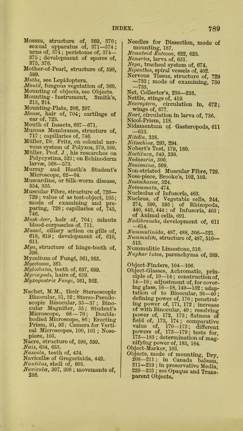 Mosses, structure of, 369, 370; sexual apparatus of, 371—374 ; urns of, 374; peristome of, 374— 375 ; development of spores of, 375, 376. Mother-of-Pearl, structure of, 598, 599. Moths, see Lepidoptera. Mould, fungous vegetation of, 360. Mounting of objects, see Objects. Mounting - Instrument, Smith’s, 213, 214. Mounting-Plate, 206, 207. Mouse, hair of, 704; cartilage of ear of, 723. Mouth of Insects, 667— 671. Mucous Membranes, structure of, 717 ; capillaries of, 746. Muller, Dr. Fritz, on colonial ner- vous system of Polyzoa, 579,580. Muller, Prof. J., his researches on Polycystina, 523; on Echinoderm larvai, 56S—573. Murray and Heath’s Student’s Microscope, 62—64. Muscardine, or Silk-worm disease, 354, 355. Muscular Fibre, structure of, 726— 729 ; value of as test-object, 195; mode of examining and pre- paring, 728; capillaries of, 745, 746. Musk-deer, hair of, 704; minute blood-corpuscles of, 711. Mussel, ciliary action on gills of, 618, 619; development of, 610, 611. Mya, structure of hinge-tooth of, 598. Mycelium of Fungi, 361,365. Mycetozoa, 361. Myliobates, teeth of, 697, 699. Myriapods, hairs of, 659. Myxogo.stric Fungi, 361, 362. Nachet, M.M., their Stereoscopic Binocular, 31, 32; Stereo-Pseudo- scopic Binocular, 35—37 ; Bino- cular Magnifier, 55; Student’s Microscope, 68 — 70; Double- bodied Microscope, 86; Erecting Prism, 91, 92; Camera for Verti- cal Microscopes, 100, 101 ; Nose- piece, 103. Nacre, structure of, 598, 599. Nais, 634, 635. Nassula, teeth of, 454. Navicelke of Gregarinida, 449. Nautilus, shell of, 605. Naviculce, 307, 30S ; movements of, 288. Needles for Dissection, mode of mounting, 187. Nematoid Entozoa, 622, 623. Nemertes, larva of, 631. Nepa, tracheal system of, 674. Nepenthes, spiral vessels of, 402. Nervous Tissue, structure of, 729 —733 ; mode of examining, 730 —733. Net, Collector’s, 236—238. Nettle, stings of, 419. Neuroptera, circulation in, 672; wings of, 677. Newt, circulation in larva of, 736. Nicol-Prism, 118. Nidamentum of Gasteropods, 611 —613. Nitella, 338. Nitzschiece, 293, 294. Nobert’s Test, 179, 180. Noctiluca, 549, 550. Nodosaria, 500. Nonionina, 508. Non-striated Muscular Fibre, 729. Nose-piece, Brooke’s, 102, 103. Nostochacece, 324. Notommata, 474. Nucleolus of Infusoria, 463. Nucleus, of Vegetable cells, 244, 274, 390, 395 ; of Rhizopoda, 440, 443, 444 ; of Infusoria, 463 ; of Animal cells, 691. Nudibranchs, development of, 611 —614. Nummulinida, 487, 488, 506—521. Nummulite, structure of, 487, 510— 513. Nummulitic Limestone, 510. Nuphar lutea, parenchyma of, 389. Object-Finders, 104—106. Object-Glasses, Achromatic, prin- ciple of, 10—14 ; construction of, 14—16; adjustment of, for cover- ing glass, 16—18,149—152 ; adap- tation of to Binocular, 38—40 ; defining power of, 170 ; penetrat- ing power of, 171, 172 ; increase of with Binocular, 40 ; resolving power of, 172, 173; flatness of field of, 173, 174; comparative value of, 170—175; different powers of, 175—179; tests for, 175—183 ; determination of mag- nifying power of, 183, 184. Object-Marker, 103. Objects, mode of mounting, Dx-y 208—211 ; . in Canada balsam’ 211—219 ; in preservative Media] 229—233 ; see Opaque and Trans- parent Objects.