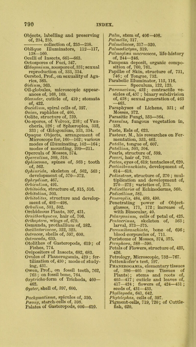 Objects, labelling and preserving of, 234, 235. collection of, 235—238. Oblique Illuminators, 112—117, 158—160. Ocelli of Insects, 661—663. Octospores of Fuci, 347. (Edogonium, zoospore of, 331; sexual reproduction of, 333, 334. Oersted, Prof., on sexuality of Aga- rics, 365. Oidium, 363. Oil-globules, microscopic appear- ances of, 168, 169. Oleander, cuticle of, 419 ; stomata of, 422. Oncidium, spiral cells of, 397. Onion, raphides of, 400. Oolite, structure of, 759. Oo-spores, of Volvox, 258; of Vau- cheria, 326; of Sphseroplea, 332, 333; of (Edogonium, 333, 334. Opaque Objects, arrangement of Microscope for, 160—162; various modes of illuminating, 162—164 ; modes of mounting, 209—211. Opercula of Mosses, 374. Operculina, 509, 510. Ophiocoma, spines of, 563 ; tooth of, 562. Ophiurida, skeleton of, 562, 563 ; development of, 570—572. Ophrydince, 467. Orbiculina, 491. Orbitoides, structure of, 515, 516. Orbitolina, 503. Orbitolites, structure and develop- ment of, 492—498. Orbulina, 501, 502. Orchideous Plants, 397, 431. Ornithorhyncus, hair of, 706. Ortlioptera, wings of, 679. Osmunda, prothallium of, 382. Oscillatoriace(e, 322, 323. Ostracece, shells of, 597, 600. Ostracoda, 639. Otolithes of Gasteropods, 619; of Fishes, 774. Ovipositors of Insects, 682, 683. Ovules of Phanerogamia, 429 ; fer- tilization of, 430 ; mode of study- ing, 431. Owen, Prof., on fossil teeth, 762, 763 ; on fossil bone, 764. Oxytricha-iorm of Trichoda, 460— 462. Oyster, shell of, 597, 600. Pachymatisma, spicules of, 530. Pceony, starch-cells of, 398. Palates of Gasteropods, 606—610. Palm, stem of, 406—408. Palmella, 317. Palmellacece, 317—320. Palmodictyon, 319. Palmoglcea macrococca, life-history of, 244—246. Pampean deposit, organic compo- sition of, 760, 761. Papilke of Skin, structure of, 731, 746; of Tongue, 732. Parabolic Illuminator, 115, 116. Speculum, 122, 123. Paramecium, 452; contractile ve- sicles of, 457 ; binary subdivision of, 458 ; sexual generation of, 463 —465. Paraphyses of Lichens, 351; of Mosses, 372. Parasitic Fungi, 353—364. Passulus, fungous vegetation in, 358. Paste, Eels of, 623. Pasteur, M., his researches on Fer- mentation, 353, 462. Patella, tongue of, 607. Patellina, 503, 504. Pearls, structure of, 599. Pecari, hair of, 705. Pecten, eyes of, 619; tentacles of, 620. Pectinibranchiata, development of, 614—618. Pediastreee, structure of, 270 ; mul- tiplication and development of, 270—272 ; varieties of, 273. Pedicellarice of Echinoderms, 560. Pedicellince, 581. Peneroplis, 484, 489, 490. Penetrating power of Object- glasses, 171, 172; increase of, with Binocular, 40. Pelargonium, cells of petal of, 425. Pcntacrinus, skeleton of, 563 ; larval, 573—575. Perennibranchiata, bone of, 696; blood-corpuscles of, 711. Peristome of Mosses, 374, 375. Perophora, 588—590. Petals of Flowers, structure of, 425, 426. Petrology, Microscopic, 752—767. Pettenkofer’s test, 197. Phanerogamia, elementary tissues of, 386—405 (see Tissues of Plants); stems and roots of, 405—417; cuticle and leaves of, 417—424 ; flowers of, 424—431 ; seeds of, 431—433. Phyllopoda, 641, 642. Phytelephas, cells of, 397. Pigment-cells, 719, 720; of Cuttle- fish, 620.