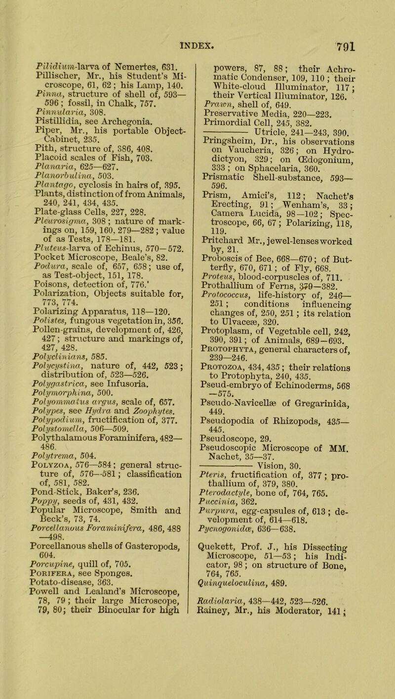 Pilidiwm-larva of Nemertes, 631. Pillischer, Mr., his Student’s Mi- croscope, 61, 62 ; his Lamp, 140. Pinna, structure of shell of, 593— 596 ; fossil, in Chalk, 757. Pinnularia, 308. Pistillidia, see Archegonia. Piper, Mr., his portable Object- Cabinet, 235. Pith, structure of, 386, 408. Placoid scales of Fish, 703. Planaria, 625—627. Planorbulina, 503. Plantago, cyclosis in hairs of, 395. Plants, distinction of from Animals, 240, 241, 434, 435. Plate-glass Cells, 227, 228. Pleurosigma, 308 ; nature of mark- ings on, 159,160. 279—282 ; value of as Tests, 178—181. Pluteus-larva of Echinus, 570— 572. Pocket Microscope, Beale’s, 82. Podura, scale of, 657, 658; use of, as Test-object, 151, 178. Poisons, detection of, 776.' Polarization, Objects suitable for, 773, 774. Polarizing Apparatus, 118—120. Polistes, fungous vegetation in, 356. Pollen-grains, development of, 426, 427; structure and markings of, 427, 428. Polyclinians, 585. Polycystina, nature of, 442, 523; distribution of, 523—526. Polygastrica, see Infusoria. Polymorphina, 500. Polyommaius argus, scale of, 657. Polypes, see Hydra and Zoophytes. Polypodium, fructification of, 377. Polystoniella, 506—509. Polythalamous Foraminifera, 482— 486. Polytrema, 504. Polyzoa, 576—584; general struc- ture of, 576—581; classification of, 581, 582. Pond-Stick, Baker’s, 236. Poppy, seeds of, 431, 432. Popular Microscope, Smith and Beck’s, 73, 74. Porcellanous Foraminifera, 486, 488 —498. Porcellanous shells of Gasteropoda, 604. Porcupine, quill of, 705. Porifera, see Sponges. Potato-disease, 363. Powell and Lealand’s Microscope, 78, 79 ; their large Microscope, 79, 80; their Binocular for high powers, 87, 88 ; their Achro- matic Condenser, 109, 110 ; their White-cloud Illuminator, 117; their Vertical Illuminator, 126. Prawn, shell of, 649. Preservative Media, 220—223. Primordial Cell, 245, 382. —: r Utricle, 241—243, 390. Pringsheim, Dr., his observations on Vaucheria, 326; on Hydro- dictyon, 329; on CEdogonium, 333 ; on Sphacelaria, 360. Prismatic Shell-substance, 593— 596. Prism, Amici’s, 112; Nachet’s Erecting, 91; Wenham’s, 33; Camera Lucida, 98—102; Spec- troscope, 66, 67 ; Polarizing, 118, 119. Pritchard Mr., jewel-lenses worked by, 21. Proboscis of Bee, 668—670; of But- terfly, 670, 671; of Fly, 668. Proteus, blood-corpuscles of, 711. Prothallium of Ferns, 579—382. Protococcus, life-history of, 246— 251 ; conditions influencing changes of, 250, 251 ; its relation to Ulvacese, 320. Protoplasm, of Vegetable cell, 242, 390, 391; of Animals, 689 — 693. Protophyta, general characters of, 239—246. Protozoa, 434, 435; their relations to Protophyta, 240, 435. Pseud-embryo of Echinoderms, 568 —575. Pscudo-Navicellae of Gregarinida, 449. Pseudopodia of Rhizopods, 435— 445. Pseudoscope, 29. Pseudoscopic Microscope of MM. Nachet, 35—37. Vision, 30. Pteris, fructification of, 377 ; pro- thallium of, 379, 380. Pterodactyle, bone of, 764, 765. Puccinia, 362. Purpura, egg-capsules of, 613 ; de- velopment of, 614—618. Pycnogonidce, 636—638. Quekett, Prof. J., his Dissecting Microscope, 51—53 ; his Indi- cator, 98 ; on structure of Bone, 764, 765. Quinqueloculina, 489. Radiolaria, 438—442, 523—526. Rainey, Mr., his Moderator, 141;