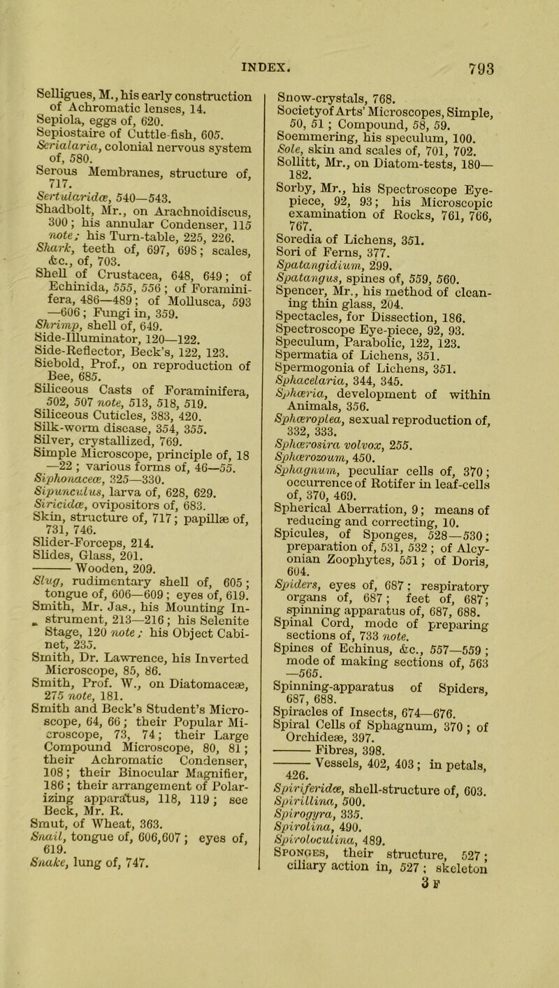 Selligues, M., lais early construction of Achromatic lenses, 14. Sepiola, eggs of, 620. Sepiostaire of Cuttle-fish, 605. Scrialaria, colonial nervous system of, 580. Serous Membranes, structure of, 717. Sertularidce, 540—543. Shadbolt, Mr., on Arachnoidiscus, 300; his annular Condenser, 115 iwte; his Turn-table, 225, 226. Shark, teeth of, 697, 698; scales, •fee., of, 703. Shell of Crustacea, 648, 649; of Echinida, 555, 556 ; of Foramini- fera, 486—489; of Mollusca, 593 —606; Fungi in, 359. Shrimp, shell of, 649. Side-Illuminator, 120—122. Side-Reflector, Beck’s, 122, 123. Siebold, Prof., on reproduction of Bee, 685. Siliceous Casts of Foraminifera, 502, 507 note, 513, 518, 519. Siliceous Cuticles, 383, 420. Silk-worm disease, 354, 355. Silver, crystallized, 769. Simple Microscope, principle of, 18 —22 ; various forms of, 46—55. Siphonacece, 325—330. Sipunculus, larva of, 628, 629. Siricidce, ovipositors of, 683. Skin, structure of, 717; papillae of, 731, 746. Slider-Forceps, 214. Slides, Glass, 201. Wooden, 209. Slug, rudimentary shell of, 605 ; tongue of, 606—609 ; eyes of, 619. Smith, Mr. Jas., his Mounting In- „ strument, 213—216; his Selenite Stage, 120 note ; his Object Cabi- net, 235. Smith, Dr. Lawrence, his Inverted Microscope, 85, 86. Smith, Prof. W., on Diatomaceae, 275 note, 181. Smith and Beck’s Student’s Micro- scope, 64, 66 ; their Popular Mi- croscope, 73, 74; their Large Compound Microscope, 80, 81; their Achromatic Condenser, 108; their Binocular Magnifier, 186 ; their arrangement of Polar- izing apparatus, 118, 119; see Beck, Mr. R. Smut, of Wheat, 363. Snail, tongue of, 606,607; eyes of, Snake, lung of, 747. Snow-crystals, 768. Society of Arts’ Microscopes, Simple, 50, 51 ; Compound, 58, 59. Soemmering, his speculum, 100. Sole, skin and scales of, 701, 702. Sollitt, Mr., on Diatom-tests, 180— 182. Sorby, Mr., his Spectroscope Eye- piece, 92, 93; his Microscopic examination of Rocks, 761, 766, 767. Soredia of Lichens, 351. Sori of Ferns, 377. Spatangidium, 299. Spatangus, spines of, 559, 560. Spencer, Mr., his method of clean- ing thin glass, 204. Spectacles, for Dissection, 186. Spectroscope Eye-piece, 92, 93. Speculum, Parabolic, 122, 123. Spermatia of Lichens, 351. Spermogonia of Lichens, 351. Sphacelaria, 344, 345. Sphceria, development of within Animals, 356. Sphceroplea, sexual reproduction of, 332, 333. Splicer osinc volvox, 255. Splicerozoum, 450. Sphagnum, peculiar cells of, 370; occurrence of Rotifer in leaf-cells of, 370, 469. Spherical Aberration, 9; means of reducing and correcting, 10. Spicules, of Sponges, 528—530; preparation of, 531, 532 ; of Alcy- onian Zoophytes, 551; of Doris, 604. Spiders, eyes of, 687 : respiratory organs of, 687; feet of, 687; spinning apparatus of, 687, 688. Spinal Cord, mode of preparing sections of, 733 note. Spines of Echinus, &c., 557—559 ; mode of making sections of, 563 —565. Spinning-apparatus of Spiders. 687, 688. Spiracles of Insects, 674—676. Spiral Cells of Sphagnum, 370 ; of Orchidese, 397. Fibres, 398. Vessels, 402, 403 ; in petals. 426. Spirifendee, shell-structure of, 603. Spirillvna, 500. Spirogyra, 335. Spirolina, 490. Spiroloculina, 489. Sponges, their structure, 527 • ciliary action in, 527 ; skeleton 3f