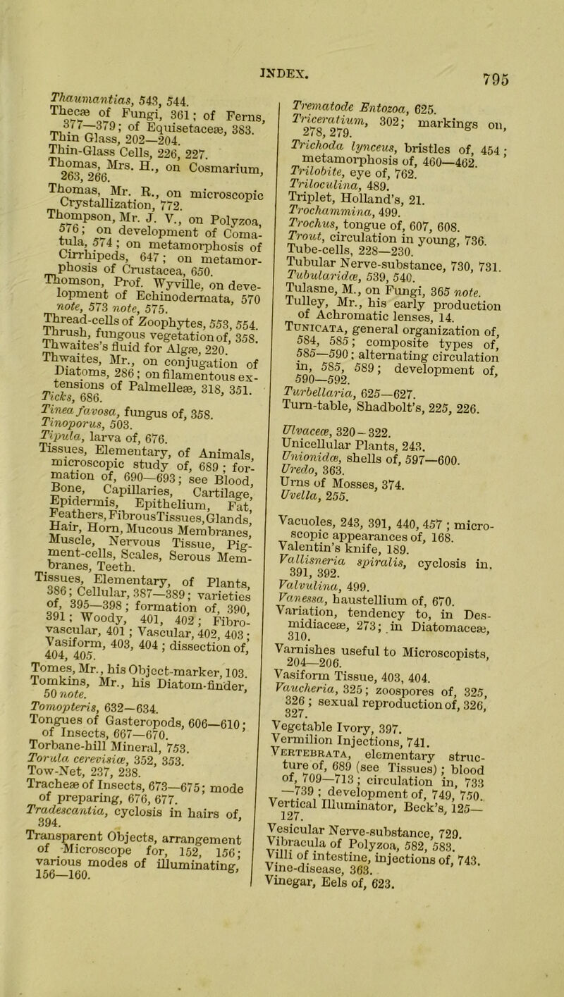 Thaumantias, 543, 544 g? V7Q FUfn§i’ 301 : °f Fe™S, of Equisetacese, 383. Thm Glass, 202—204 Thin-Glass Cells, 226, 227. 9^*^- H-» on Cosmarium, *06, 266. Thomas, Mr. R., 0n microscopic Crystallization, 772. Thompson, Mr. J. V., on Polyzoa, 5 <6; on development of Coma- tula 5,4; on metamorphosis of Cirrhipeds, 647; on metamor- phosis of Crustacea, 650 Thomson Prof. Wyville, on deve- lopment of Echinodermata 570 note, 573 note, 575. Thread-cells of Zoophytes, 553, 554. thrush, fungous vegetation of, 35S. Ihwaites s fluid for Algae, 220. rhwaites, Mr., on conjugation of Diatoms, 286; on filamentous ex- tensions of Palmelleie, 318, 351. J ic/cs, 686. Tmea favosa, fungus of, 35S Tinoporus, 503. Tipula, larva of, 676. Tissues, Elementary, of Animals, microscopic study of, 689 ; for- mation of, 690—693; see Blood Bone, Capillaries, Cartilage’ Epidermis, Epithelium, Fat Feathers, FibrousTissues, Glands! Hair Horn, Mucous Membranes, Muscle, Nervous Tissue, Pig- ment-cells, Scales, Serous Mem- branes, Teeth. Tias«er. F1?mentar7. of Plants, 386 . Cellular, 387—389; varieties °?» ™~39S > formation of, 390 391; Woody, 401, 402 ; Fibro- vascular, 401 ; Vascular, 402, 403 ■ Vasiform, 403, 404 ; dissection of’ 404, 405. ’ Tomes, Mr., his Object marker, 103 Tomkins, Mr., his Diatom-finder 50 note. ’ Tomopteris, 632—634. Tongues of Gasteropods, 606—610 • of Insects, 667—670. Torbane-bill Mineral, 753. Torula cerevisice, 352, 353 Tow-Net, 237, 238. Tracheae of Insects, 673—675; mode of preparing, 676, 677. Tradescanlia, cyclosis in hairs of, 394. Transparent Objects, arrangement of Microscope for, 152, 156- various modes of illuminating’ 156—160. 6 Trematode Entozoa, 625. Tricevatium, 302; markings on, 2/ 8, 279. Ti'ichoda lynceus, bristles of, 454 • metamoi-phosis of, 460—462 Trilobite, eye of, 762. Triloculina, 489. Triplet, Holland’s, 21. Trochammina, 499. Trochus, tongue of, 607, 608. Trout, circulation in young 736 Tube-cells, 228-230. Tubular Nerve-substance, 730 731 Tubularidce, 539, 540. Tulasne, M., on Fungi, 365 note. lulley, Mr., his early production of Achromatic lenses, 14. Tunicata, general organization of, 5S4, 5S5; composite types of, 585 590; alternating circulation in, 585, 589; development of 590—592. Turbellaria, 625—627. Turn-table, Shadbolt’s, 225, 226. Ulvacece, 320-322. Unicellular Plants, 243. Unionidai, shells of, 597—600. Uredo, 363. Urns of Mosses, 374. Uvella, 255. Vacuoles, 243, 391, 440, 457 ; micro- scopic appearances of, 168. Valentin’s knife, 189. Vallisneria spiralis, cyclosis in 391, 392. Valvulina, 499. Vanessa, haustellium of, 670. Variation, tendency to, in Des- midiacese, 273; in Diatomaceai, olU. Varnishes useful to Microscopists 204—206. Vasiform Tissue, 403, 404. Vaucheria, 325; zoospores of, 325, 326; sexual reproduction of, 326, 621. Vegetable Ivory, 397. Vermilion Injections, 741. Vertebrata, elementary struc- ture of, 689 (see Tissues); blood of, 709—713; circulation in, 733 -,7- —(39: development of, 749, 750. Vertical Illuminator, Beck’s, 125— 127. Vesicular Nerve-substance, 729. Vibracula of Polyzoa, 582, 583. Vilh of intestine, injections of, 743. Vine-disease, 363. Vinegar, Eels of, 623.