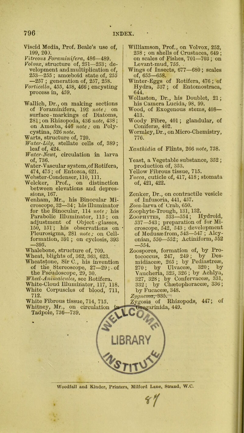 Viscid Media, Prof. Beale’s use of, 199, 201. Vitreous Foraminifera, 486—489. Volvox, structure of, 251—253; de- velopment and multiplication of, 253—255 ; amoeboid state of, 255 —257 ; generation of, 257, 258. Vorticelta, 455, 458, 466; encysting process in, 459. Wallich, Dr., on making sections of Foraminifera, 192 note; on surface - markings of Diatoms, 281; on Rhizopoda, 436 note, 438 ; on Amoeba, 446 note ; on Poly- cystina, 526 note. Warts, structure of, 720. Water-Lily, stellate cells of, 389; leaf of, 424. Water-Newt, circulation in larva of, 736. Water-Vascular system,of Rotifera, 474,475; of Entozoa, 621. Webster-Condenser, 110, 111. Welcker, Prof., on distinction between elevations and depres- sions, 167. Wenham, Mr., his Binocular Mi- croscope, 32—34; his illuminator for the Binocular, 114 note ; his Parabolic Illuminator, 115 ; on adjustment of Object-glasses, 150, 151; his observations on Pleurosigma, 281 note; on Cell- formation, 391 ; on cyclosis, 393 —395. Williamson, Prof., on Volvox, 252, 258 ; on shells of Crustacea, 649 ; on scales of Fishes, 701—703 ; on Levant-mud, 755. . Wings of Insects, 677—680; scales of, 655—658. Winter-Eggs of Rotifera, 476; of Hydra, 537; of Entomostraca, 644. Wollaston, Dr., his Doublet, 21; his Camera Lucida,- 98, 99. Wood, of Exogenous stems, 408— 413. Woody Fibre, 401; glandular, of Coniferae, 402. Wormley, Dr., on Micro-Chemistry, 776. Xanthidia of Flints, 266 note, 758. Yeast, a Vegetable substance, 352 ; production of, 353. Yellow Fibrous tissue, 715. Yucca, cuticle of, 417, 418; stomata of, 421, 422. Zenker, Dr., on contractile vesicle of Infusoria, 441, 457. Zoea-larva of Crab, 650. Zoophyte-Trough, 131,132. Zoophytes, 533—554; Hydroid, 537—543; preparation of for Mi- croscope, 542, 543 ; development of Medusa} from, 543—547 ; Alcy- onian, 550—552; Actiniform, 552 —554. Whalebone, structure of, 709. Wheat, blights of, 362, 363, 623. Wheatstone, Sir C., his invention of the. Stereoscope, 27—29;. of the Pseudoscope, 29, 30. Wheel-Animalcules, see Rotifera. White-Cloud Illuminator, 117, 118. White Corpuscles of blood, 711, 712. White Fibrous tissue, 714, 715. Whitney, Mr., on circulation Tadpole, 736—739. ^ SO Zoospores, formation of, by Pro- tococcus, 247, 249; by Des- midiaceae, 265 ; by Pediastreae, 270 ; by Ulvacea}, 320; by Vaucheria, 325, 326 ; by Achlya, 327, 328; by Confervaceae, 331, 332 ; by Chaetophoraceae, 336; by Fucaceae, 34S. Zygnemrr,~§% 5. Zygosis of Rhizopods, 447; of I?8feegarinida, 449. sjLCty v LIBRARY w VYoodfail and Kinder, 1’rinters, Milford Lane, Strand, W.C.