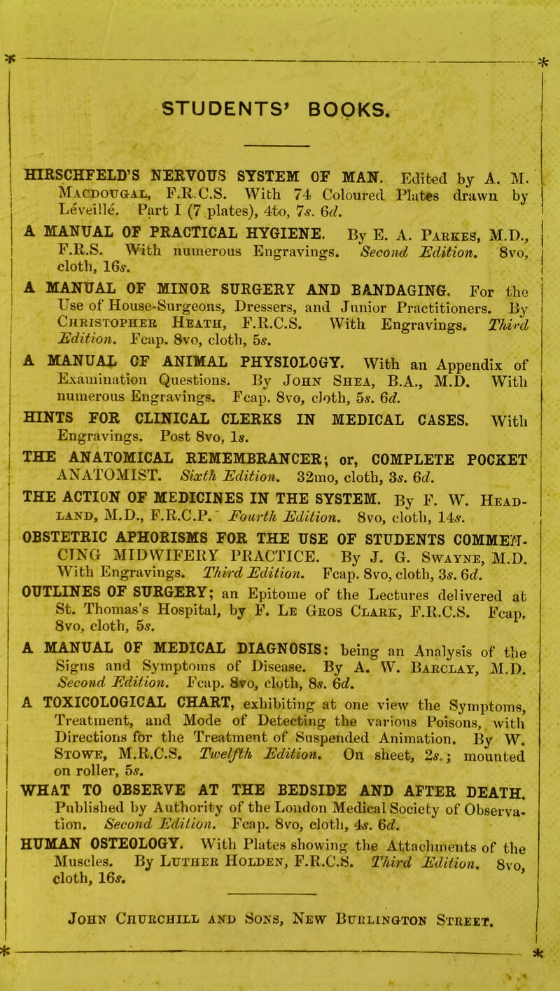 STUDENTS1 BOOKS HIRSCHFELD’S NERVOUS SYSTEM OF MAN. Edited by A. M. Macdougal, F.R.C.S. With 74 Coloured Plates drawn by Leveille. Part I (7 plates), 4to, 7s. 6d. A MANUAL OF PRACTICAL HYGIENE. By E. A. Parkes, M.D., F.R.S. With numerous Engravings. Second Edition. 8vo, cloth, 16s. A MANUAL OF MINOR SURGERY AND BANDAGING. For the Use of House-Surgeons, Dressers, and Junior Practitioners. By Christopher Heath, F.R.C.S. With Engravings. Third Edition. Fcap. 8vo, cloth, 5s. A MANUAL OF ANIMAL PHYSIOLOGY. With an Appendix of Examination Questions. By John Shea, B.A., M.D. With numerous Engravings. Fcap. 8vo, cloth, 5s. 6d. HINTS FOR CLINICAL CLERKS IN MEDICAL CASES. With Engravings. Post 8vo, Is. THE ANATOMICAL REMEMBRANCER; or, COMPLETE POCKET ANATOMIST. Sixth Edition. 32mo, cloth, 3s. 6d. THE ACTION OF MEDICINES IN THE SYSTEM. By F. W. Head- land, M.D., F.R.C.P. Fourth Edition. 8vo, cloth, 14s. OBSTETRIC APHORISMS FOR THE USE OF STUDENTS COMMEN- CING MIDWIFERY PRACTICE. By J. G. Swayne, M.D. With Engravings. Third Edition. Fcap. 8vo, cloth, 3s. Qd. OUTLINES OF SURGERY; an Epitome of the Lectures delivered at St. Thomas’s Hospital, by F. Le Geos Clark, F.R.C.S. Fcap. 8vo, cloth, 5s. A MANUAL OF MEDICAL DIAGNOSIS: being an Analysis of the Signs and Symptoms of Disease. By A. W. Barclay, M.D. Second Edition. Fcap. 8vo, cloth, 8s. Qd. A TOXICOLOGICAL CHART, exhibiting at one view the Symptoms, Treatment, and Mode of Detecting the various Poisons, with Directions for the Treatment of Suspended Animation. By W. Stowe, M.R.C.S. Twelfth Edition. On sheet, 2s.; mounted on roller, 5s. WHAT TO OBSERVE AT THE BEDSIDE AND AFTER DEATH. Published by Authority of the London Medical Society of Observa- tion. Second Edition. Fcap. 8vo, cloth, 4s. 6d. HUMAN OSTEOLOGY. With Plates showing the Attachments of the Muscles. By Luther Holden, F.R.C.S. Third Edition. 8vo cloth, 16s. John Churchill and Sons, New Burlington Street.