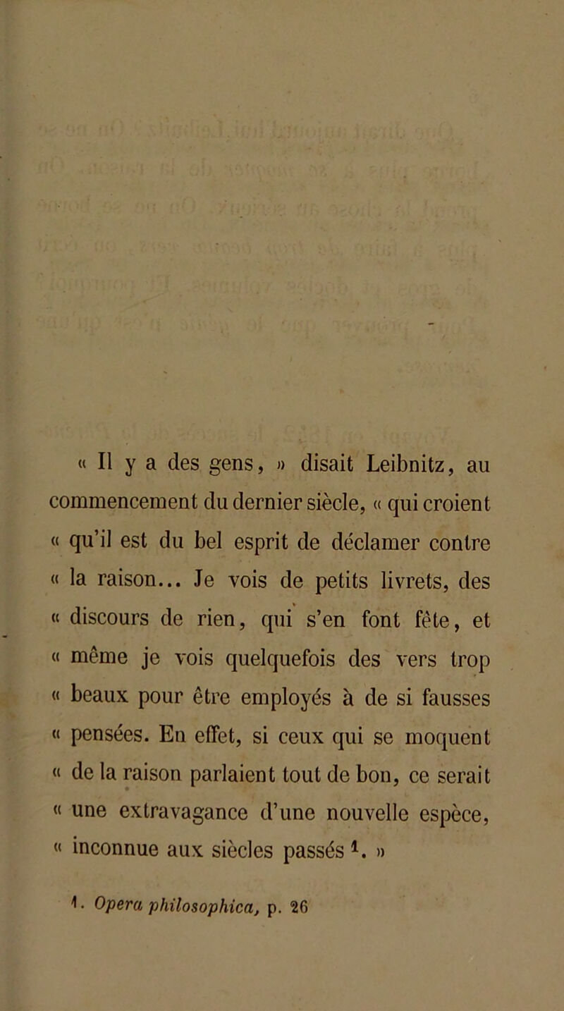 « Il y a des gens, » disait Leibnitz, au commencement du dernier siècle, « qui croient « qu’il est du bel esprit de déclamer contre « la raison... Je vois de petits livrets, des « discours de rien, qui s’en font fête, et « même je vois quelquefois des vers trop « beaux pour être employés à de si fausses « pensées. En effet, si ceux qui se moquent « de la raison parlaient tout de bon, ce serait « une extravagance d’une nouvelle espèce, « inconnue aux siècles passés 1. »