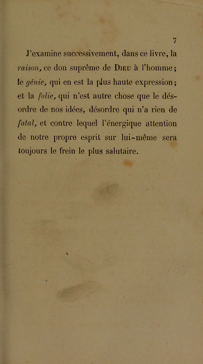 J’examine successivement, dans ce livre, la raison, ce don suprême de Dieu à l’homme; ie génie, qui en est la plus haute expression ; et la folie, qui n’est autre chose que le dés- ordre de nos idées, désordre qui n’a rien de fatal, et contre lequel l’énergique attention de notre propre esprit sur lui-même sera toujours le frein le plus salutaire.