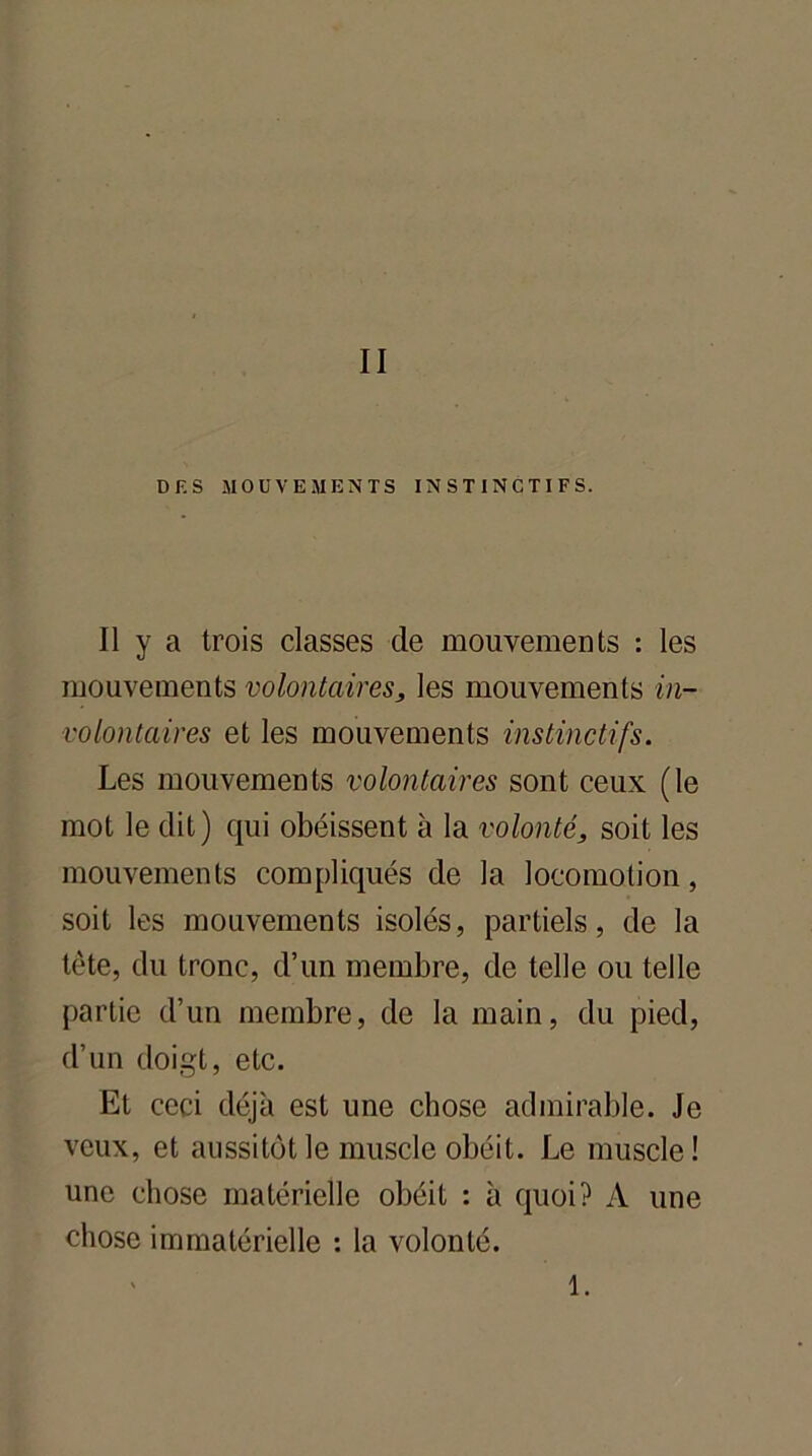II DES MOUVEMENTS INSTINCTIFS. Il y a trois classes de mouvements : les mouvements volontaires, les mouvements in- volontaires et les mouvements instinctifs. Les mouvements volontaires sont ceux (le mot le dit) qui obéissent à la volonté, soit les mouvements compliqués de la locomotion, soit les mouvements isolés, partiels, de la tète, du tronc, d’un membre, de telle ou telle partie d’un membre, de la main, du pied, d’un doigt, etc. Et ceci déjà est une chose admirable. Je veux, et aussitôt le muscle obéit. Le muscle! une chose matérielle obéit : à quoi? A une chose immatérielle : la volonté. 1.