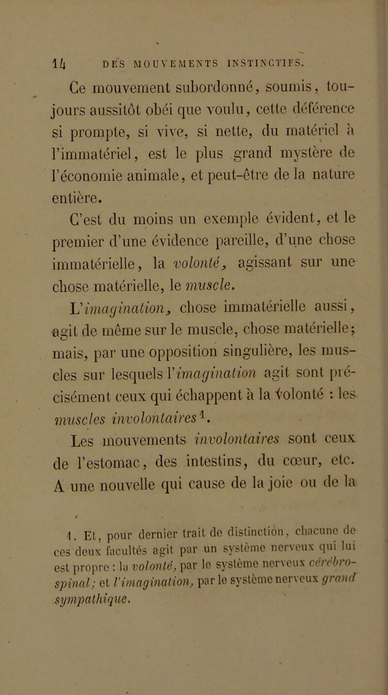 Ce mouvement subordonné, soumis, tou- jours aussitôt obéi que voulu, cette déférence si prompte, si vive, si nette, du matériel à l’immatériel, est le plus grand mystère de l’économie animale, et peut-être de la nature entière. C’est du moins un exemple évident, et le premier d’une évidence pareille, d’une chose immatérielle, la volonté} agissant sur une chose matérielle, le muscle. L’imagination, chose immatérielle aussi, •agit de même sur le muscle, chose matérielle; mais, par une opposition singulière, les mus- cles sur lesquels Yimagination agit sont pré- cisément ceux qui échappent 'a la iolonté : les muscles involontaires1. Les mouvements involontaires sont ceux de l’estomac, des intestins, du cœur, etc. A une nouvelle qui cause de la joie ou de la / Et, pour dernier trait de distinction, chacune de ces deux facultés agit par un système nerveux qui lui est propre : la volonté, par le système nerveux cérébro- spinal; et l'imagination, par lo système nerveux grand sympathique.