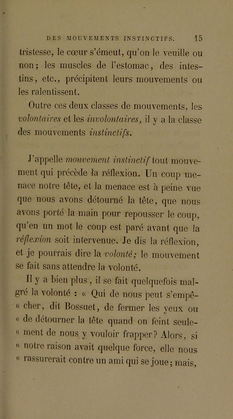 tristesse, le cœur s’émeut, qu’on le veuille ou non; les muscles de l’estomac, des intes- tins, etc., précipitent leurs mouvements ou les ralentissent. Outre ces deux classes de mouvements, les volontaires et les involontaires, il y a la classe des mouvements instinctifs. J’appelle mouvement instinctif tout mouve- ment qui précède la réflexion. Un coup me- nace notre tête, et la menace est à peine vue que nous avons détourné la tête, que nous avons porté la main pour repousser le coup, qu’en un mot le coup est paré avant que la réflexion soit intervenue. Je dis la réflexion, et je pourrais dire la volonté; le mouvement se fait sans attendre la volonté. Il y a bien plus , il se fait quelquefois mal- gré la volonté : « Qui de nous peut s’empê- « cher, dit Bossuet, de fermer les yeux ou « de détourner la tête quand on feint scule- « ment de nous y vouloir frapper? Alors, si « notre raison avait quelque force, elle nous « rassurerait contre un ami qui se joue; mais.
